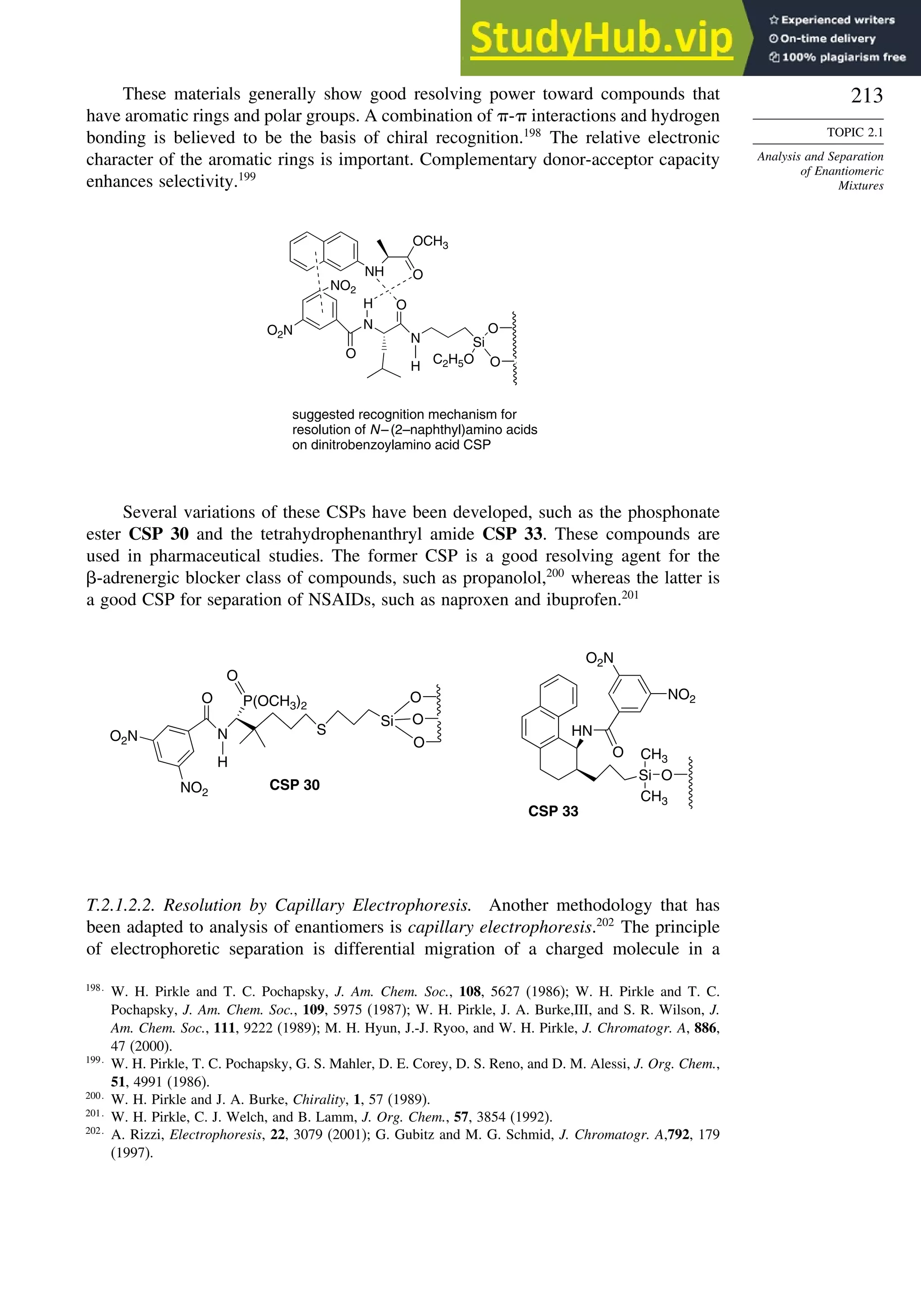 213
TOPIC 2.1
Analysis and Separation
of Enantiomeric
Mixtures
These materials generally show good resolving power toward compounds that
have aromatic rings and polar groups. A combination of - interactions and hydrogen
bonding is believed to be the basis of chiral recognition.198
The relative electronic
character of the aromatic rings is important. Complementary donor-acceptor capacity
enhances selectivity.199
O
O
Si
C2H5O
N
H
O
N
O
H
NH O
OCH3
suggested recognition mechanism for
resolution of N–(2–naphthyl)amino acids
on dinitrobenzoylamino acid CSP
NO2
O2N
Several variations of these CSPs have been developed, such as the phosphonate
ester CSP 30 and the tetrahydrophenanthryl amide CSP 33. These compounds are
used in pharmaceutical studies. The former CSP is a good resolving agent for the
-adrenergic blocker class of compounds, such as propanolol,200
whereas the latter is
a good CSP for separation of NSAIDs, such as naproxen and ibuprofen.201
O
O
O
Si
S
P(OCH3)2
O
N
H
O
NO2
O2N
O
Si
CH3
CH3
HN
O
NO2
O2N
CSP 30
CSP 33
T.2.1.2.2. Resolution by Capillary Electrophoresis. Another methodology that has
been adapted to analysis of enantiomers is capillary electrophoresis.202
The principle
of electrophoretic separation is differential migration of a charged molecule in a
198
W. H. Pirkle and T. C. Pochapsky, J. Am. Chem. Soc., 108, 5627 (1986); W. H. Pirkle and T. C.
Pochapsky, J. Am. Chem. Soc., 109, 5975 (1987); W. H. Pirkle, J. A. Burke,III, and S. R. Wilson, J.
Am. Chem. Soc., 111, 9222 (1989); M. H. Hyun, J.-J. Ryoo, and W. H. Pirkle, J. Chromatogr. A, 886,
47 (2000).
199
W. H. Pirkle, T. C. Pochapsky, G. S. Mahler, D. E. Corey, D. S. Reno, and D. M. Alessi, J. Org. Chem.,
51, 4991 (1986).
200
W. H. Pirkle and J. A. Burke, Chirality, 1, 57 (1989).
201
W. H. Pirkle, C. J. Welch, and B. Lamm, J. Org. Chem., 57, 3854 (1992).
202
A. Rizzi, Electrophoresis, 22, 3079 (2001); G. Gubitz and M. G. Schmid, J. Chromatogr. A,792, 179
(1997).
 
