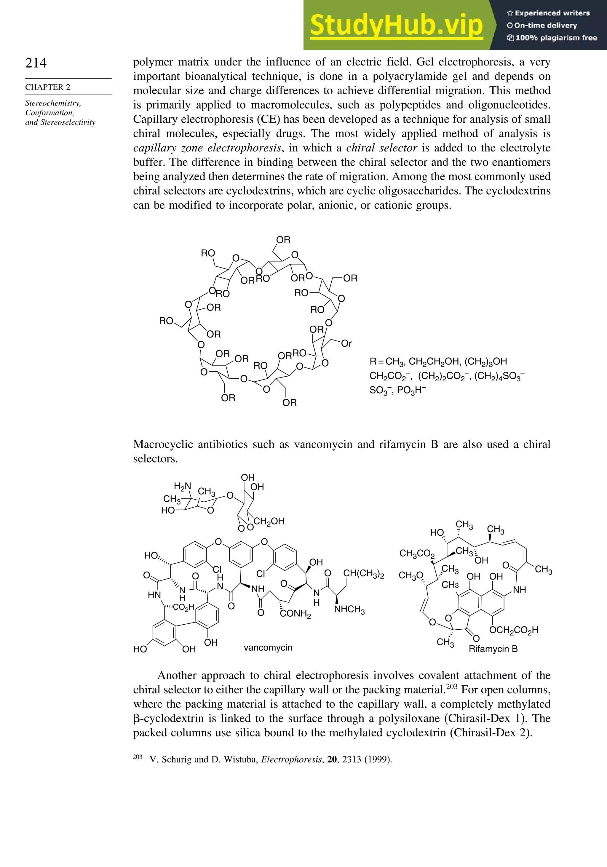 214
CHAPTER 2
Stereochemistry,
Conformation,
and Stereoselectivity
polymer matrix under the influence of an electric field. Gel electrophoresis, a very
important bioanalytical technique, is done in a polyacrylamide gel and depends on
molecular size and charge differences to achieve differential migration. This method
is primarily applied to macromolecules, such as polypeptides and oligonucleotides.
Capillary electrophoresis (CE) has been developed as a technique for analysis of small
chiral molecules, especially drugs. The most widely applied method of analysis is
capillary zone electrophoresis, in which a chiral selector is added to the electrolyte
buffer. The difference in binding between the chiral selector and the two enantiomers
being analyzed then determines the rate of migration. Among the most commonly used
chiral selectors are cyclodextrins, which are cyclic oligosaccharides. The cyclodextrins
can be modified to incorporate polar, anionic, or cationic groups.
O
O
O
O
O
O
O
O
O
O
O
O
O
O
RO
OR
OR
Or
OR
OR
RO
OR
RO
RO OR
RO
RO
OR
RO
OR
RO
OR
OR
OR
OR
R = CH3, CH2CH2OH, (CH2)3OH
CH2CO2
–
, (CH2)2CO2
–
, (CH2)4SO3
–
SO3
–
, PO3H–
Macrocyclic antibiotics such as vancomycin and rifamycin B are also used a chiral
selectors.
O
O
O
O
CH2OH
OH
OH
CH3
H2N
CH3
HO
O
O
N
H
O CH(CH3)2
NHCH3
CONH2
O
NH
O
OH
Cl
O
Cl
H
N
O
N
H
HO
HN
O
OH
OH
HO
CO2H
O
OH
OCH2CO2H
O
CH3
O
CH3 CH3
CH3
O
NH
OH
HO
CH3
CH3CO2
CH3
CH3O OH
CH3
vancomycin Rifamycin B
Another approach to chiral electrophoresis involves covalent attachment of the
chiral selector to either the capillary wall or the packing material.203
For open columns,
where the packing material is attached to the capillary wall, a completely methylated
-cyclodextrin is linked to the surface through a polysiloxane (Chirasil-Dex 1). The
packed columns use silica bound to the methylated cyclodextrin (Chirasil-Dex 2).
203
V. Schurig and D. Wistuba, Electrophoresis, 20, 2313 (1999).
 