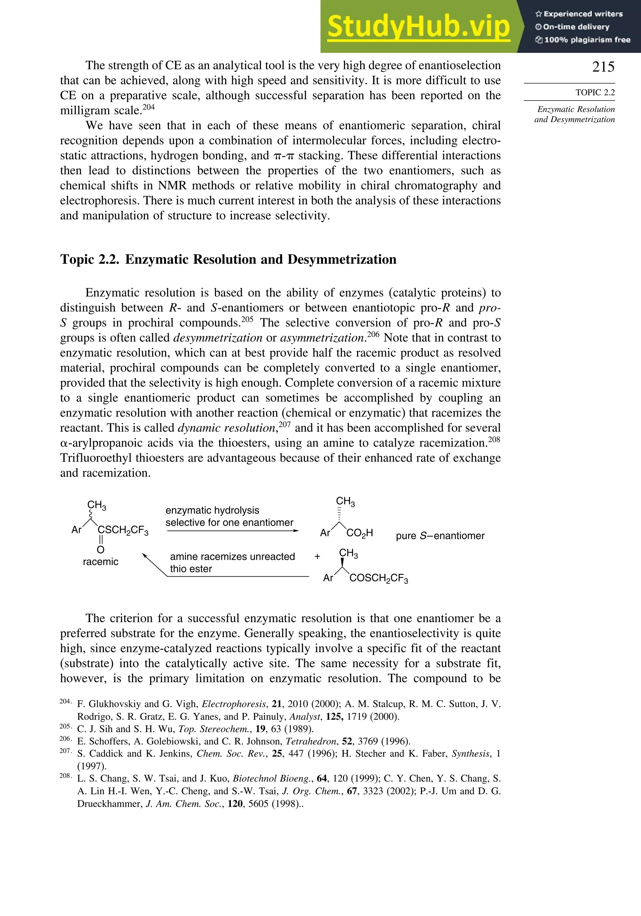 215
TOPIC 2.2
Enzymatic Resolution
and Desymmetrization
The strength of CE as an analytical tool is the very high degree of enantioselection
that can be achieved, along with high speed and sensitivity. It is more difficult to use
CE on a preparative scale, although successful separation has been reported on the
milligram scale.204
We have seen that in each of these means of enantiomeric separation, chiral
recognition depends upon a combination of intermolecular forces, including electro-
static attractions, hydrogen bonding, and - stacking. These differential interactions
then lead to distinctions between the properties of the two enantiomers, such as
chemical shifts in NMR methods or relative mobility in chiral chromatography and
electrophoresis. There is much current interest in both the analysis of these interactions
and manipulation of structure to increase selectivity.
Topic 2.2. Enzymatic Resolution and Desymmetrization
Enzymatic resolution is based on the ability of enzymes (catalytic proteins) to
distinguish between R- and S-enantiomers or between enantiotopic pro-R and pro-
S groups in prochiral compounds.205
The selective conversion of pro-R and pro-S
groups is often called desymmetrization or asymmetrization.206
Note that in contrast to
enzymatic resolution, which can at best provide half the racemic product as resolved
material, prochiral compounds can be completely converted to a single enantiomer,
provided that the selectivity is high enough. Complete conversion of a racemic mixture
to a single enantiomeric product can sometimes be accomplished by coupling an
enzymatic resolution with another reaction (chemical or enzymatic) that racemizes the
reactant. This is called dynamic resolution,207
and it has been accomplished for several
-arylpropanoic acids via the thioesters, using an amine to catalyze racemization.208
Trifluoroethyl thioesters are advantageous because of their enhanced rate of exchange
and racemization.
Ar CSCH2CF3
O
CH3
Ar CO2H
CH3
Ar COSCH2CF3
CH3
racemic
enzymatic hydrolysis
selective for one enantiomer
pure S–enantiomer
+
amine racemizes unreacted
thio ester
The criterion for a successful enzymatic resolution is that one enantiomer be a
preferred substrate for the enzyme. Generally speaking, the enantioselectivity is quite
high, since enzyme-catalyzed reactions typically involve a specific fit of the reactant
(substrate) into the catalytically active site. The same necessity for a substrate fit,
however, is the primary limitation on enzymatic resolution. The compound to be
204
F. Glukhovskiy and G. Vigh, Electrophoresis, 21, 2010 (2000); A. M. Stalcup, R. M. C. Sutton, J. V.
Rodrigo, S. R. Gratz, E. G. Yanes, and P. Painuly, Analyst, 125, 1719 (2000).
205
C. J. Sih and S. H. Wu, Top. Stereochem., 19, 63 (1989).
206
E. Schoffers, A. Golebiowski, and C. R. Johnson, Tetrahedron, 52, 3769 (1996).
207
S. Caddick and K. Jenkins, Chem. Soc. Rev., 25, 447 (1996); H. Stecher and K. Faber, Synthesis, 1
(1997).
208
L. S. Chang, S. W. Tsai, and J. Kuo, Biotechnol Bioeng., 64, 120 (1999); C. Y. Chen, Y. S. Chang, S.
A. Lin H.-I. Wen, Y.-C. Cheng, and S.-W. Tsai, J. Org. Chem., 67, 3323 (2002); P.-J. Um and D. G.
Drueckhammer, J. Am. Chem. Soc., 120, 5605 (1998)..
 