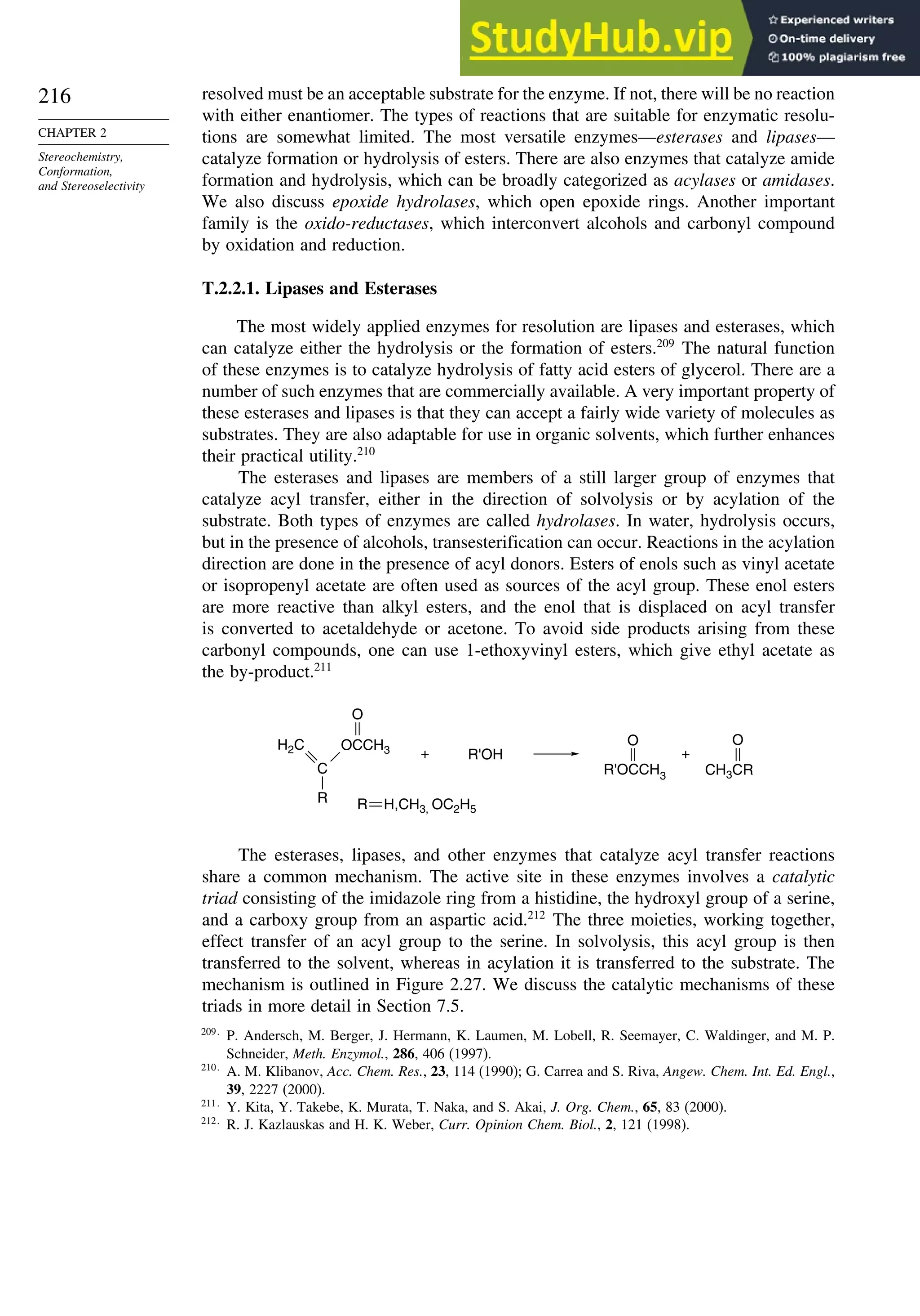 216
CHAPTER 2
Stereochemistry,
Conformation,
and Stereoselectivity
resolved must be an acceptable substrate for the enzyme. If not, there will be no reaction
with either enantiomer. The types of reactions that are suitable for enzymatic resolu-
tions are somewhat limited. The most versatile enzymes—esterases and lipases—
catalyze formation or hydrolysis of esters. There are also enzymes that catalyze amide
formation and hydrolysis, which can be broadly categorized as acylases or amidases.
We also discuss epoxide hydrolases, which open epoxide rings. Another important
family is the oxido-reductases, which interconvert alcohols and carbonyl compound
by oxidation and reduction.
T.2.2.1. Lipases and Esterases
The most widely applied enzymes for resolution are lipases and esterases, which
can catalyze either the hydrolysis or the formation of esters.209
The natural function
of these enzymes is to catalyze hydrolysis of fatty acid esters of glycerol. There are a
number of such enzymes that are commercially available. A very important property of
these esterases and lipases is that they can accept a fairly wide variety of molecules as
substrates. They are also adaptable for use in organic solvents, which further enhances
their practical utility.210
The esterases and lipases are members of a still larger group of enzymes that
catalyze acyl transfer, either in the direction of solvolysis or by acylation of the
substrate. Both types of enzymes are called hydrolases. In water, hydrolysis occurs,
but in the presence of alcohols, transesterification can occur. Reactions in the acylation
direction are done in the presence of acyl donors. Esters of enols such as vinyl acetate
or isopropenyl acetate are often used as sources of the acyl group. These enol esters
are more reactive than alkyl esters, and the enol that is displaced on acyl transfer
is converted to acetaldehyde or acetone. To avoid side products arising from these
carbonyl compounds, one can use 1-ethoxyvinyl esters, which give ethyl acetate as
the by-product.211
C
H2C
R
OCCH3
O
+ R'OH
R'OCCH3
O
CH3CR
+
O
R H,CH3, OC2H5
The esterases, lipases, and other enzymes that catalyze acyl transfer reactions
share a common mechanism. The active site in these enzymes involves a catalytic
triad consisting of the imidazole ring from a histidine, the hydroxyl group of a serine,
and a carboxy group from an aspartic acid.212
The three moieties, working together,
effect transfer of an acyl group to the serine. In solvolysis, this acyl group is then
transferred to the solvent, whereas in acylation it is transferred to the substrate. The
mechanism is outlined in Figure 2.27. We discuss the catalytic mechanisms of these
triads in more detail in Section 7.5.
209
P. Andersch, M. Berger, J. Hermann, K. Laumen, M. Lobell, R. Seemayer, C. Waldinger, and M. P.
Schneider, Meth. Enzymol., 286, 406 (1997).
210
A. M. Klibanov, Acc. Chem. Res., 23, 114 (1990); G. Carrea and S. Riva, Angew. Chem. Int. Ed. Engl.,
39, 2227 (2000).
211
Y. Kita, Y. Takebe, K. Murata, T. Naka, and S. Akai, J. Org. Chem., 65, 83 (2000).
212
R. J. Kazlauskas and H. K. Weber, Curr. Opinion Chem. Biol., 2, 121 (1998).
 