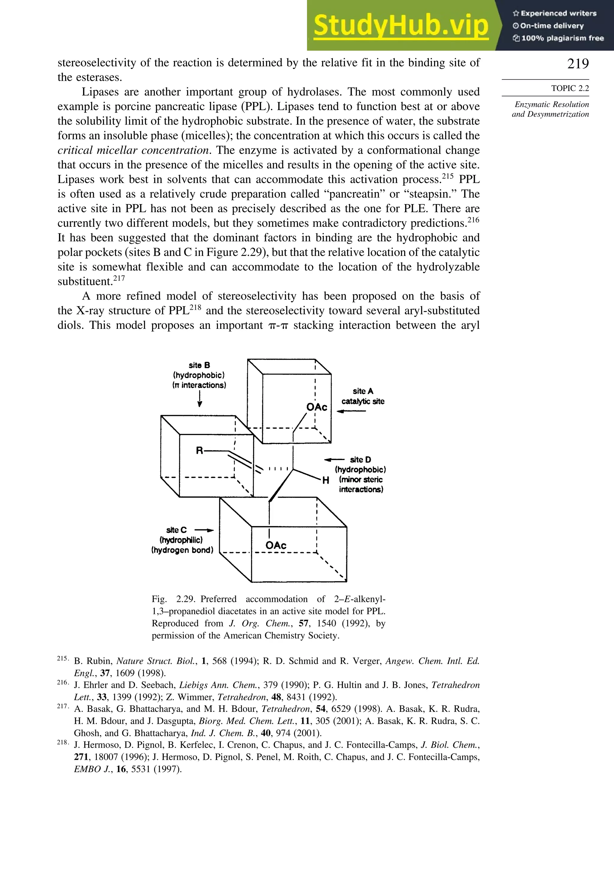 219
TOPIC 2.2
Enzymatic Resolution
and Desymmetrization
stereoselectivity of the reaction is determined by the relative fit in the binding site of
the esterases.
Lipases are another important group of hydrolases. The most commonly used
example is porcine pancreatic lipase (PPL). Lipases tend to function best at or above
the solubility limit of the hydrophobic substrate. In the presence of water, the substrate
forms an insoluble phase (micelles); the concentration at which this occurs is called the
critical micellar concentration. The enzyme is activated by a conformational change
that occurs in the presence of the micelles and results in the opening of the active site.
Lipases work best in solvents that can accommodate this activation process.215
PPL
is often used as a relatively crude preparation called “pancreatin” or “steapsin.” The
active site in PPL has not been as precisely described as the one for PLE. There are
currently two different models, but they sometimes make contradictory predictions.216
It has been suggested that the dominant factors in binding are the hydrophobic and
polar pockets (sites B and C in Figure 2.29), but that the relative location of the catalytic
site is somewhat flexible and can accommodate to the location of the hydrolyzable
substituent.217
A more refined model of stereoselectivity has been proposed on the basis of
the X-ray structure of PPL218
and the stereoselectivity toward several aryl-substituted
diols. This model proposes an important - stacking interaction between the aryl
Fig. 2.29. Preferred accommodation of 2–E-alkenyl-
1,3–propanediol diacetates in an active site model for PPL.
Reproduced from J. Org. Chem., 57, 1540 (1992), by
permission of the American Chemistry Society.
215
B. Rubin, Nature Struct. Biol., 1, 568 (1994); R. D. Schmid and R. Verger, Angew. Chem. Intl. Ed.
Engl., 37, 1609 (1998).
216
J. Ehrler and D. Seebach, Liebigs Ann. Chem., 379 (1990); P. G. Hultin and J. B. Jones, Tetrahedron
Lett., 33, 1399 (1992); Z. Wimmer, Tetrahedron, 48, 8431 (1992).
217
A. Basak, G. Bhattacharya, and M. H. Bdour, Tetrahedron, 54, 6529 (1998). A. Basak, K. R. Rudra,
H. M. Bdour, and J. Dasgupta, Biorg. Med. Chem. Lett., 11, 305 (2001); A. Basak, K. R. Rudra, S. C.
Ghosh, and G. Bhattacharya, Ind. J. Chem. B., 40, 974 (2001).
218
J. Hermoso, D. Pignol, B. Kerfelec, I. Crenon, C. Chapus, and J. C. Fontecilla-Camps, J. Biol. Chem.,
271, 18007 (1996); J. Hermoso, D. Pignol, S. Penel, M. Roith, C. Chapus, and J. C. Fontecilla-Camps,
EMBO J., 16, 5531 (1997).
 