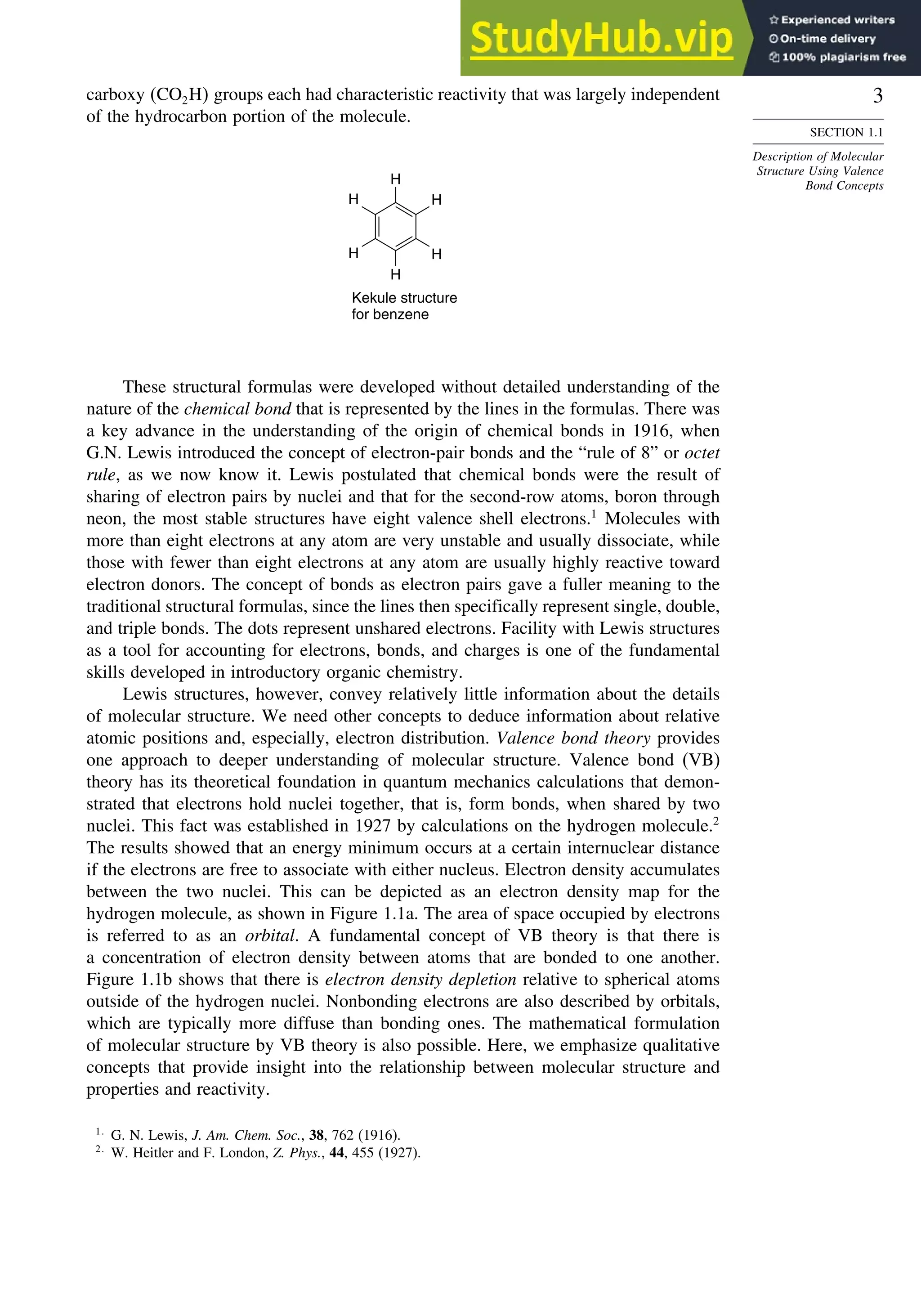 3
SECTION 1.1
Description of Molecular
Structure Using Valence
Bond Concepts
carboxy CO2H groups each had characteristic reactivity that was largely independent
of the hydrocarbon portion of the molecule.
H
H
H
H
H
H
Kekule structure
for benzene
These structural formulas were developed without detailed understanding of the
nature of the chemical bond that is represented by the lines in the formulas. There was
a key advance in the understanding of the origin of chemical bonds in 1916, when
G.N. Lewis introduced the concept of electron-pair bonds and the “rule of 8” or octet
rule, as we now know it. Lewis postulated that chemical bonds were the result of
sharing of electron pairs by nuclei and that for the second-row atoms, boron through
neon, the most stable structures have eight valence shell electrons.1
Molecules with
more than eight electrons at any atom are very unstable and usually dissociate, while
those with fewer than eight electrons at any atom are usually highly reactive toward
electron donors. The concept of bonds as electron pairs gave a fuller meaning to the
traditional structural formulas, since the lines then specifically represent single, double,
and triple bonds. The dots represent unshared electrons. Facility with Lewis structures
as a tool for accounting for electrons, bonds, and charges is one of the fundamental
skills developed in introductory organic chemistry.
Lewis structures, however, convey relatively little information about the details
of molecular structure. We need other concepts to deduce information about relative
atomic positions and, especially, electron distribution. Valence bond theory provides
one approach to deeper understanding of molecular structure. Valence bond (VB)
theory has its theoretical foundation in quantum mechanics calculations that demon-
strated that electrons hold nuclei together, that is, form bonds, when shared by two
nuclei. This fact was established in 1927 by calculations on the hydrogen molecule.2
The results showed that an energy minimum occurs at a certain internuclear distance
if the electrons are free to associate with either nucleus. Electron density accumulates
between the two nuclei. This can be depicted as an electron density map for the
hydrogen molecule, as shown in Figure 1.1a. The area of space occupied by electrons
is referred to as an orbital. A fundamental concept of VB theory is that there is
a concentration of electron density between atoms that are bonded to one another.
Figure 1.1b shows that there is electron density depletion relative to spherical atoms
outside of the hydrogen nuclei. Nonbonding electrons are also described by orbitals,
which are typically more diffuse than bonding ones. The mathematical formulation
of molecular structure by VB theory is also possible. Here, we emphasize qualitative
concepts that provide insight into the relationship between molecular structure and
properties and reactivity.
1
G. N. Lewis, J. Am. Chem. Soc., 38, 762 (1916).
2
W. Heitler and F. London, Z. Phys., 44, 455 (1927).
 
