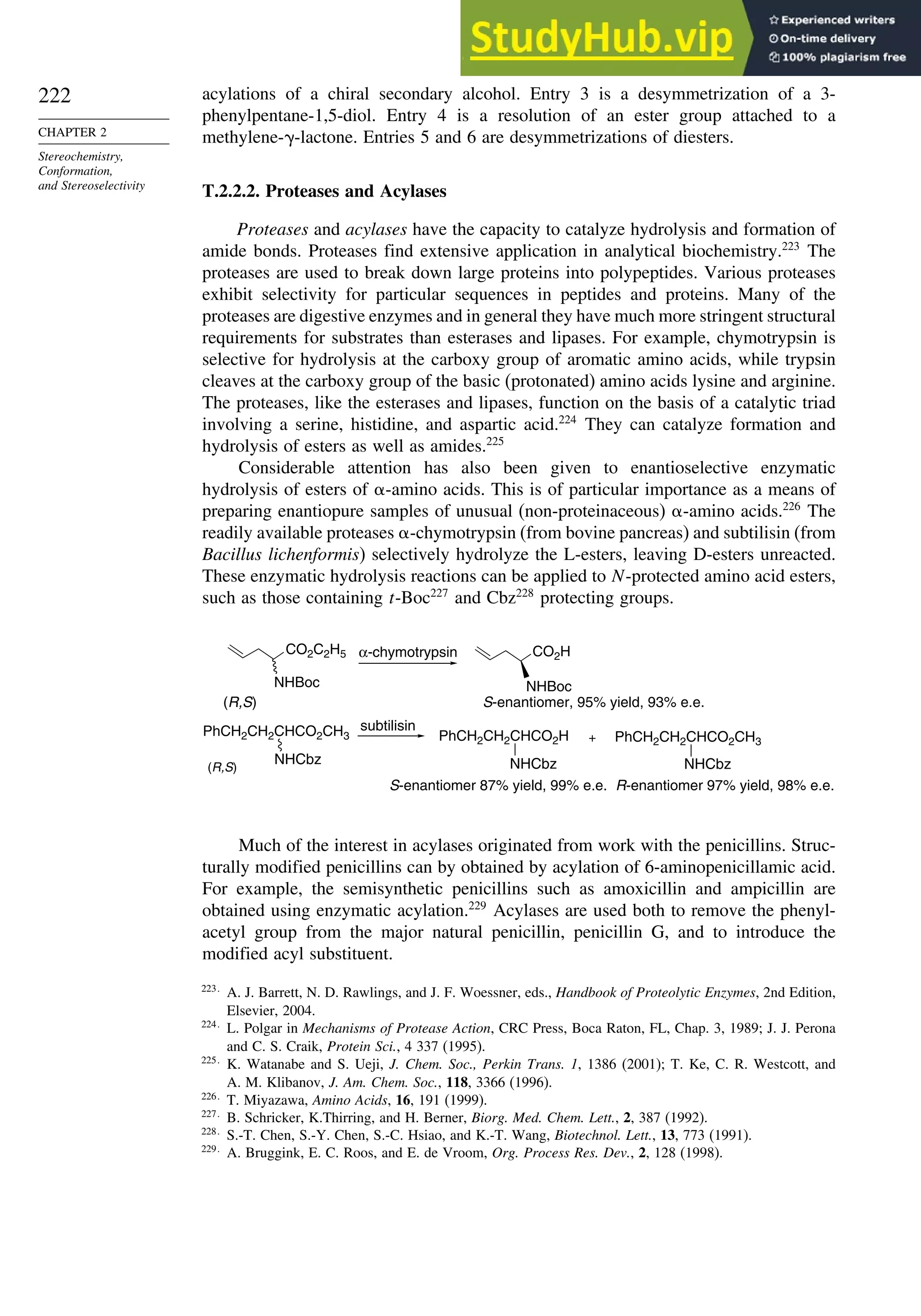 222
CHAPTER 2
Stereochemistry,
Conformation,
and Stereoselectivity
acylations of a chiral secondary alcohol. Entry 3 is a desymmetrization of a 3-
phenylpentane-1,5-diol. Entry 4 is a resolution of an ester group attached to a
methylene- -lactone. Entries 5 and 6 are desymmetrizations of diesters.
T.2.2.2. Proteases and Acylases
Proteases and acylases have the capacity to catalyze hydrolysis and formation of
amide bonds. Proteases find extensive application in analytical biochemistry.223
The
proteases are used to break down large proteins into polypeptides. Various proteases
exhibit selectivity for particular sequences in peptides and proteins. Many of the
proteases are digestive enzymes and in general they have much more stringent structural
requirements for substrates than esterases and lipases. For example, chymotrypsin is
selective for hydrolysis at the carboxy group of aromatic amino acids, while trypsin
cleaves at the carboxy group of the basic (protonated) amino acids lysine and arginine.
The proteases, like the esterases and lipases, function on the basis of a catalytic triad
involving a serine, histidine, and aspartic acid.224
They can catalyze formation and
hydrolysis of esters as well as amides.225
Considerable attention has also been given to enantioselective enzymatic
hydrolysis of esters of -amino acids. This is of particular importance as a means of
preparing enantiopure samples of unusual (non-proteinaceous) -amino acids.226
The
readily available proteases -chymotrypsin (from bovine pancreas) and subtilisin (from
Bacillus lichenformis) selectively hydrolyze the L-esters, leaving D-esters unreacted.
These enzymatic hydrolysis reactions can be applied to N-protected amino acid esters,
such as those containing t-Boc227
and Cbz228
protecting groups.
CO2C2H5
NHBoc
CO2H
NHBoc
NHCbz NHCbz NHCbz
α-chymotrypsin
S-enantiomer, 95% yield, 93% e.e.
(R,S)
(R,S)
subtilisin
S-enantiomer 87% yield, 99% e.e.
+
R-enantiomer 97% yield, 98% e.e.
PhCH2CH2CHCO2CH3 PhCH2CH2CHCO2H PhCH2CH2CHCO2CH3
Much of the interest in acylases originated from work with the penicillins. Struc-
turally modified penicillins can by obtained by acylation of 6-aminopenicillamic acid.
For example, the semisynthetic penicillins such as amoxicillin and ampicillin are
obtained using enzymatic acylation.229
Acylases are used both to remove the phenyl-
acetyl group from the major natural penicillin, penicillin G, and to introduce the
modified acyl substituent.
223
A. J. Barrett, N. D. Rawlings, and J. F. Woessner, eds., Handbook of Proteolytic Enzymes, 2nd Edition,
Elsevier, 2004.
224
L. Polgar in Mechanisms of Protease Action, CRC Press, Boca Raton, FL, Chap. 3, 1989; J. J. Perona
and C. S. Craik, Protein Sci., 4 337 (1995).
225
K. Watanabe and S. Ueji, J. Chem. Soc., Perkin Trans. 1, 1386 (2001); T. Ke, C. R. Westcott, and
A. M. Klibanov, J. Am. Chem. Soc., 118, 3366 (1996).
226
T. Miyazawa, Amino Acids, 16, 191 (1999).
227
B. Schricker, K.Thirring, and H. Berner, Biorg. Med. Chem. Lett., 2, 387 (1992).
228
S.-T. Chen, S.-Y. Chen, S.-C. Hsiao, and K.-T. Wang, Biotechnol. Lett., 13, 773 (1991).
229
A. Bruggink, E. C. Roos, and E. de Vroom, Org. Process Res. Dev., 2, 128 (1998).
 