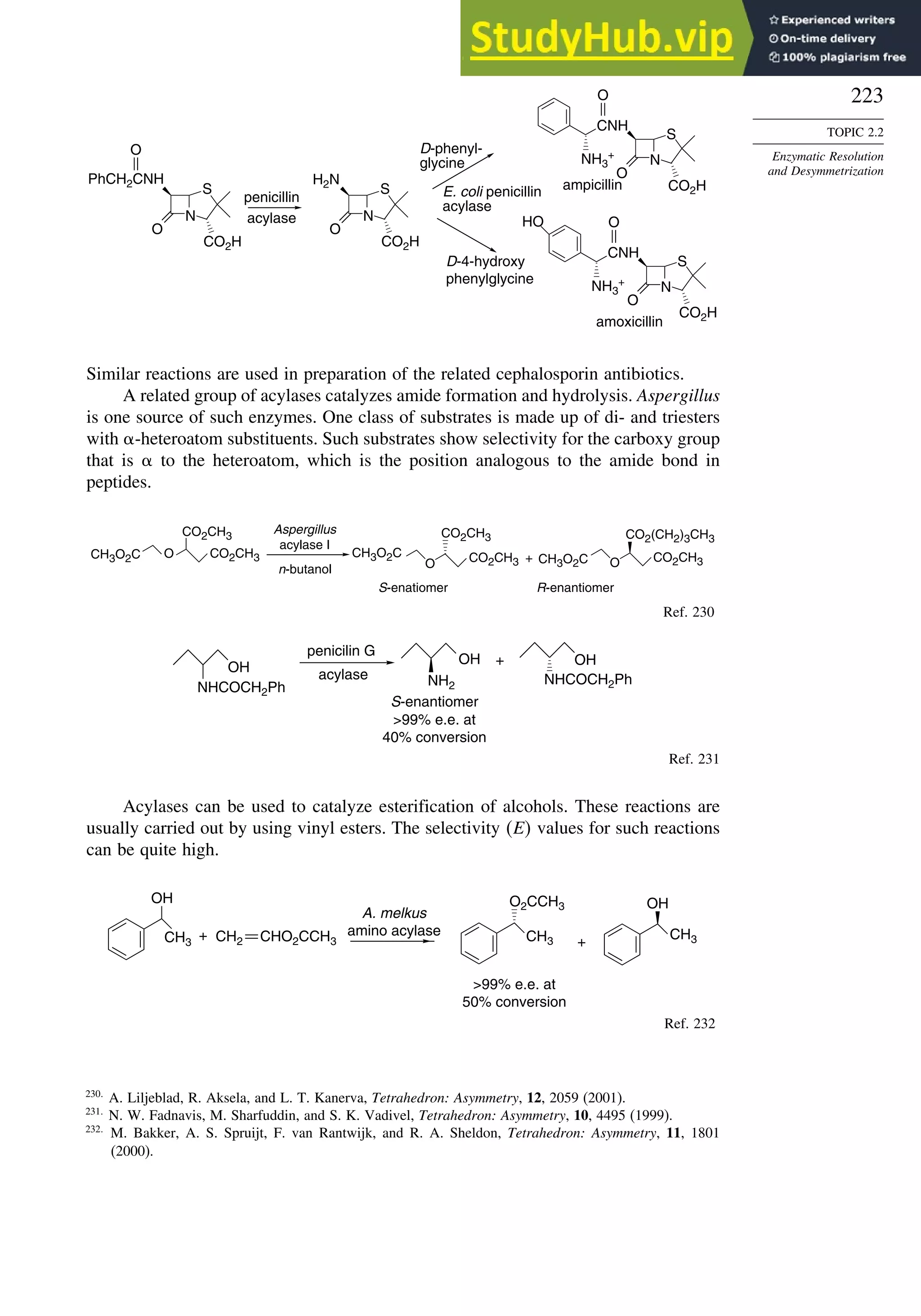 223
TOPIC 2.2
Enzymatic Resolution
and Desymmetrization
N
S
PhCH2CNH
O
CO2H
O
H2N
CNH
O
NH3
+
HO
acylase
E. coli penicillin
acylase
D-phenyl-
glycine
D-4-hydroxy
phenylglycine
ampicillin
amoxicillin
penicillin
N
S
O
CO2H
CNH
O
NH3
+
N
S
O
CO2H
N
S
O
CO2H
Similar reactions are used in preparation of the related cephalosporin antibiotics.
A related group of acylases catalyzes amide formation and hydrolysis. Aspergillus
is one source of such enzymes. One class of substrates is made up of di- and triesters
with -heteroatom substituents. Such substrates show selectivity for the carboxy group
that is  to the heteroatom, which is the position analogous to the amide bond in
peptides.
CH3O2C O
CO2CH3
CO2CH3 CH3O2C
O
CO2CH3
CO2CH3 CH3O2C O
CO2(CH2)3CH3
CO2CH3
+
Aspergillus
acylase I
n-butanol
S-enatiomer R-enantiomer
Ref. 230
OH
NHCOCH2Ph
OH
NHCOCH2Ph
OH
NH2
penicilin G
acylase
99% e.e. at
40% conversion
+
S-enantiomer
Ref. 231
Acylases can be used to catalyze esterification of alcohols. These reactions are
usually carried out by using vinyl esters. The selectivity E values for such reactions
can be quite high.
CH3
OH
+
A. melkus
amino acylase CH3
O2CCH3
CH3
OH
99% e.e. at
50% conversion
+
CHO2CCH3
CH2
Ref. 232
230
A. Liljeblad, R. Aksela, and L. T. Kanerva, Tetrahedron: Asymmetry, 12, 2059 (2001).
231
N. W. Fadnavis, M. Sharfuddin, and S. K. Vadivel, Tetrahedron: Asymmetry, 10, 4495 (1999).
232
M. Bakker, A. S. Spruijt, F. van Rantwijk, and R. A. Sheldon, Tetrahedron: Asymmetry, 11, 1801
(2000).
 