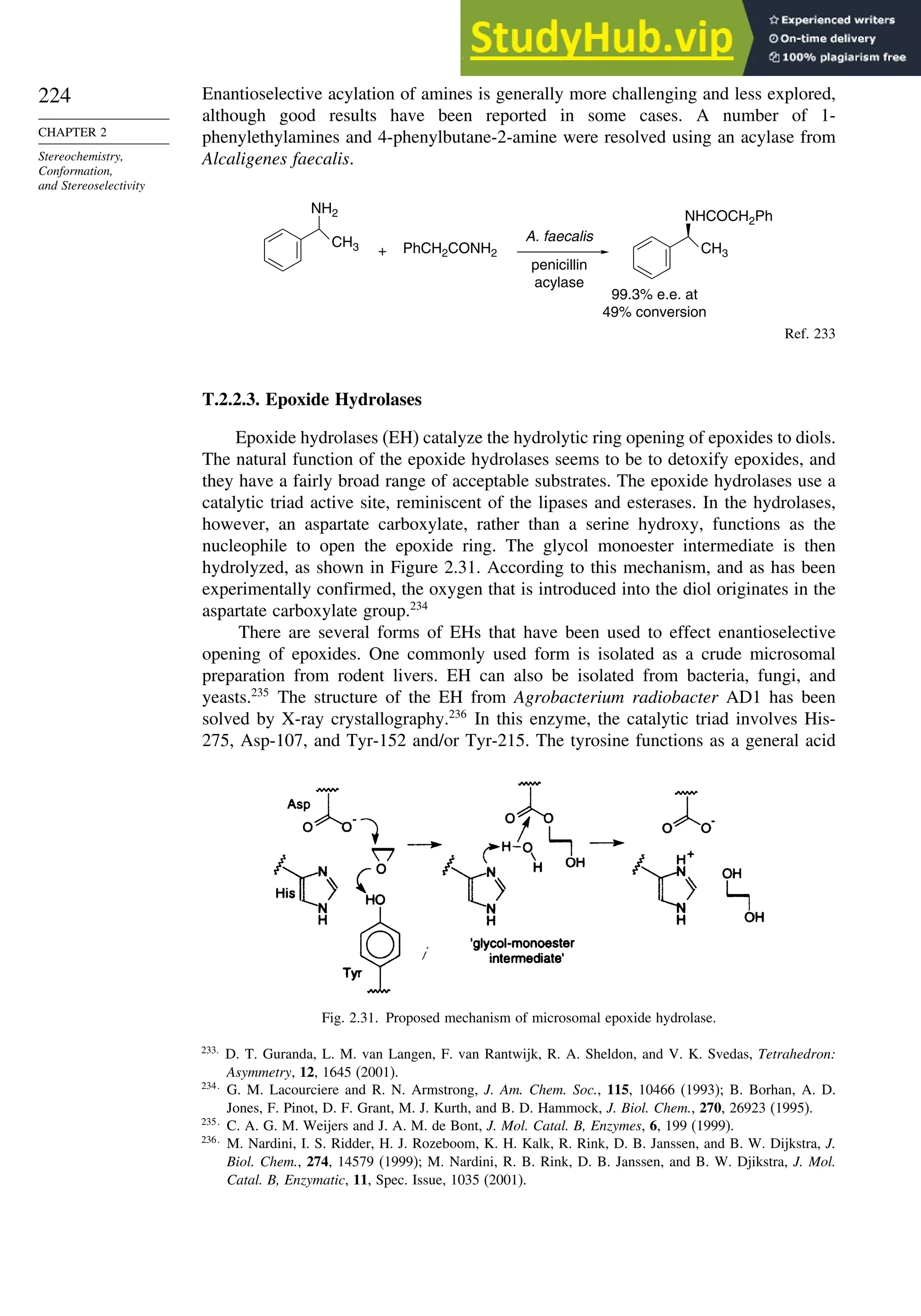 224
CHAPTER 2
Stereochemistry,
Conformation,
and Stereoselectivity
Enantioselective acylation of amines is generally more challenging and less explored,
although good results have been reported in some cases. A number of 1-
phenylethylamines and 4-phenylbutane-2-amine were resolved using an acylase from
Alcaligenes faecalis.
CH3
NH2
PhCH2CONH2 CH3
NHCOCH2Ph
+
penicillin
acylase
99.3% e.e. at
49% conversion
A. faecalis
Ref. 233
T.2.2.3. Epoxide Hydrolases
Epoxide hydrolases (EH) catalyze the hydrolytic ring opening of epoxides to diols.
The natural function of the epoxide hydrolases seems to be to detoxify epoxides, and
they have a fairly broad range of acceptable substrates. The epoxide hydrolases use a
catalytic triad active site, reminiscent of the lipases and esterases. In the hydrolases,
however, an aspartate carboxylate, rather than a serine hydroxy, functions as the
nucleophile to open the epoxide ring. The glycol monoester intermediate is then
hydrolyzed, as shown in Figure 2.31. According to this mechanism, and as has been
experimentally confirmed, the oxygen that is introduced into the diol originates in the
aspartate carboxylate group.234
There are several forms of EHs that have been used to effect enantioselective
opening of epoxides. One commonly used form is isolated as a crude microsomal
preparation from rodent livers. EH can also be isolated from bacteria, fungi, and
yeasts.235
The structure of the EH from Agrobacterium radiobacter AD1 has been
solved by X-ray crystallography.236
In this enzyme, the catalytic triad involves His-
275, Asp-107, and Tyr-152 and/or Tyr-215. The tyrosine functions as a general acid
Fig. 2.31. Proposed mechanism of microsomal epoxide hydrolase.
233
D. T. Guranda, L. M. van Langen, F. van Rantwijk, R. A. Sheldon, and V. K. Svedas, Tetrahedron:
Asymmetry, 12, 1645 (2001).
234
G. M. Lacourciere and R. N. Armstrong, J. Am. Chem. Soc., 115, 10466 (1993); B. Borhan, A. D.
Jones, F. Pinot, D. F. Grant, M. J. Kurth, and B. D. Hammock, J. Biol. Chem., 270, 26923 (1995).
235
C. A. G. M. Weijers and J. A. M. de Bont, J. Mol. Catal. B, Enzymes, 6, 199 (1999).
236
M. Nardini, I. S. Ridder, H. J. Rozeboom, K. H. Kalk, R. Rink, D. B. Janssen, and B. W. Dijkstra, J.
Biol. Chem., 274, 14579 (1999); M. Nardini, R. B. Rink, D. B. Janssen, and B. W. Djikstra, J. Mol.
Catal. B, Enzymatic, 11, Spec. Issue, 1035 (2001).
 