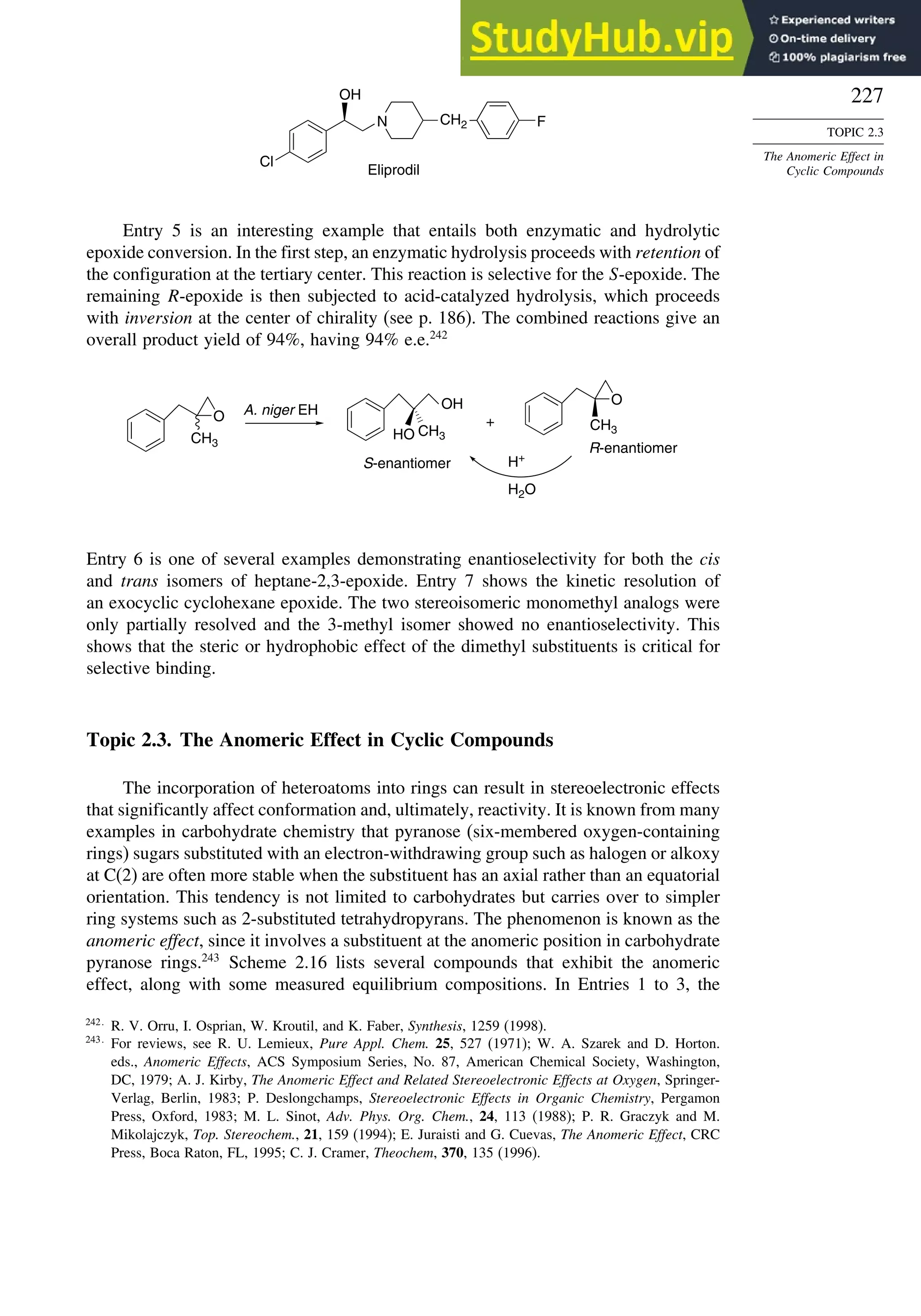 227
TOPIC 2.3
The Anomeric Effect in
Cyclic Compounds
Cl
N F
OH
Eliprodil
CH2
Entry 5 is an interesting example that entails both enzymatic and hydrolytic
epoxide conversion. In the first step, an enzymatic hydrolysis proceeds with retention of
the configuration at the tertiary center. This reaction is selective for the S-epoxide. The
remaining R-epoxide is then subjected to acid-catalyzed hydrolysis, which proceeds
with inversion at the center of chirality (see p. 186). The combined reactions give an
overall product yield of 94%, having 94% e.e.242
O
CH3
OH
CH3
HO
A. niger EH
S-enantiomer
O
CH3
H+
H2O
+
R-enantiomer
Entry 6 is one of several examples demonstrating enantioselectivity for both the cis
and trans isomers of heptane-2,3-epoxide. Entry 7 shows the kinetic resolution of
an exocyclic cyclohexane epoxide. The two stereoisomeric monomethyl analogs were
only partially resolved and the 3-methyl isomer showed no enantioselectivity. This
shows that the steric or hydrophobic effect of the dimethyl substituents is critical for
selective binding.
Topic 2.3. The Anomeric Effect in Cyclic Compounds
The incorporation of heteroatoms into rings can result in stereoelectronic effects
that significantly affect conformation and, ultimately, reactivity. It is known from many
examples in carbohydrate chemistry that pyranose (six-membered oxygen-containing
rings) sugars substituted with an electron-withdrawing group such as halogen or alkoxy
at C(2) are often more stable when the substituent has an axial rather than an equatorial
orientation. This tendency is not limited to carbohydrates but carries over to simpler
ring systems such as 2-substituted tetrahydropyrans. The phenomenon is known as the
anomeric effect, since it involves a substituent at the anomeric position in carbohydrate
pyranose rings.243
Scheme 2.16 lists several compounds that exhibit the anomeric
effect, along with some measured equilibrium compositions. In Entries 1 to 3, the
242
R. V. Orru, I. Osprian, W. Kroutil, and K. Faber, Synthesis, 1259 (1998).
243
For reviews, see R. U. Lemieux, Pure Appl. Chem. 25, 527 (1971); W. A. Szarek and D. Horton.
eds., Anomeric Effects, ACS Symposium Series, No. 87, American Chemical Society, Washington,
DC, 1979; A. J. Kirby, The Anomeric Effect and Related Stereoelectronic Effects at Oxygen, Springer-
Verlag, Berlin, 1983; P. Deslongchamps, Stereoelectronic Effects in Organic Chemistry, Pergamon
Press, Oxford, 1983; M. L. Sinot, Adv. Phys. Org. Chem., 24, 113 (1988); P. R. Graczyk and M.
Mikolajczyk, Top. Stereochem., 21, 159 (1994); E. Juraisti and G. Cuevas, The Anomeric Effect, CRC
Press, Boca Raton, FL, 1995; C. J. Cramer, Theochem, 370, 135 (1996).
 