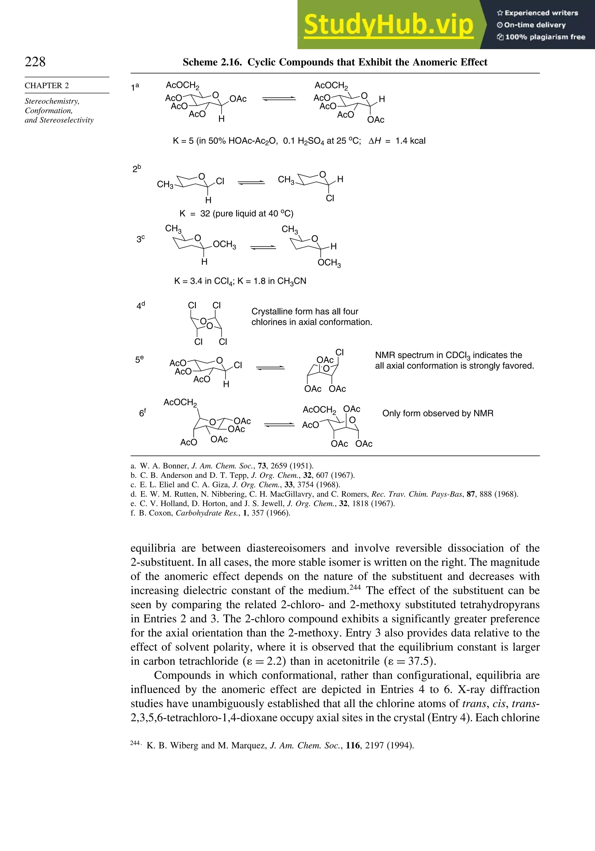 228
CHAPTER 2
Stereochemistry,
Conformation,
and Stereoselectivity
Scheme 2.16. Cyclic Compounds that Exhibit the Anomeric Effect
O OAc
H
AcO
AcO
AcO
AcOCH2
O H
OAc
AcO
AcO
AcO
AcOCH2
O
Cl
CH3
H
O
H
CH3
Cl
O
OCH3
H
CH3
O
H
OCH3
CH3
O
O
Cl
Cl
Cl Cl
O
Cl
H
AcO
AcO
AcO
O
Cl
OAc
OAc OAc
O OAc
OAc
OAc
AcO
AcOCH2
O
OAc
OAc
OAc
AcO
AcOCH2
1a
K = 5 (in 50% HOAc-Ac2O, 0.1 H2SO4 at 25 o
C; ∆H = 1.4 kcal
2b
K = 32 (pure liquid at 40 o
C)
3c
K = 3.4 in CCl4; K = 1.8 in CH3CN
4d
Crystalline form has all four
chlorines in axial conformation.
5e NMR spectrum in CDCl3 indicates the
all axial conformation is strongly favored.
6f
Only form observed by NMR
a. W. A. Bonner, J. Am. Chem. Soc., 73, 2659 (1951).
b. C. B. Anderson and D. T. Tepp, J. Org. Chem., 32, 607 (1967).
c. E. L. Eliel and C. A. Giza, J. Org. Chem., 33, 3754 (1968).
d. E. W. M. Rutten, N. Nibbering, C. H. MacGillavry, and C. Romers, Rec. Trav. Chim. Pays-Bas, 87, 888 (1968).
e. C. V. Holland, D. Horton, and J. S. Jewell, J. Org. Chem., 32, 1818 (1967).
f. B. Coxon, Carbohydrate Res., 1, 357 (1966).
equilibria are between diastereoisomers and involve reversible dissociation of the
2-substituent. In all cases, the more stable isomer is written on the right. The magnitude
of the anomeric effect depends on the nature of the substituent and decreases with
increasing dielectric constant of the medium.244
The effect of the substituent can be
seen by comparing the related 2-chloro- and 2-methoxy substituted tetrahydropyrans
in Entries 2 and 3. The 2-chloro compound exhibits a significantly greater preference
for the axial orientation than the 2-methoxy. Entry 3 also provides data relative to the
effect of solvent polarity, where it is observed that the equilibrium constant is larger
in carbon tetrachloride  = 2 2 than in acetonitrile  = 37 5.
Compounds in which conformational, rather than configurational, equilibria are
influenced by the anomeric effect are depicted in Entries 4 to 6. X-ray diffraction
studies have unambiguously established that all the chlorine atoms of trans, cis, trans-
2,3,5,6-tetrachloro-1,4-dioxane occupy axial sites in the crystal (Entry 4). Each chlorine
244
K. B. Wiberg and M. Marquez, J. Am. Chem. Soc., 116, 2197 (1994).
 