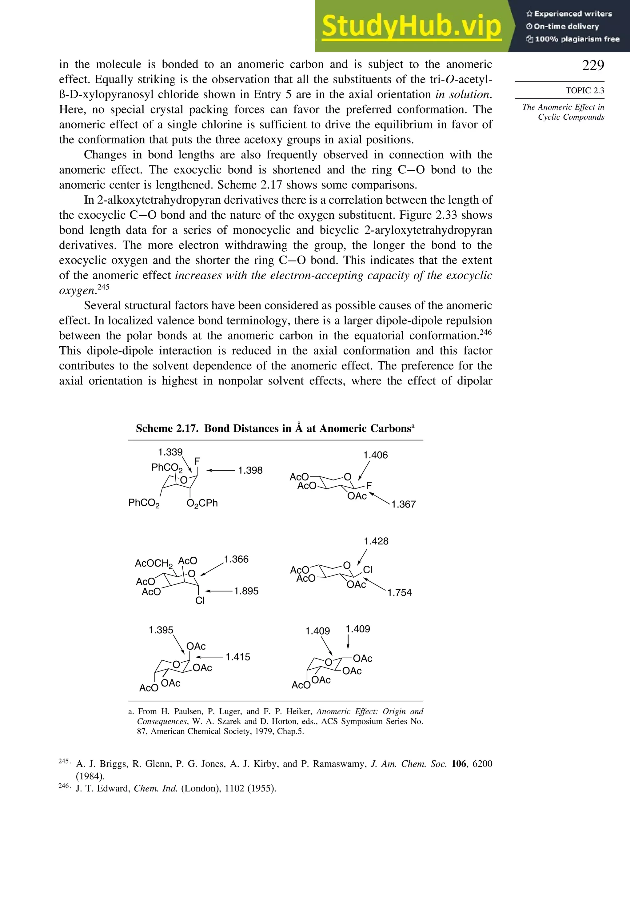 229
TOPIC 2.3
The Anomeric Effect in
Cyclic Compounds
in the molecule is bonded to an anomeric carbon and is subject to the anomeric
effect. Equally striking is the observation that all the substituents of the tri-O-acetyl-
ß-D-xylopyranosyl chloride shown in Entry 5 are in the axial orientation in solution.
Here, no special crystal packing forces can favor the preferred conformation. The
anomeric effect of a single chlorine is sufficient to drive the equilibrium in favor of
the conformation that puts the three acetoxy groups in axial positions.
Changes in bond lengths are also frequently observed in connection with the
anomeric effect. The exocyclic bond is shortened and the ring C−O bond to the
anomeric center is lengthened. Scheme 2.17 shows some comparisons.
In 2-alkoxytetrahydropyran derivatives there is a correlation between the length of
the exocyclic C−O bond and the nature of the oxygen substituent. Figure 2.33 shows
bond length data for a series of monocyclic and bicyclic 2-aryloxytetrahydropyran
derivatives. The more electron withdrawing the group, the longer the bond to the
exocyclic oxygen and the shorter the ring C−O bond. This indicates that the extent
of the anomeric effect increases with the electron-accepting capacity of the exocyclic
oxygen.245
Several structural factors have been considered as possible causes of the anomeric
effect. In localized valence bond terminology, there is a larger dipole-dipole repulsion
between the polar bonds at the anomeric carbon in the equatorial conformation.246
This dipole-dipole interaction is reduced in the axial conformation and this factor
contributes to the solvent dependence of the anomeric effect. The preference for the
axial orientation is highest in nonpolar solvent effects, where the effect of dipolar
Scheme 2.17. Bond Distances in Å at Anomeric Carbonsa
O
F
O2CPh
PhCO2
PhCO2
O
F
OAc
AcO
AcO
O
AcO
Cl
AcOCH2
AcO
AcO
O Cl
OAc
AcO
AcO
O
OAc
OAc
OAc
AcO
O
OAc
OAc
AcO
OAc
1.398
1.339
1.367
1.406
1.366
1.895 1.754
1.428
1.415
1.395 1.409 1.409
a. From H. Paulsen, P. Luger, and F. P. Heiker, Anomeric Effect: Origin and
Consequences, W. A. Szarek and D. Horton, eds., ACS Symposium Series No.
87, American Chemical Society, 1979, Chap.5.
245
A. J. Briggs, R. Glenn, P. G. Jones, A. J. Kirby, and P. Ramaswamy, J. Am. Chem. Soc. 106, 6200
(1984).
246
J. T. Edward, Chem. Ind. (London), 1102 (1955).
 