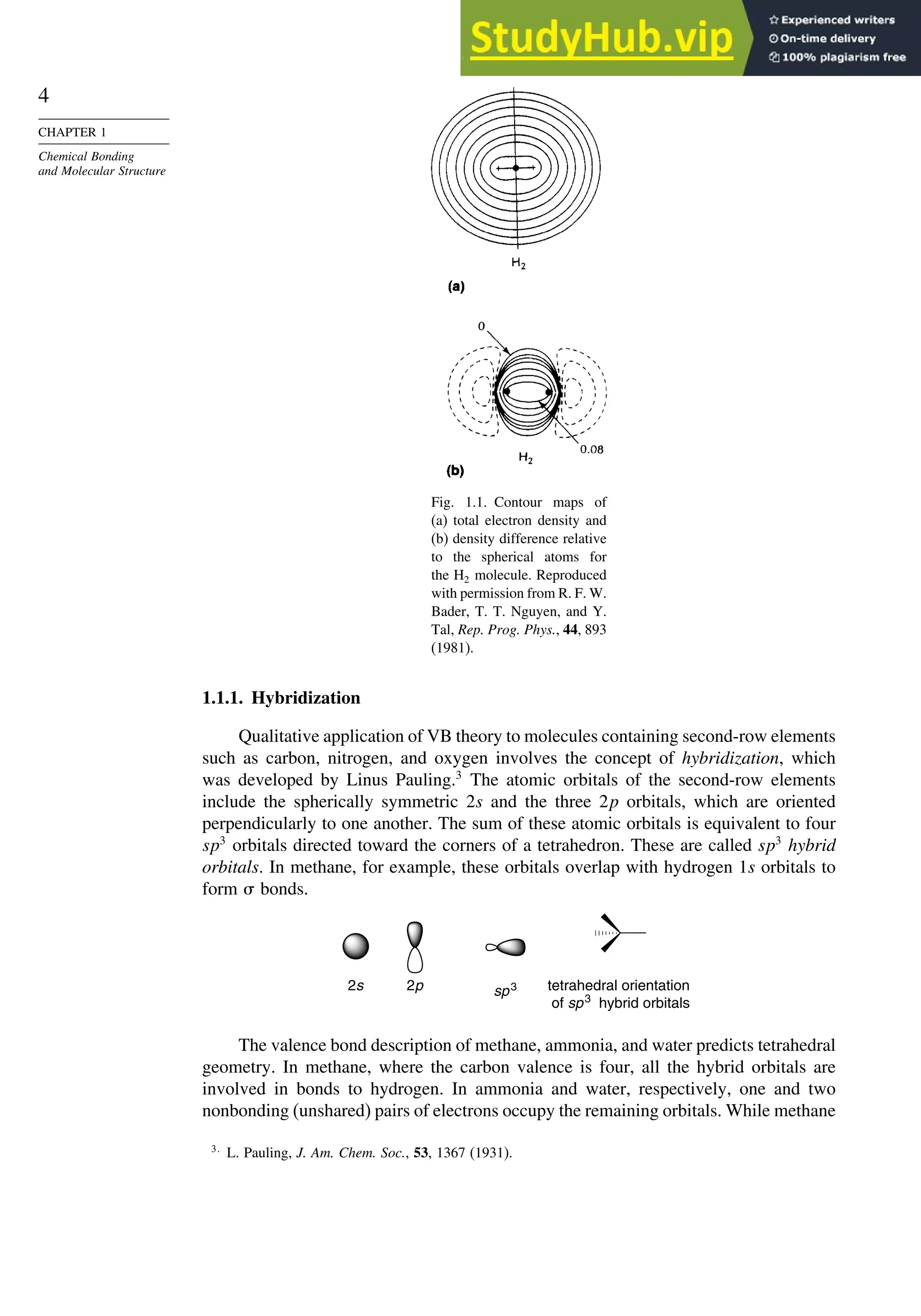 4
CHAPTER 1
Chemical Bonding
and Molecular Structure
Fig. 1.1. Contour maps of
(a) total electron density and
(b) density difference relative
to the spherical atoms for
the H2 molecule. Reproduced
with permission from R. F. W.
Bader, T. T. Nguyen, and Y.
Tal, Rep. Prog. Phys., 44, 893
(1981).
1.1.1. Hybridization
Qualitative application of VB theory to molecules containing second-row elements
such as carbon, nitrogen, and oxygen involves the concept of hybridization, which
was developed by Linus Pauling.3
The atomic orbitals of the second-row elements
include the spherically symmetric 2s and the three 2p orbitals, which are oriented
perpendicularly to one another. The sum of these atomic orbitals is equivalent to four
sp3
orbitals directed toward the corners of a tetrahedron. These are called sp3
hybrid
orbitals. In methane, for example, these orbitals overlap with hydrogen 1s orbitals to
form  bonds.
2s sp3 tetrahedral orientation
of sp3
hybrid orbitals
2p
The valence bond description of methane, ammonia, and water predicts tetrahedral
geometry. In methane, where the carbon valence is four, all the hybrid orbitals are
involved in bonds to hydrogen. In ammonia and water, respectively, one and two
nonbonding (unshared) pairs of electrons occupy the remaining orbitals. While methane
3
L. Pauling, J. Am. Chem. Soc., 53, 1367 (1931).
 