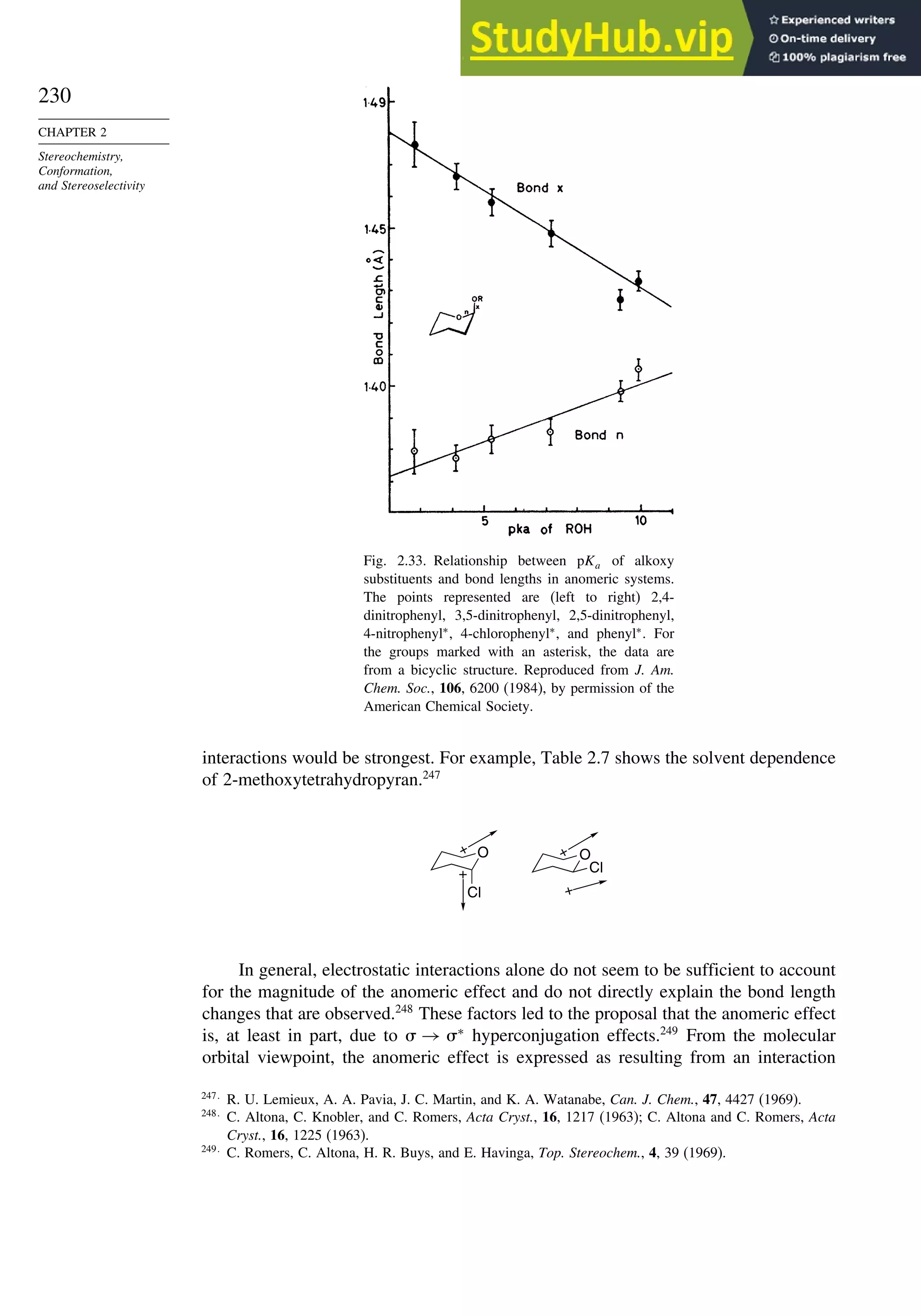 230
CHAPTER 2
Stereochemistry,
Conformation,
and Stereoselectivity
Fig. 2.33. Relationship between pKa of alkoxy
substituents and bond lengths in anomeric systems.
The points represented are (left to right) 2,4-
dinitrophenyl, 3,5-dinitrophenyl, 2,5-dinitrophenyl,
4-nitrophenyl∗
, 4-chlorophenyl∗
, and phenyl∗
. For
the groups marked with an asterisk, the data are
from a bicyclic structure. Reproduced from J. Am.
Chem. Soc., 106, 6200 (1984), by permission of the
American Chemical Society.
interactions would be strongest. For example, Table 2.7 shows the solvent dependence
of 2-methoxytetrahydropyran.247
O
Cl
+
+
O
Cl
+
+
In general, electrostatic interactions alone do not seem to be sufficient to account
for the magnitude of the anomeric effect and do not directly explain the bond length
changes that are observed.248
These factors led to the proposal that the anomeric effect
is, at least in part, due to  → ∗
hyperconjugation effects.249
From the molecular
orbital viewpoint, the anomeric effect is expressed as resulting from an interaction
247
R. U. Lemieux, A. A. Pavia, J. C. Martin, and K. A. Watanabe, Can. J. Chem., 47, 4427 (1969).
248
C. Altona, C. Knobler, and C. Romers, Acta Cryst., 16, 1217 (1963); C. Altona and C. Romers, Acta
Cryst., 16, 1225 (1963).
249
C. Romers, C. Altona, H. R. Buys, and E. Havinga, Top. Stereochem., 4, 39 (1969).
 