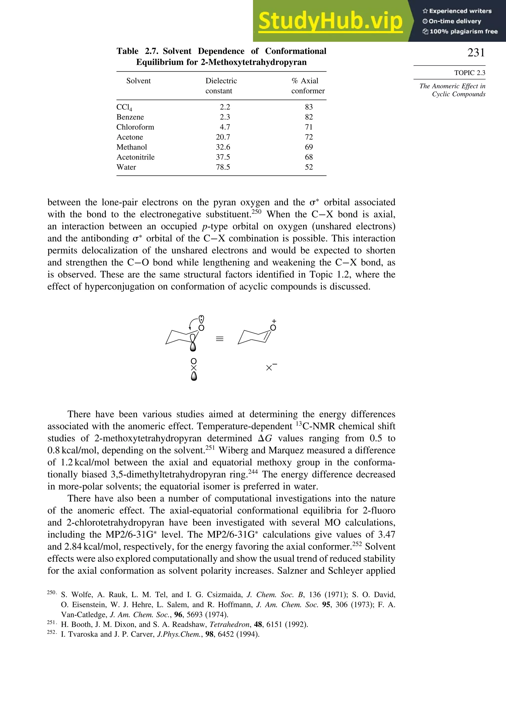 231
TOPIC 2.3
The Anomeric Effect in
Cyclic Compounds
Table 2.7. Solvent Dependence of Conformational
Equilibrium for 2-Methoxytetrahydropyran
Solvent Dielectric
constant
% Axial
conformer
CCl4 2 2 83
Benzene 2 3 82
Chloroform 4 7 71
Acetone 20 7 72
Methanol 32 6 69
Acetonitrile 37 5 68
Water 78 5 52
between the lone-pair electrons on the pyran oxygen and the ∗
orbital associated
with the bond to the electronegative substituent.250
When the C−X bond is axial,
an interaction between an occupied p-type orbital on oxygen (unshared electrons)
and the antibonding ∗
orbital of the C−X combination is possible. This interaction
permits delocalization of the unshared electrons and would be expected to shorten
and strengthen the C−O bond while lengthening and weakening the C−X bond, as
is observed. These are the same structural factors identified in Topic 1.2, where the
effect of hyperconjugation on conformation of acyclic compounds is discussed.
O
O
+
–
O
There have been various studies aimed at determining the energy differences
associated with the anomeric effect. Temperature-dependent 13
C-NMR chemical shift
studies of 2-methoxytetrahydropyran determined G values ranging from 0.5 to
0.8 kcal/mol, depending on the solvent.251
Wiberg and Marquez measured a difference
of 1.2 kcal/mol between the axial and equatorial methoxy group in the conforma-
tionally biased 3,5-dimethyltetrahydropyran ring.244
The energy difference decreased
in more-polar solvents; the equatorial isomer is preferred in water.
There have also been a number of computational investigations into the nature
of the anomeric effect. The axial-equatorial conformational equilibria for 2-fluoro
and 2-chlorotetrahydropyran have been investigated with several MO calculations,
including the MP2/6-31G∗
level. The MP2/6-31G∗
calculations give values of 3.47
and 2.84 kcal/mol, respectively, for the energy favoring the axial conformer.252
Solvent
effects were also explored computationally and show the usual trend of reduced stability
for the axial conformation as solvent polarity increases. Salzner and Schleyer applied
250
S. Wolfe, A. Rauk, L. M. Tel, and I. G. Csizmaida, J. Chem. Soc. B, 136 (1971); S. O. David,
O. Eisenstein, W. J. Hehre, L. Salem, and R. Hoffmann, J. Am. Chem. Soc. 95, 306 (1973); F. A.
Van-Catledge, J. Am. Chem. Soc., 96, 5693 (1974).
251
H. Booth, J. M. Dixon, and S. A. Readshaw, Tetrahedron, 48, 6151 (1992).
252
I. Tvaroska and J. P. Carver, J.Phys.Chem., 98, 6452 (1994).
 