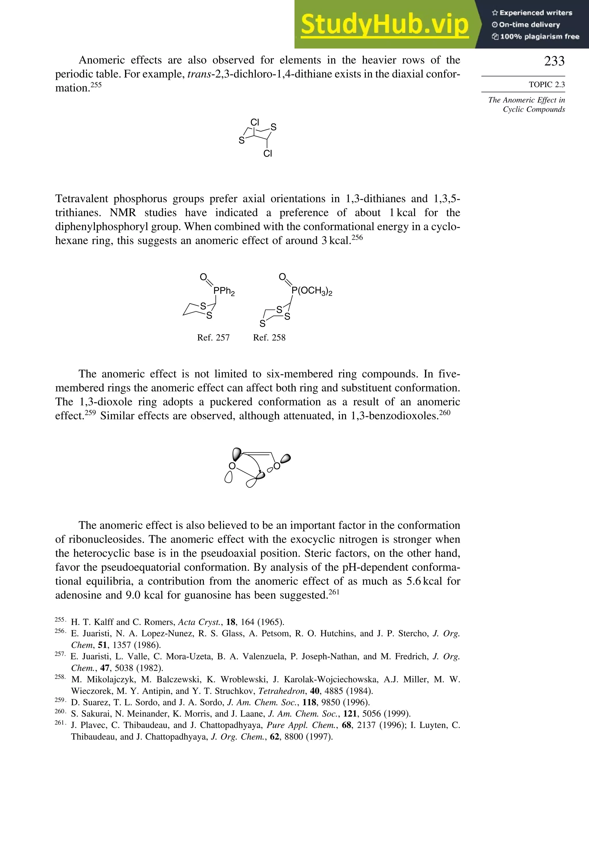 233
TOPIC 2.3
The Anomeric Effect in
Cyclic Compounds
Anomeric effects are also observed for elements in the heavier rows of the
periodic table. For example, trans-2,3-dichloro-1,4-dithiane exists in the diaxial confor-
mation.255
S
S
Cl
Cl
Tetravalent phosphorus groups prefer axial orientations in 1,3-dithianes and 1,3,5-
trithianes. NMR studies have indicated a preference of about 1 kcal for the
diphenylphosphoryl group. When combined with the conformational energy in a cyclo-
hexane ring, this suggests an anomeric effect of around 3 kcal.256
S
S
PPh2
O
S
S
S
P(OCH3)2
O
Ref. 257 Ref. 258
The anomeric effect is not limited to six-membered ring compounds. In five-
membered rings the anomeric effect can affect both ring and substituent conformation.
The 1,3-dioxole ring adopts a puckered conformation as a result of an anomeric
effect.259
Similar effects are observed, although attenuated, in 1,3-benzodioxoles.260
O O
The anomeric effect is also believed to be an important factor in the conformation
of ribonucleosides. The anomeric effect with the exocyclic nitrogen is stronger when
the heterocyclic base is in the pseudoaxial position. Steric factors, on the other hand,
favor the pseudoequatorial conformation. By analysis of the pH-dependent conforma-
tional equilibria, a contribution from the anomeric effect of as much as 5.6 kcal for
adenosine and 9.0 kcal for guanosine has been suggested.261
255
H. T. Kalff and C. Romers, Acta Cryst., 18, 164 (1965).
256
E. Juaristi, N. A. Lopez-Nunez, R. S. Glass, A. Petsom, R. O. Hutchins, and J. P. Stercho, J. Org.
Chem, 51, 1357 (1986).
257
E. Juaristi, L. Valle, C. Mora-Uzeta, B. A. Valenzuela, P. Joseph-Nathan, and M. Fredrich, J. Org.
Chem., 47, 5038 (1982).
258
M. Mikolajczyk, M. Balczewski, K. Wroblewski, J. Karolak-Wojciechowska, A.J. Miller, M. W.
Wieczorek, M. Y. Antipin, and Y. T. Struchkov, Tetrahedron, 40, 4885 (1984).
259
D. Suarez, T. L. Sordo, and J. A. Sordo, J. Am. Chem. Soc., 118, 9850 (1996).
260
S. Sakurai, N. Meinander, K. Morris, and J. Laane, J. Am. Chem. Soc., 121, 5056 (1999).
261
J. Plavec, C. Thibaudeau, and J. Chattopadhyaya, Pure Appl. Chem., 68, 2137 (1996); I. Luyten, C.
Thibaudeau, and J. Chattopadhyaya, J. Org. Chem., 62, 8800 (1997).
 