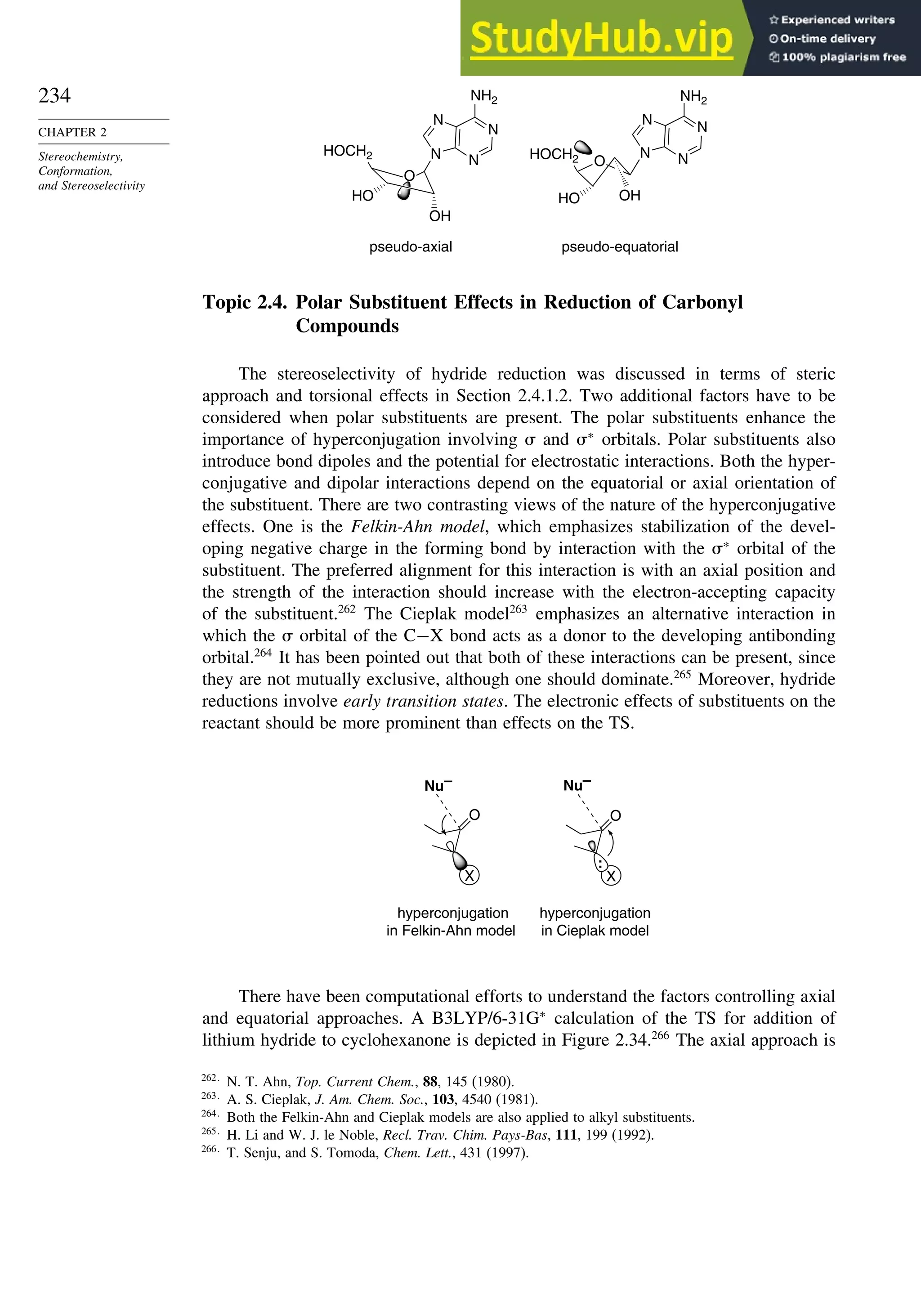 234
CHAPTER 2
Stereochemistry,
Conformation,
and Stereoselectivity
pseudo-axial pseudo-equatorial
O
HO
HOCH2 N
N
N
N
NH2
OH
O
HO
OH
N
N
N
N
NH2
HOCH2
Topic 2.4. Polar Substituent Effects in Reduction of Carbonyl
Compounds
The stereoselectivity of hydride reduction was discussed in terms of steric
approach and torsional effects in Section 2.4.1.2. Two additional factors have to be
considered when polar substituents are present. The polar substituents enhance the
importance of hyperconjugation involving  and ∗
orbitals. Polar substituents also
introduce bond dipoles and the potential for electrostatic interactions. Both the hyper-
conjugative and dipolar interactions depend on the equatorial or axial orientation of
the substituent. There are two contrasting views of the nature of the hyperconjugative
effects. One is the Felkin-Ahn model, which emphasizes stabilization of the devel-
oping negative charge in the forming bond by interaction with the ∗
orbital of the
substituent. The preferred alignment for this interaction is with an axial position and
the strength of the interaction should increase with the electron-accepting capacity
of the substituent.262
The Cieplak model263
emphasizes an alternative interaction in
which the  orbital of the C−X bond acts as a donor to the developing antibonding
orbital.264
It has been pointed out that both of these interactions can be present, since
they are not mutually exclusive, although one should dominate.265
Moreover, hydride
reductions involve early transition states. The electronic effects of substituents on the
reactant should be more prominent than effects on the TS.
hyperconjugation
in Felkin-Ahn model
hyperconjugation
in Cieplak model
O
X
Nu–
X
Nu–
:
O
There have been computational efforts to understand the factors controlling axial
and equatorial approaches. A B3LYP/6-31G∗
calculation of the TS for addition of
lithium hydride to cyclohexanone is depicted in Figure 2.34.266
The axial approach is
262
N. T. Ahn, Top. Current Chem., 88, 145 (1980).
263
A. S. Cieplak, J. Am. Chem. Soc., 103, 4540 (1981).
264
Both the Felkin-Ahn and Cieplak models are also applied to alkyl substituents.
265
H. Li and W. J. le Noble, Recl. Trav. Chim. Pays-Bas, 111, 199 (1992).
266
T. Senju, and S. Tomoda, Chem. Lett., 431 (1997).
 