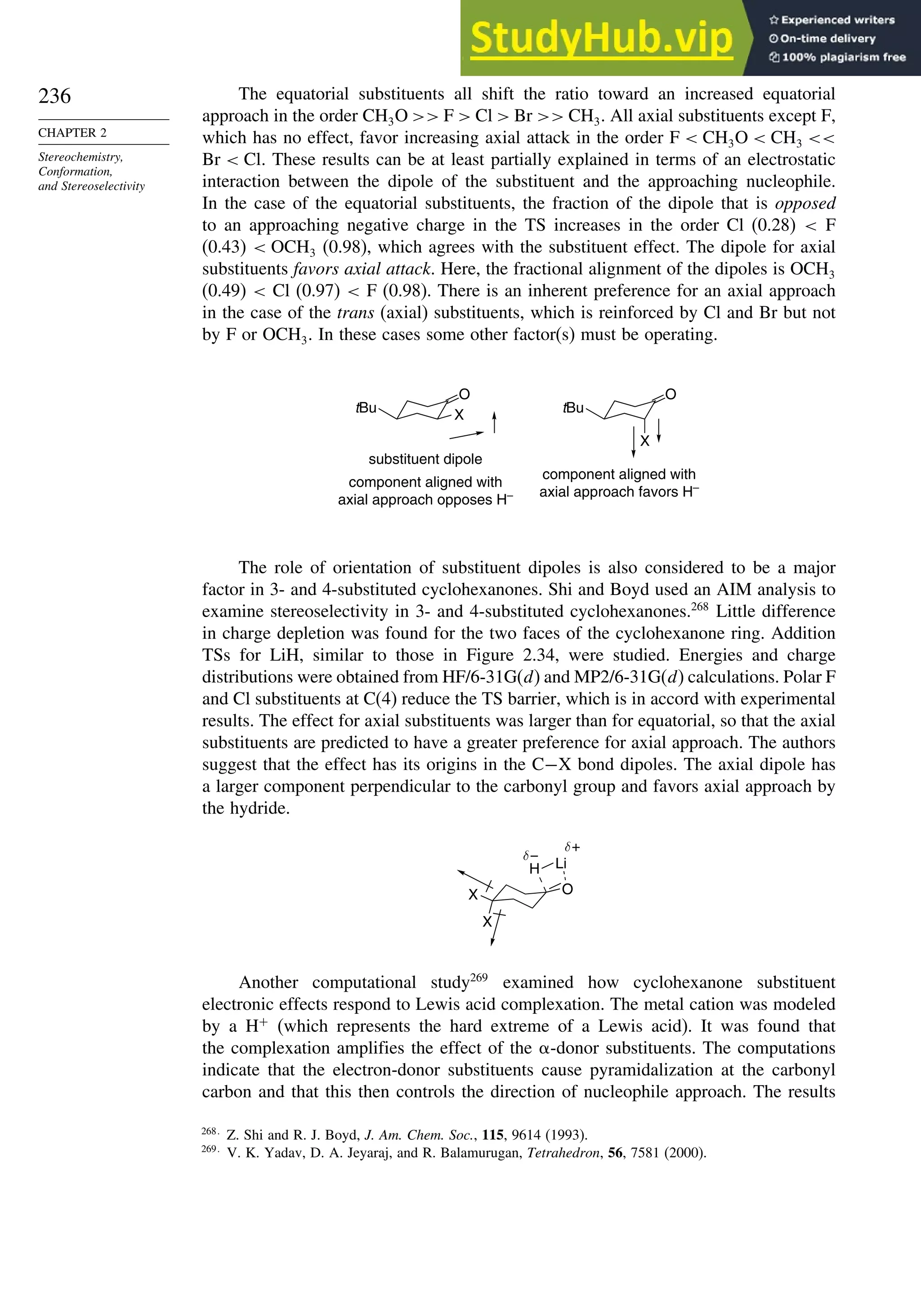 236
CHAPTER 2
Stereochemistry,
Conformation,
and Stereoselectivity
The equatorial substituents all shift the ratio toward an increased equatorial
approach in the order CH3O  F  Cl  Br  CH3. All axial substituents except F,
which has no effect, favor increasing axial attack in the order F  CH3O  CH3 
Br  Cl. These results can be at least partially explained in terms of an electrostatic
interaction between the dipole of the substituent and the approaching nucleophile.
In the case of the equatorial substituents, the fraction of the dipole that is opposed
to an approaching negative charge in the TS increases in the order Cl (0.28)  F
(0.43)  OCH3 (0.98), which agrees with the substituent effect. The dipole for axial
substituents favors axial attack. Here, the fractional alignment of the dipoles is OCH3
(0.49)  Cl (0.97)  F (0.98). There is an inherent preference for an axial approach
in the case of the trans (axial) substituents, which is reinforced by Cl and Br but not
by F or OCH3. In these cases some other factor(s) must be operating.
substituent dipole
component aligned with
axial approach opposes H–
component aligned with
axial approach favors H–
X
tBu
O
X
tBu
O
The role of orientation of substituent dipoles is also considered to be a major
factor in 3- and 4-substituted cyclohexanones. Shi and Boyd used an AIM analysis to
examine stereoselectivity in 3- and 4-substituted cyclohexanones.268
Little difference
in charge depletion was found for the two faces of the cyclohexanone ring. Addition
TSs for LiH, similar to those in Figure 2.34, were studied. Energies and charge
distributions were obtained from HF/6-31G(d) and MP2/6-31G(d) calculations. Polar F
and Cl substituents at C(4) reduce the TS barrier, which is in accord with experimental
results. The effect for axial substituents was larger than for equatorial, so that the axial
substituents are predicted to have a greater preference for axial approach. The authors
suggest that the effect has its origins in the C−X bond dipoles. The axial dipole has
a larger component perpendicular to the carbonyl group and favors axial approach by
the hydride.
O
X
X
H Li
δ+
δ−
Another computational study269
examined how cyclohexanone substituent
electronic effects respond to Lewis acid complexation. The metal cation was modeled
by a H+
(which represents the hard extreme of a Lewis acid). It was found that
the complexation amplifies the effect of the -donor substituents. The computations
indicate that the electron-donor substituents cause pyramidalization at the carbonyl
carbon and that this then controls the direction of nucleophile approach. The results
268
Z. Shi and R. J. Boyd, J. Am. Chem. Soc., 115, 9614 (1993).
269
V. K. Yadav, D. A. Jeyaraj, and R. Balamurugan, Tetrahedron, 56, 7581 (2000).
 