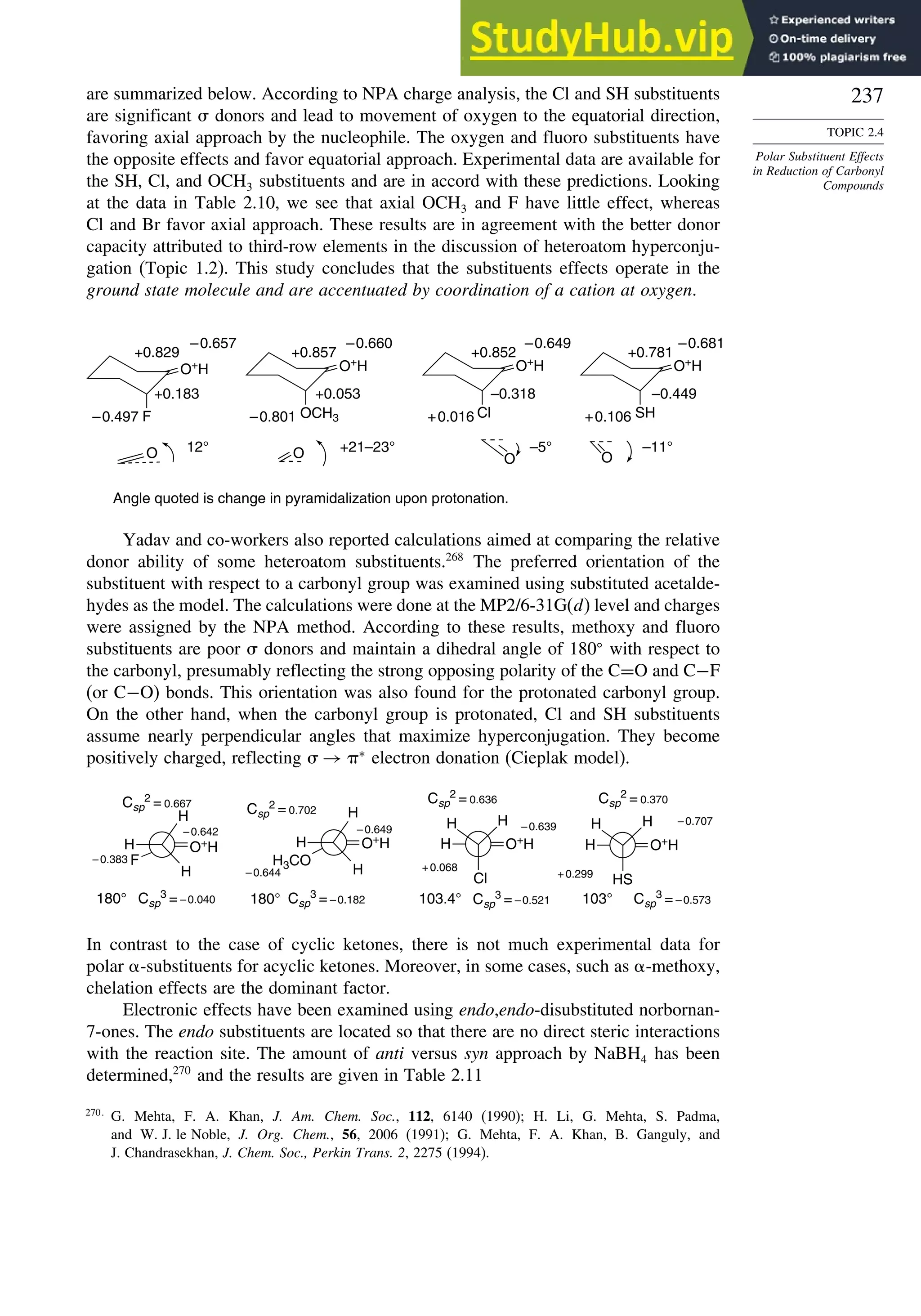 237
TOPIC 2.4
Polar Substituent Effects
in Reduction of Carbonyl
Compounds
are summarized below. According to NPA charge analysis, the Cl and SH substituents
are significant  donors and lead to movement of oxygen to the equatorial direction,
favoring axial approach by the nucleophile. The oxygen and fluoro substituents have
the opposite effects and favor equatorial approach. Experimental data are available for
the SH, Cl, and OCH3 substituents and are in accord with these predictions. Looking
at the data in Table 2.10, we see that axial OCH3 and F have little effect, whereas
Cl and Br favor axial approach. These results are in agreement with the better donor
capacity attributed to third-row elements in the discussion of heteroatom hyperconju-
gation (Topic 1.2). This study concludes that the substituents effects operate in the
ground state molecule and are accentuated by coordination of a cation at oxygen.
F OCH3 Cl SH
O
O
+0.829
–0.657
+0.183
–0.497 –0.801
+0.857
–0.660
+0.053
–0.681
+0.781
–0.449
+0.106
+0.016
–0.318
+0.852
–0.649
+21–23°
Angle quoted is change in pyramidalization upon protonation.
–5° –11°
12°
O+
H O+
H O+
H O+
H
O O
Yadav and co-workers also reported calculations aimed at comparing the relative
donor ability of some heteroatom substituents.268
The preferred orientation of the
substituent with respect to a carbonyl group was examined using substituted acetalde-
hydes as the model. The calculations were done at the MP2/6-31G(d) level and charges
were assigned by the NPA method. According to these results, methoxy and fluoro
substituents are poor  donors and maintain a dihedral angle of 180
with respect to
the carbonyl, presumably reflecting the strong opposing polarity of the C=O and C−F
(or C−O) bonds. This orientation was also found for the protonated carbonyl group.
On the other hand, when the carbonyl group is protonated, Cl and SH substituents
assume nearly perpendicular angles that maximize hyperconjugation. They become
positively charged, reflecting  → ∗
electron donation (Cieplak model).
H
H
H3CO
O+
H O+H O+H O+H
H H H H
H
H
F
H
Cl
H
HS
H H
–0.644
Csp
2 = 0.702
Csp
3 = –0.573
–0.707
103°
+0.299
+0.068
180° 180°
–0.383
–0.642
Csp
2
= 0.667
Csp
3 = –0.040
–0.649
103.4°
Csp
2 = 0.370
Csp
2 = 0.636
–0.639
Csp
3 = –0.521
Csp
3 = –0.182
In contrast to the case of cyclic ketones, there is not much experimental data for
polar -substituents for acyclic ketones. Moreover, in some cases, such as -methoxy,
chelation effects are the dominant factor.
Electronic effects have been examined using endo,endo-disubstituted norbornan-
7-ones. The endo substituents are located so that there are no direct steric interactions
with the reaction site. The amount of anti versus syn approach by NaBH4 has been
determined,270
and the results are given in Table 2.11
270
G. Mehta, F. A. Khan, J. Am. Chem. Soc., 112, 6140 (1990); H. Li, G. Mehta, S. Padma,
and W. J. le Noble, J. Org. Chem., 56, 2006 (1991); G. Mehta, F. A. Khan, B. Ganguly, and
J. Chandrasekhan, J. Chem. Soc., Perkin Trans. 2, 2275 (1994).
 