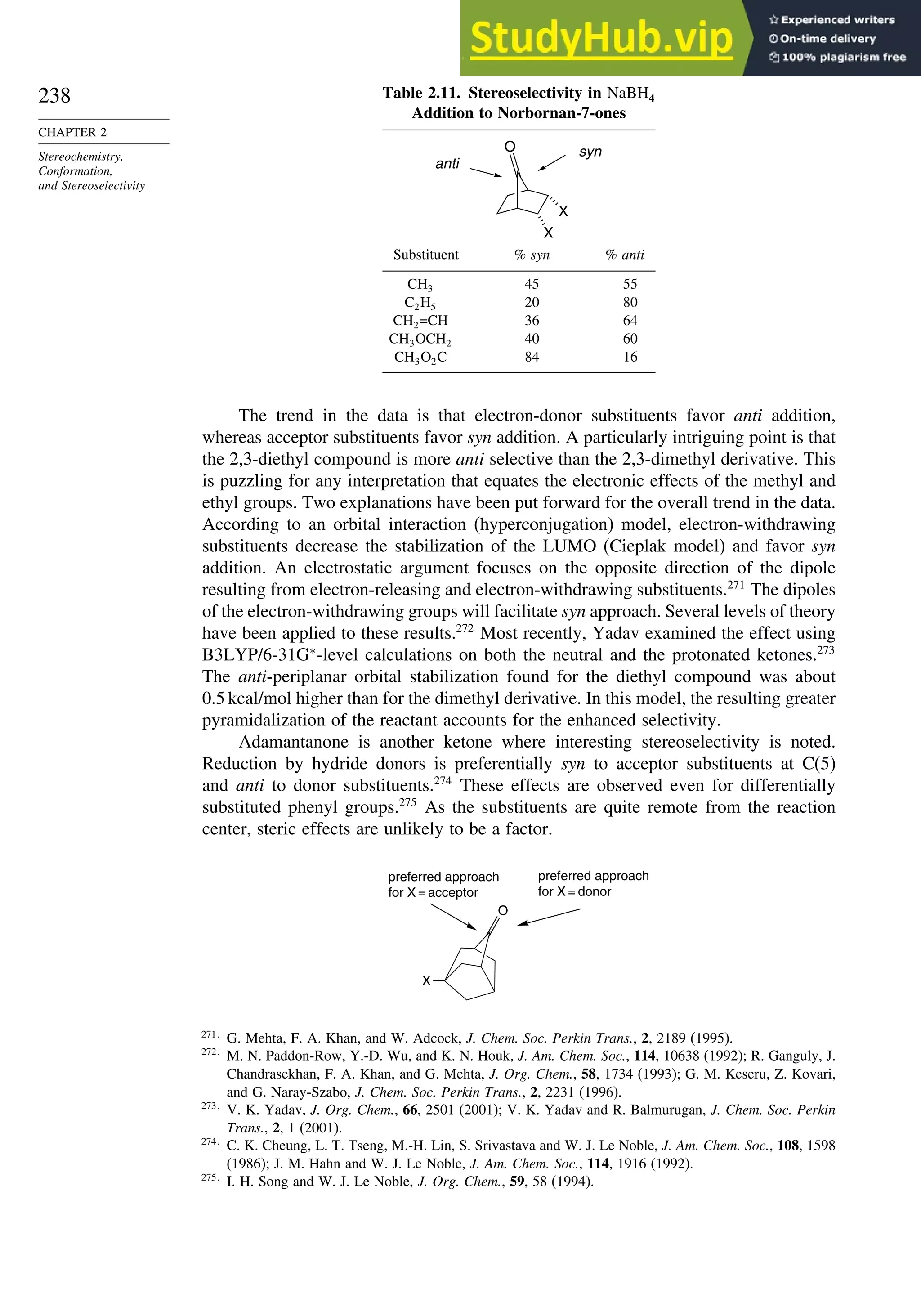 238
CHAPTER 2
Stereochemistry,
Conformation,
and Stereoselectivity
Table 2.11. Stereoselectivity in NaBH4
Addition to Norbornan-7-ones
O
X
X
syn
anti
Substituent % syn % anti
CH3 45 55
C2H5 20 80
CH2=CH 36 64
CH3OCH2 40 60
CH3O2C 84 16
The trend in the data is that electron-donor substituents favor anti addition,
whereas acceptor substituents favor syn addition. A particularly intriguing point is that
the 2,3-diethyl compound is more anti selective than the 2,3-dimethyl derivative. This
is puzzling for any interpretation that equates the electronic effects of the methyl and
ethyl groups. Two explanations have been put forward for the overall trend in the data.
According to an orbital interaction (hyperconjugation) model, electron-withdrawing
substituents decrease the stabilization of the LUMO (Cieplak model) and favor syn
addition. An electrostatic argument focuses on the opposite direction of the dipole
resulting from electron-releasing and electron-withdrawing substituents.271
The dipoles
of the electron-withdrawing groups will facilitate syn approach. Several levels of theory
have been applied to these results.272
Most recently, Yadav examined the effect using
B3LYP/6-31G∗
-level calculations on both the neutral and the protonated ketones.273
The anti-periplanar orbital stabilization found for the diethyl compound was about
0.5 kcal/mol higher than for the dimethyl derivative. In this model, the resulting greater
pyramidalization of the reactant accounts for the enhanced selectivity.
Adamantanone is another ketone where interesting stereoselectivity is noted.
Reduction by hydride donors is preferentially syn to acceptor substituents at C(5)
and anti to donor substituents.274
These effects are observed even for differentially
substituted phenyl groups.275
As the substituents are quite remote from the reaction
center, steric effects are unlikely to be a factor.
O
X
preferred approach
for X = acceptor
preferred approach
for X = donor
271
G. Mehta, F. A. Khan, and W. Adcock, J. Chem. Soc. Perkin Trans., 2, 2189 (1995).
272
M. N. Paddon-Row, Y.-D. Wu, and K. N. Houk, J. Am. Chem. Soc., 114, 10638 (1992); R. Ganguly, J.
Chandrasekhan, F. A. Khan, and G. Mehta, J. Org. Chem., 58, 1734 (1993); G. M. Keseru, Z. Kovari,
and G. Naray-Szabo, J. Chem. Soc. Perkin Trans., 2, 2231 (1996).
273
V. K. Yadav, J. Org. Chem., 66, 2501 (2001); V. K. Yadav and R. Balmurugan, J. Chem. Soc. Perkin
Trans., 2, 1 (2001).
274
C. K. Cheung, L. T. Tseng, M.-H. Lin, S. Srivastava and W. J. Le Noble, J. Am. Chem. Soc., 108, 1598
(1986); J. M. Hahn and W. J. Le Noble, J. Am. Chem. Soc., 114, 1916 (1992).
275
I. H. Song and W. J. Le Noble, J. Org. Chem., 59, 58 (1994).
 