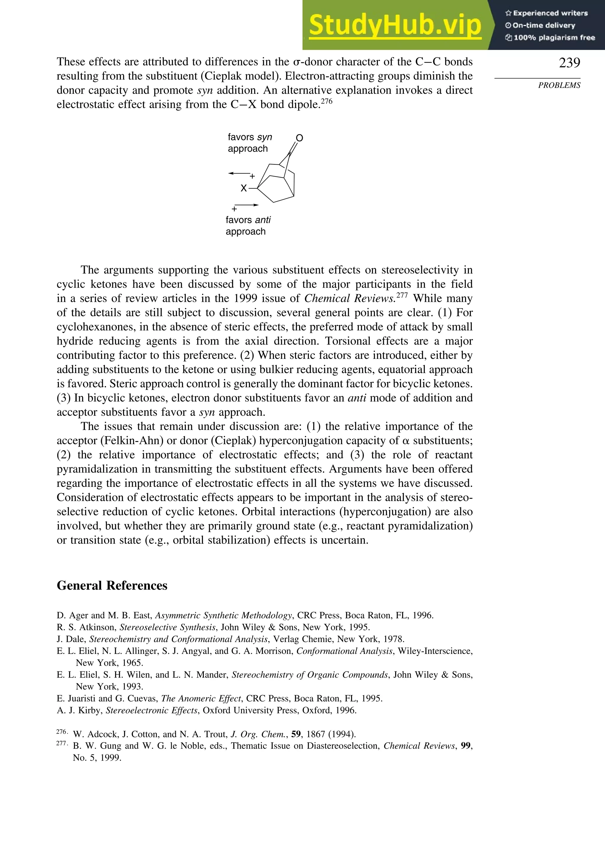 239
PROBLEMS
These effects are attributed to differences in the -donor character of the C−C bonds
resulting from the substituent (Cieplak model). Electron-attracting groups diminish the
donor capacity and promote syn addition. An alternative explanation invokes a direct
electrostatic effect arising from the C−X bond dipole.276
O
X
+
+
favors anti
approach
favors syn
approach
The arguments supporting the various substituent effects on stereoselectivity in
cyclic ketones have been discussed by some of the major participants in the field
in a series of review articles in the 1999 issue of Chemical Reviews.277
While many
of the details are still subject to discussion, several general points are clear. (1) For
cyclohexanones, in the absence of steric effects, the preferred mode of attack by small
hydride reducing agents is from the axial direction. Torsional effects are a major
contributing factor to this preference. (2) When steric factors are introduced, either by
adding substituents to the ketone or using bulkier reducing agents, equatorial approach
is favored. Steric approach control is generally the dominant factor for bicyclic ketones.
(3) In bicyclic ketones, electron donor substituents favor an anti mode of addition and
acceptor substituents favor a syn approach.
The issues that remain under discussion are: (1) the relative importance of the
acceptor (Felkin-Ahn) or donor (Cieplak) hyperconjugation capacity of  substituents;
(2) the relative importance of electrostatic effects; and (3) the role of reactant
pyramidalization in transmitting the substituent effects. Arguments have been offered
regarding the importance of electrostatic effects in all the systems we have discussed.
Consideration of electrostatic effects appears to be important in the analysis of stereo-
selective reduction of cyclic ketones. Orbital interactions (hyperconjugation) are also
involved, but whether they are primarily ground state (e.g., reactant pyramidalization)
or transition state (e.g., orbital stabilization) effects is uncertain.
General References
D. Ager and M. B. East, Asymmetric Synthetic Methodology, CRC Press, Boca Raton, FL, 1996.
R. S. Atkinson, Stereoselective Synthesis, John Wiley  Sons, New York, 1995.
J. Dale, Stereochemistry and Conformational Analysis, Verlag Chemie, New York, 1978.
E. L. Eliel, N. L. Allinger, S. J. Angyal, and G. A. Morrison, Conformational Analysis, Wiley-Interscience,
New York, 1965.
E. L. Eliel, S. H. Wilen, and L. N. Mander, Stereochemistry of Organic Compounds, John Wiley  Sons,
New York, 1993.
E. Juaristi and G. Cuevas, The Anomeric Effect, CRC Press, Boca Raton, FL, 1995.
A. J. Kirby, Stereoelectronic Effects, Oxford University Press, Oxford, 1996.
276
W. Adcock, J. Cotton, and N. A. Trout, J. Org. Chem., 59, 1867 (1994).
277
B. W. Gung and W. G. le Noble, eds., Thematic Issue on Diastereoselection, Chemical Reviews, 99,
No. 5, 1999.
 