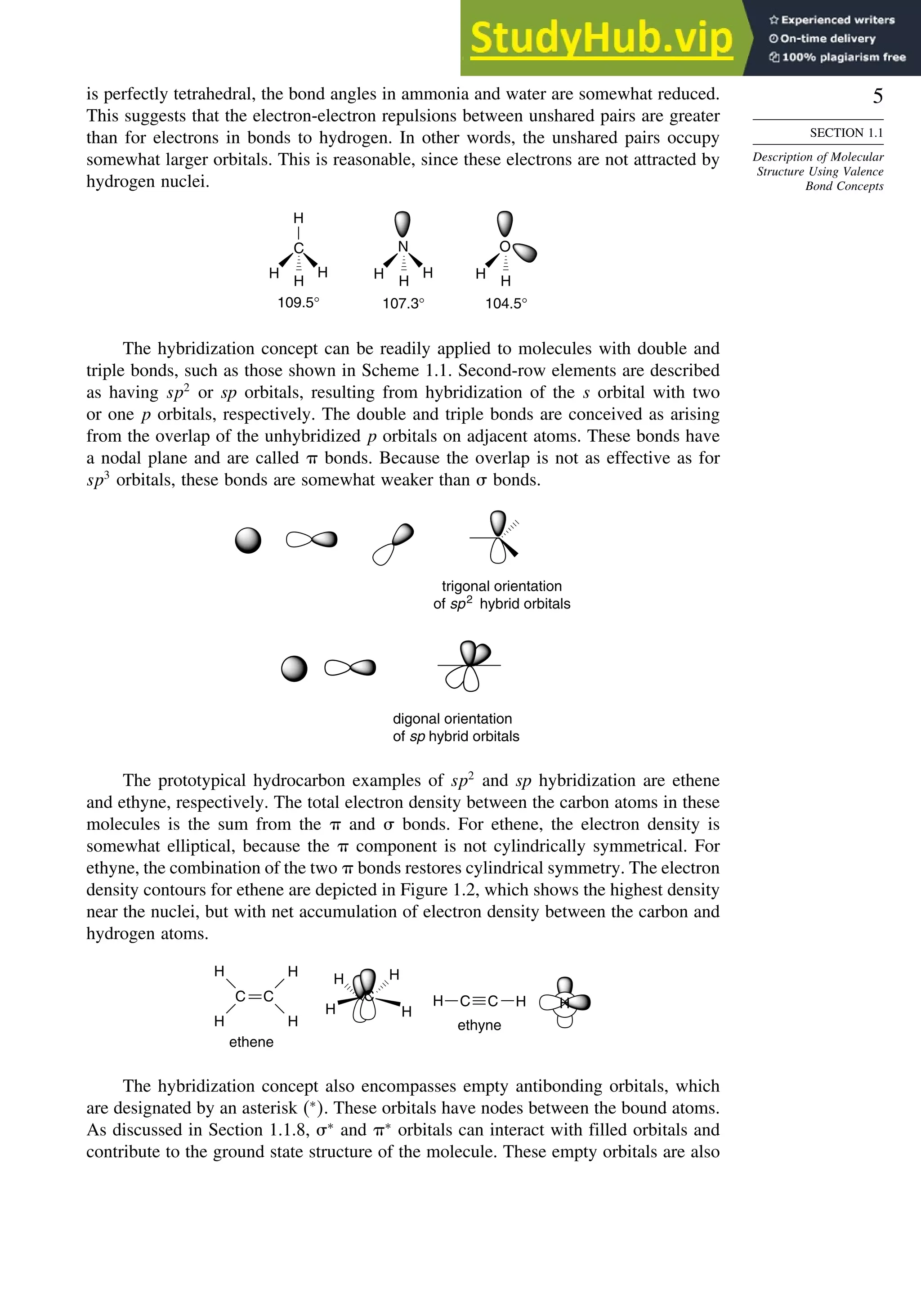 5
SECTION 1.1
Description of Molecular
Structure Using Valence
Bond Concepts
is perfectly tetrahedral, the bond angles in ammonia and water are somewhat reduced.
This suggests that the electron-electron repulsions between unshared pairs are greater
than for electrons in bonds to hydrogen. In other words, the unshared pairs occupy
somewhat larger orbitals. This is reasonable, since these electrons are not attracted by
hydrogen nuclei.
109.5° 107.3° 104.5°
N
H
H
H
O
H
H
C
H
H
H
H
The hybridization concept can be readily applied to molecules with double and
triple bonds, such as those shown in Scheme 1.1. Second-row elements are described
as having sp2
or sp orbitals, resulting from hybridization of the s orbital with two
or one p orbitals, respectively. The double and triple bonds are conceived as arising
from the overlap of the unhybridized p orbitals on adjacent atoms. These bonds have
a nodal plane and are called  bonds. Because the overlap is not as effective as for
sp3
orbitals, these bonds are somewhat weaker than  bonds.
trigonal orientation
of sp2
hybrid orbitals
digonal orientation
of sp hybrid orbitals
The prototypical hydrocarbon examples of sp2
and sp hybridization are ethene
and ethyne, respectively. The total electron density between the carbon atoms in these
molecules is the sum from the  and  bonds. For ethene, the electron density is
somewhat elliptical, because the  component is not cylindrically symmetrical. For
ethyne, the combination of the two  bonds restores cylindrical symmetry. The electron
density contours for ethene are depicted in Figure 1.2, which shows the highest density
near the nuclei, but with net accumulation of electron density between the carbon and
hydrogen atoms.
H H
H
H
ethyne
ethene
C
C
C
H
H
H
H
H
H C C H
The hybridization concept also encompasses empty antibonding orbitals, which
are designated by an asterisk ∗
. These orbitals have nodes between the bound atoms.
As discussed in Section 1.1.8, ∗
and ∗
orbitals can interact with filled orbitals and
contribute to the ground state structure of the molecule. These empty orbitals are also
 