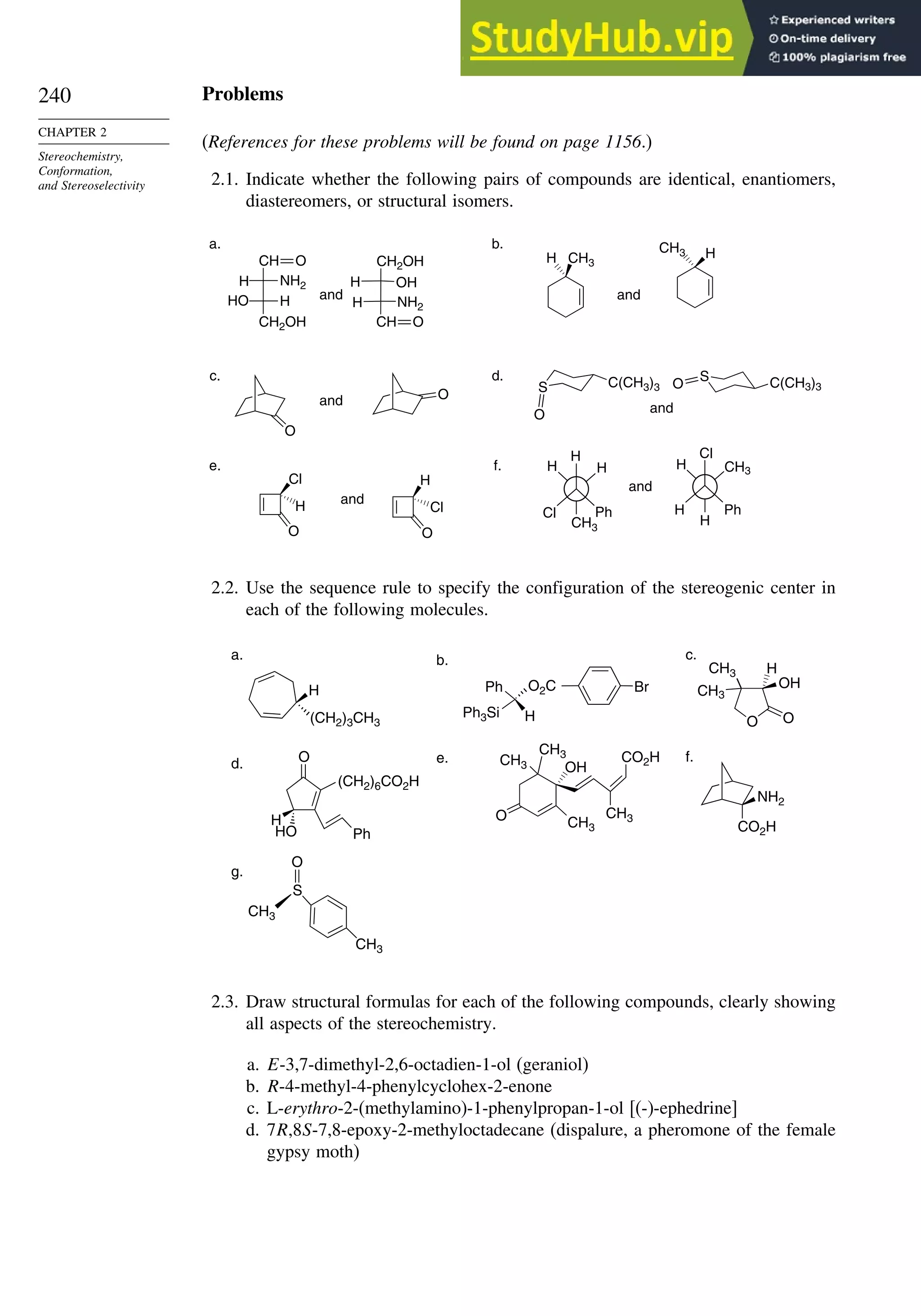 240
CHAPTER 2
Stereochemistry,
Conformation,
and Stereoselectivity
Problems
(References for these problems will be found on page 1156.)
2.1. Indicate whether the following pairs of compounds are identical, enantiomers,
diastereomers, or structural isomers.
O
O
CH
NH2
H
H
HO
CH2OH CH
H NH2
H OH
CH2OH CH3
H
CH3 H
S
O
C(CH3)3
S C(CH3)3
O
Cl
H
O
H
Cl
O
H
Cl Ph
H
H
CH3
Cl
H Ph
CH3
H
H
a.
and
b.
and
c.
and
and
e.
and
f.
and
d.
O
O
2.2. Use the sequence rule to specify the configuration of the stereogenic center in
each of the following molecules.
H
(CH2)3CH3
a.
Ph
Ph3Si H
O2C Br
b.
O
H
HO
(CH2)6CO2H
Ph
d.
NH2
CO2H
f.
S
CH3
O
CH3
g.
O
CH3
CH3
OH
CH3
CH3
CO2H
e.
O O
CH3
CH3
OH
H
c.
2.3. Draw structural formulas for each of the following compounds, clearly showing
all aspects of the stereochemistry.
a. E-3,7-dimethyl-2,6-octadien-1-ol (geraniol)
b. R-4-methyl-4-phenylcyclohex-2-enone
c. L-erythro-2-(methylamino)-1-phenylpropan-1-ol [(-)-ephedrine]
d. 7R,8S-7,8-epoxy-2-methyloctadecane (dispalure, a pheromone of the female
gypsy moth)
 