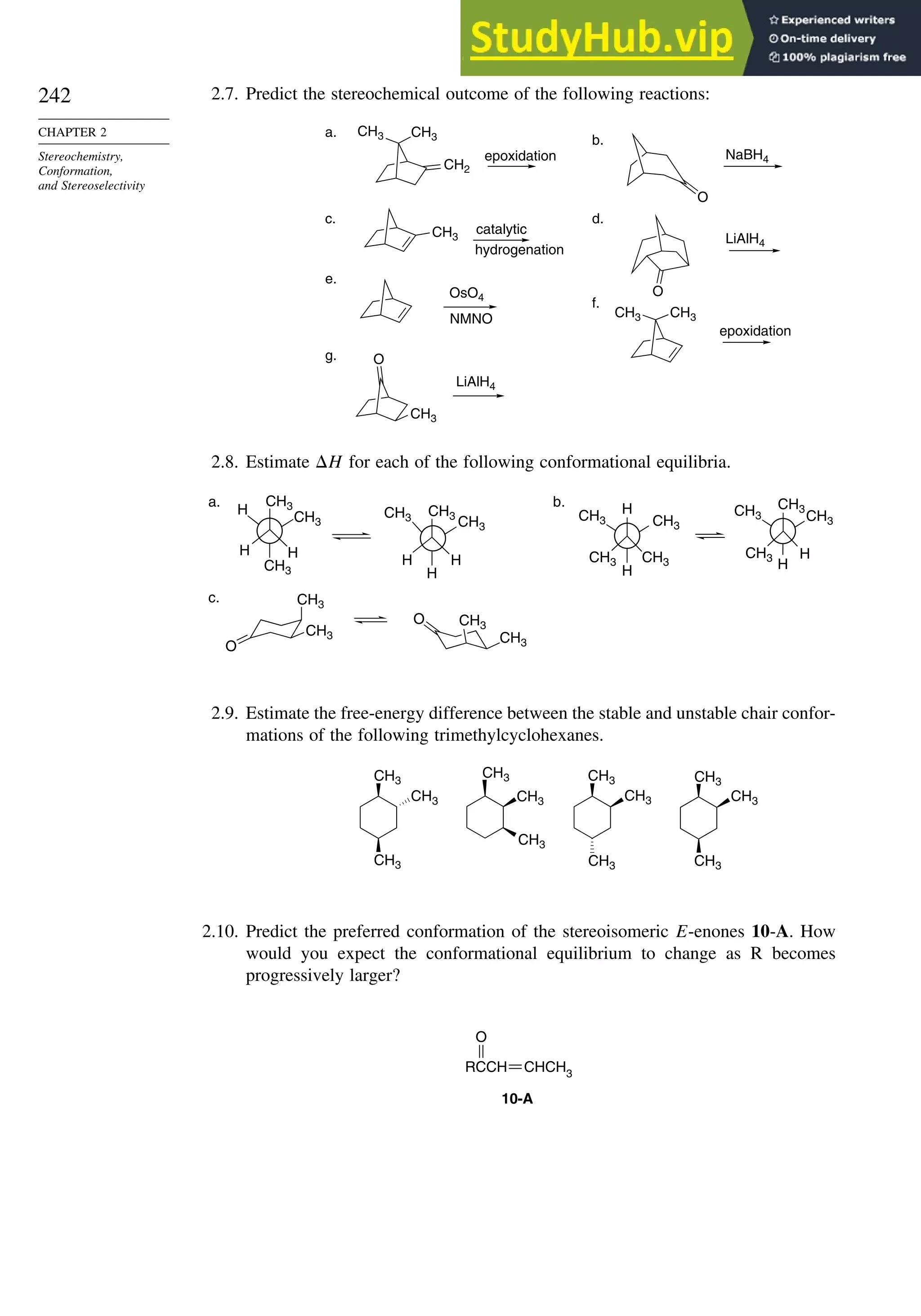 242
CHAPTER 2
Stereochemistry,
Conformation,
and Stereoselectivity
2.7. Predict the stereochemical outcome of the following reactions:
CH3 CH3
CH3
CH3
CH3
CH3
CH2
O
O
NaBH4
LiAlH4
OsO4
O
LiAlH4
a.
epoxidation
b.
c.
catalytic
hydrogenation
d.
e.
f.
epoxidation
g.
NMNO
2.8. Estimate H for each of the following conformational equilibria.
H
CH3
CH3
CH3
CH3
CH3
CH3
CH3
CH3 H
H
H
b.
CH3
CH3
O
O
CH3
CH3
c.
CH3
H
H
CH3
CH3 CH3
CH3
H
CH3
H
H
H
a.
2.9. Estimate the free-energy difference between the stable and unstable chair confor-
mations of the following trimethylcyclohexanes.
CH3
CH3
CH3
CH3
CH3
CH3
CH3
CH3
CH3
CH3
CH3
CH3
2.10. Predict the preferred conformation of the stereoisomeric E-enones 10-A. How
would you expect the conformational equilibrium to change as R becomes
progressively larger?
O
10-A
RCCH CHCH3
 
