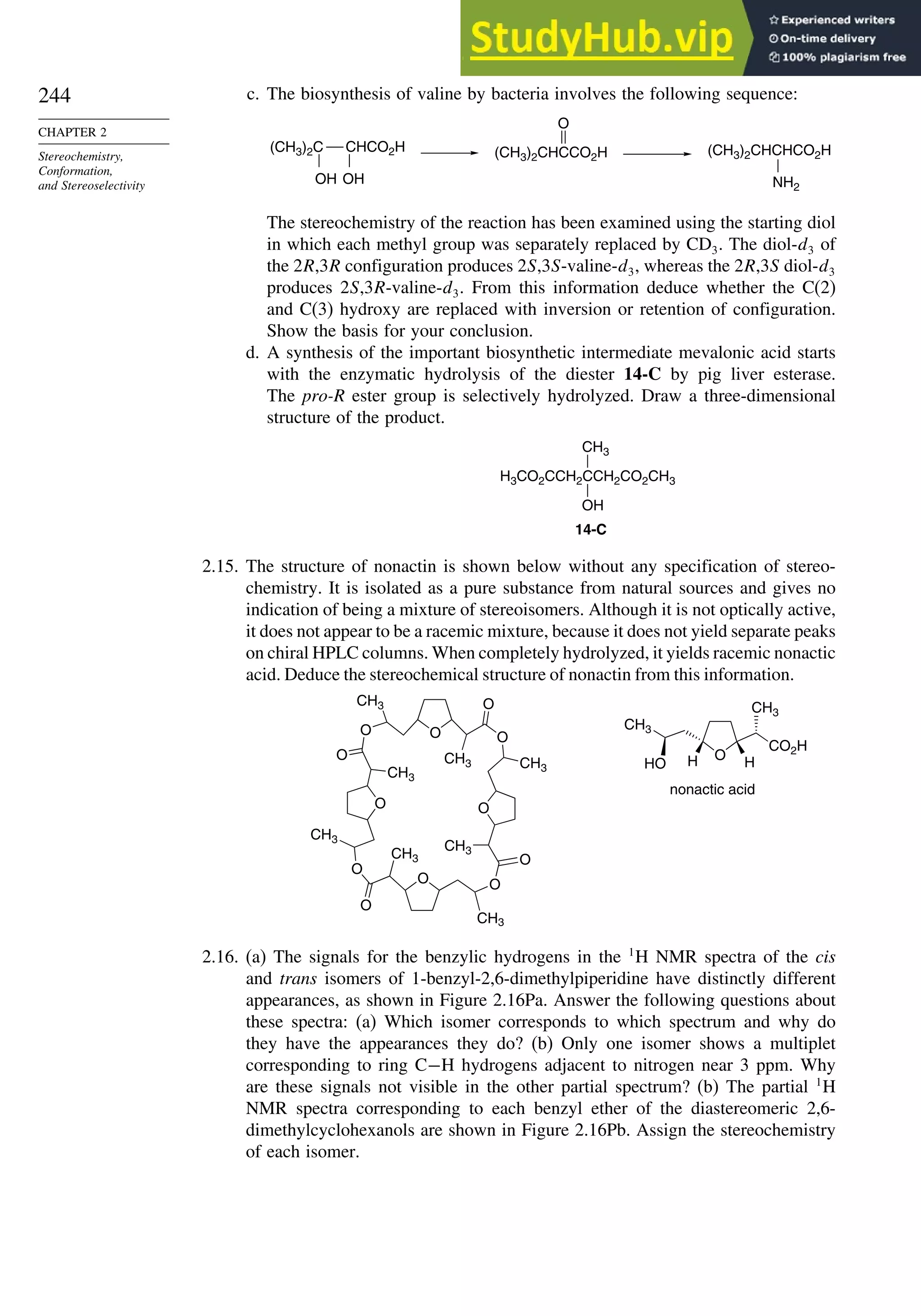 244
CHAPTER 2
Stereochemistry,
Conformation,
and Stereoselectivity
c. The biosynthesis of valine by bacteria involves the following sequence:
(CH3)2C CHCO2H
OH OH
(CH3)2CHCHCO2H
NH2
(CH3)2CHCCO2H
O
The stereochemistry of the reaction has been examined using the starting diol
in which each methyl group was separately replaced by CD3. The diol-d3 of
the 2R,3R configuration produces 2S,3S-valine-d3, whereas the 2R,3S diol-d3
produces 2S,3R-valine-d3. From this information deduce whether the C(2)
and C(3) hydroxy are replaced with inversion or retention of configuration.
Show the basis for your conclusion.
d. A synthesis of the important biosynthetic intermediate mevalonic acid starts
with the enzymatic hydrolysis of the diester 14-C by pig liver esterase.
The pro-R ester group is selectively hydrolyzed. Draw a three-dimensional
structure of the product.
H3CO2CCH2CCH2CO2CH3
OH
14-C
CH3
2.15. The structure of nonactin is shown below without any specification of stereo-
chemistry. It is isolated as a pure substance from natural sources and gives no
indication of being a mixture of stereoisomers. Although it is not optically active,
it does not appear to be a racemic mixture, because it does not yield separate peaks
on chiral HPLC columns. When completely hydrolyzed, it yields racemic nonactic
acid. Deduce the stereochemical structure of nonactin from this information.
O O
O
CH3
CH3
O
CH3
CH3
O
O
O
O
O
O
CH3
CH3
O
O
CH3
CH3
O H
H
CO2H
CH3
CH3
HO
nonactic acid
2.16. (a) The signals for the benzylic hydrogens in the 1
H NMR spectra of the cis
and trans isomers of 1-benzyl-2,6-dimethylpiperidine have distinctly different
appearances, as shown in Figure 2.16Pa. Answer the following questions about
these spectra: (a) Which isomer corresponds to which spectrum and why do
they have the appearances they do? (b) Only one isomer shows a multiplet
corresponding to ring C−H hydrogens adjacent to nitrogen near 3 ppm. Why
are these signals not visible in the other partial spectrum? (b) The partial 1
H
NMR spectra corresponding to each benzyl ether of the diastereomeric 2,6-
dimethylcyclohexanols are shown in Figure 2.16Pb. Assign the stereochemistry
of each isomer.
 