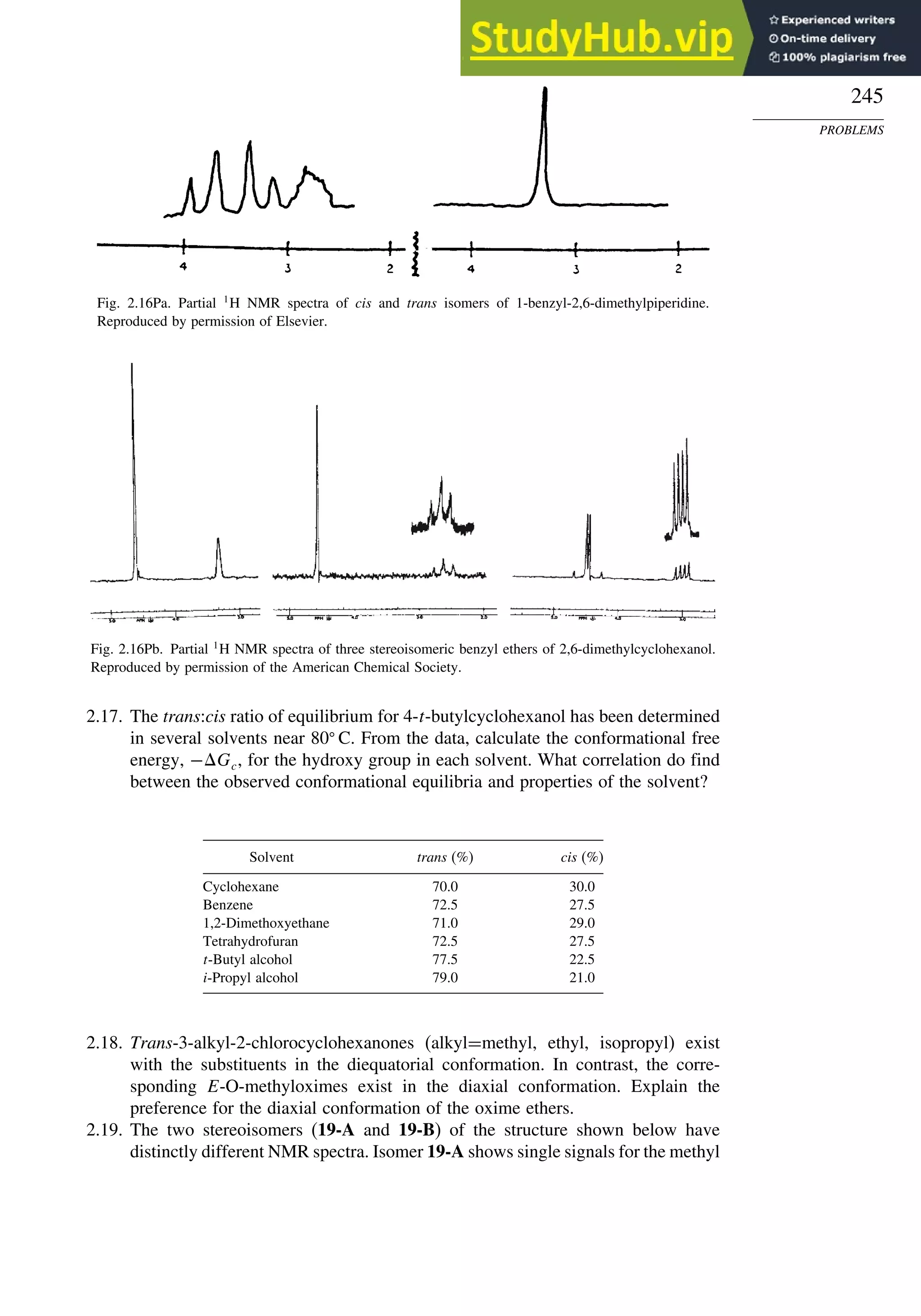 245
PROBLEMS
Fig. 2.16Pa. Partial 1
H NMR spectra of cis and trans isomers of 1-benzyl-2,6-dimethylpiperidine.
Reproduced by permission of Elsevier.
Fig. 2.16Pb. Partial 1
H NMR spectra of three stereoisomeric benzyl ethers of 2,6-dimethylcyclohexanol.
Reproduced by permission of the American Chemical Society.
2.17. The trans:cis ratio of equilibrium for 4-t-butylcyclohexanol has been determined
in several solvents near 80
C. From the data, calculate the conformational free
energy, −Gc, for the hydroxy group in each solvent. What correlation do find
between the observed conformational equilibria and properties of the solvent?
Solvent trans (%) cis (%)
Cyclohexane 70.0 30.0
Benzene 72.5 27.5
1,2-Dimethoxyethane 71.0 29.0
Tetrahydrofuran 72.5 27.5
t-Butyl alcohol 77.5 22.5
i-Propyl alcohol 79.0 21.0
2.18. Trans-3-alkyl-2-chlorocyclohexanones (alkyl=methyl, ethyl, isopropyl) exist
with the substituents in the diequatorial conformation. In contrast, the corre-
sponding E-O-methyloximes exist in the diaxial conformation. Explain the
preference for the diaxial conformation of the oxime ethers.
2.19. The two stereoisomers (19-A and 19-B) of the structure shown below have
distinctly different NMR spectra. Isomer 19-A shows single signals for the methyl
 