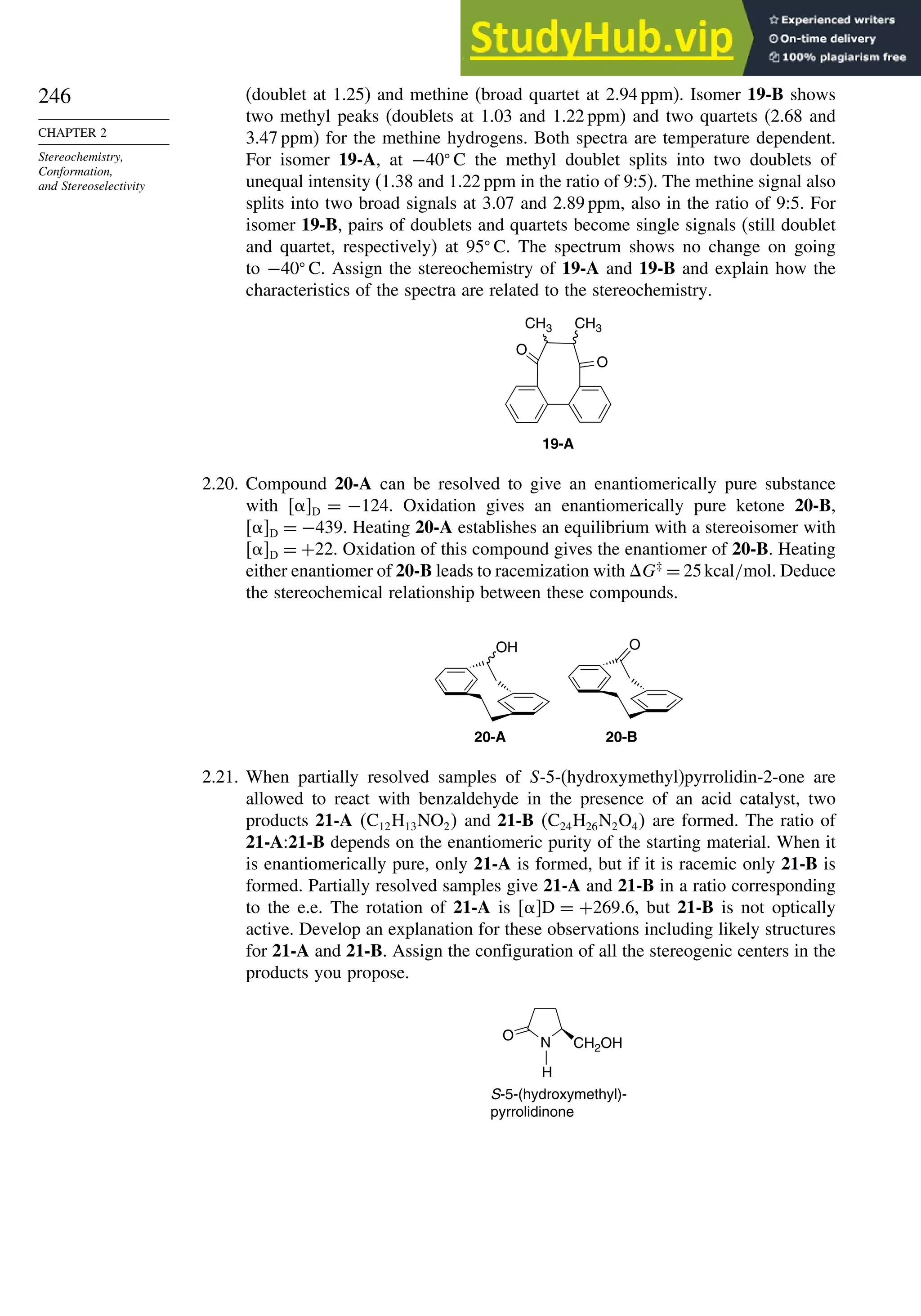 246
CHAPTER 2
Stereochemistry,
Conformation,
and Stereoselectivity
(doublet at 1.25) and methine (broad quartet at 2.94 ppm). Isomer 19-B shows
two methyl peaks (doublets at 1.03 and 1.22 ppm) and two quartets (2.68 and
3.47 ppm) for the methine hydrogens. Both spectra are temperature dependent.
For isomer 19-A, at −40
C the methyl doublet splits into two doublets of
unequal intensity (1.38 and 1.22 ppm in the ratio of 9:5). The methine signal also
splits into two broad signals at 3.07 and 2.89 ppm, also in the ratio of 9:5. For
isomer 19-B, pairs of doublets and quartets become single signals (still doublet
and quartet, respectively) at 95
C. The spectrum shows no change on going
to −40
C. Assign the stereochemistry of 19-A and 19-B and explain how the
characteristics of the spectra are related to the stereochemistry.
19-A
O
O
CH3 CH3
2.20. Compound 20-A can be resolved to give an enantiomerically pure substance
with D = −124. Oxidation gives an enantiomerically pure ketone 20-B,
D = −439. Heating 20-A establishes an equilibrium with a stereoisomer with
D = +22. Oxidation of this compound gives the enantiomer of 20-B. Heating
either enantiomer of 20-B leads to racemization with G‡
= 25kcal/mol. Deduce
the stereochemical relationship between these compounds.
OH O
20-A 20-B
2.21. When partially resolved samples of S-5-(hydroxymethyl)pyrrolidin-2-one are
allowed to react with benzaldehyde in the presence of an acid catalyst, two
products 21-A C12H13NO2 and 21-B C24H26N2O4 are formed. The ratio of
21-A:21-B depends on the enantiomeric purity of the starting material. When it
is enantiomerically pure, only 21-A is formed, but if it is racemic only 21-B is
formed. Partially resolved samples give 21-A and 21-B in a ratio corresponding
to the e.e. The rotation of 21-A is D = +269 6, but 21-B is not optically
active. Develop an explanation for these observations including likely structures
for 21-A and 21-B. Assign the configuration of all the stereogenic centers in the
products you propose.
N CH2OH
O
H
S-5-(hydroxymethyl)-
pyrrolidinone
 