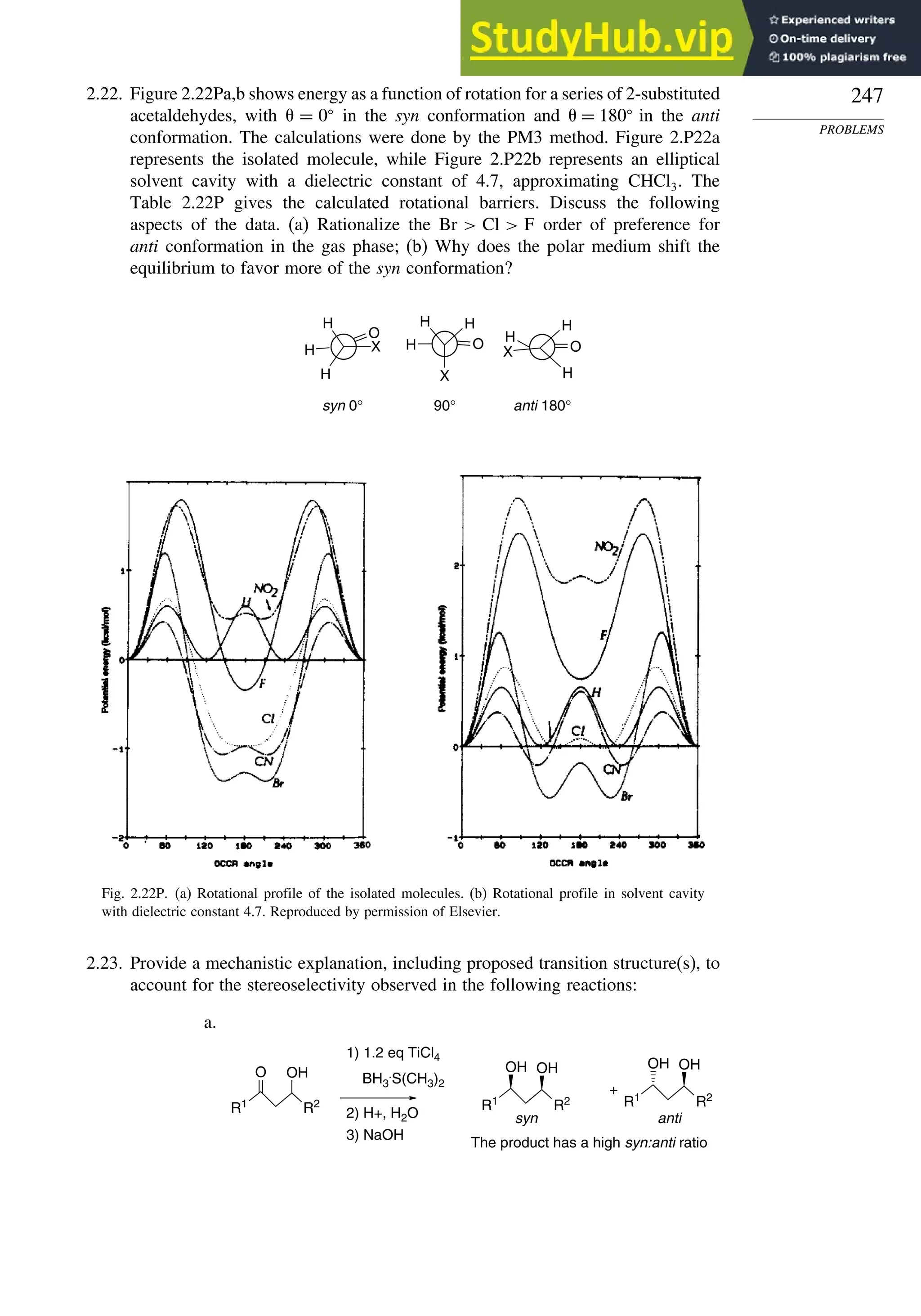 247
PROBLEMS
2.22. Figure 2.22Pa,b shows energy as a function of rotation for a series of 2-substituted
acetaldehydes, with = 0
in the syn conformation and = 180
in the anti
conformation. The calculations were done by the PM3 method. Figure 2.P22a
represents the isolated molecule, while Figure 2.P22b represents an elliptical
solvent cavity with a dielectric constant of 4.7, approximating CHCl3. The
Table 2.22P gives the calculated rotational barriers. Discuss the following
aspects of the data. (a) Rationalize the Br  Cl  F order of preference for
anti conformation in the gas phase; (b) Why does the polar medium shift the
equilibrium to favor more of the syn conformation?
H
O
X
H
H
90°
syn 0° anti 180°
X
H
O
H
H
H
H
O
X
H
Fig. 2.22P. (a) Rotational profile of the isolated molecules. (b) Rotational profile in solvent cavity
with dielectric constant 4.7. Reproduced by permission of Elsevier.
2.23. Provide a mechanistic explanation, including proposed transition structure(s), to
account for the stereoselectivity observed in the following reactions:
a.
R1
R2 R1
R2
OH
O BH3
.
S(CH3)2
OH
1) 1.2 eq TiCl4
2) H+, H2O
3) NaOH
The product has a high syn:anti ratio
+
syn
OH
anti
R1
R2
OH OH
 