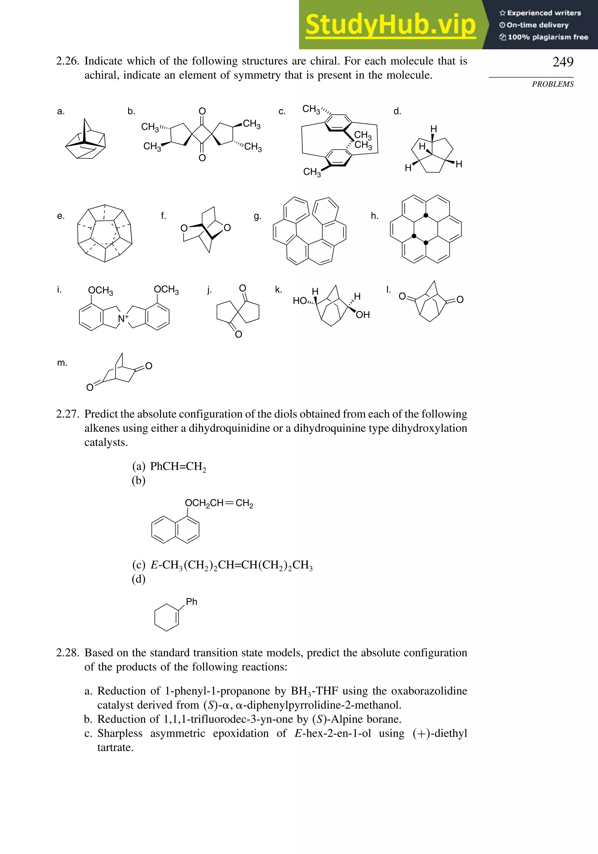 249
PROBLEMS
2.26. Indicate which of the following structures are chiral. For each molecule that is
achiral, indicate an element of symmetry that is present in the molecule.
OH
HO H
H
O
O
O
O
CH3
CH3
H
H
H
H
O
O
N+
OCH3
O
O
O
O
a. b. c. d.
e. f. g. h.
i. j. k. l.
m.
CH3
CH3
CH3
CH3
CH3
CH3
OCH3
2.27. Predict the absolute configuration of the diols obtained from each of the following
alkenes using either a dihydroquinidine or a dihydroquinine type dihydroxylation
catalysts.
(a) PhCH=CH2
(b)
OCH2CH CH2
(c) E-CH3CH22CH=CHCH22CH3
(d)
Ph
2.28. Based on the standard transition state models, predict the absolute configuration
of the products of the following reactions:
a. Reduction of 1-phenyl-1-propanone by BH3-THF using the oxaborazolidine
catalyst derived from S- -diphenylpyrrolidine-2-methanol.
b. Reduction of 1,1,1-trifluorodec-3-yn-one by (S)-Alpine borane.
c. Sharpless asymmetric epoxidation of E-hex-2-en-1-ol using +-diethyl
tartrate.
 