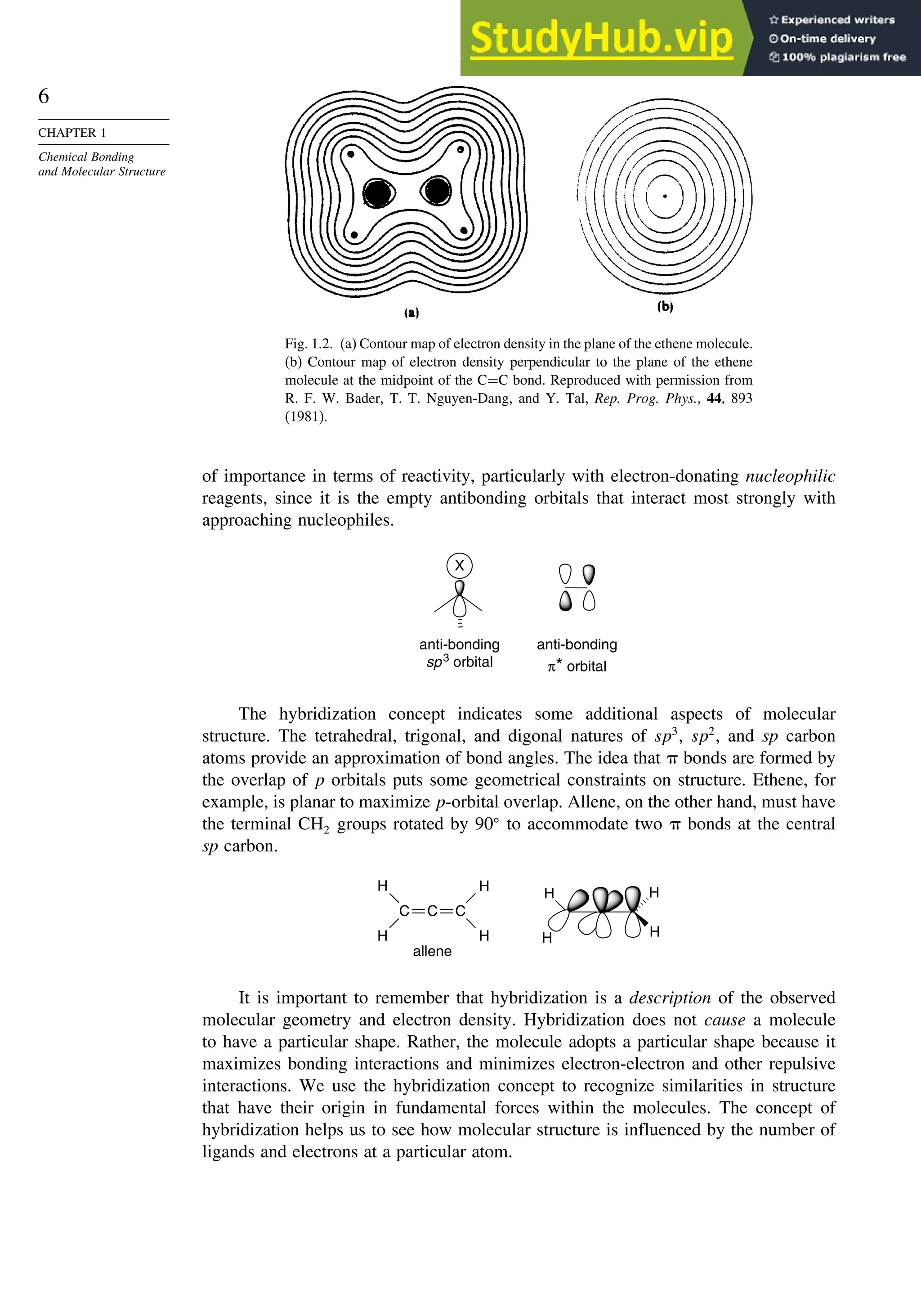 6
CHAPTER 1
Chemical Bonding
and Molecular Structure
Fig. 1.2. (a) Contour map of electron density in the plane of the ethene molecule.
(b) Contour map of electron density perpendicular to the plane of the ethene
molecule at the midpoint of the C=C bond. Reproduced with permission from
R. F. W. Bader, T. T. Nguyen-Dang, and Y. Tal, Rep. Prog. Phys., 44, 893
(1981).
of importance in terms of reactivity, particularly with electron-donating nucleophilic
reagents, since it is the empty antibonding orbitals that interact most strongly with
approaching nucleophiles.
X
anti-bonding
sp3
orbital
anti-bonding
π* orbital
The hybridization concept indicates some additional aspects of molecular
structure. The tetrahedral, trigonal, and digonal natures of sp3
, sp2
, and sp carbon
atoms provide an approximation of bond angles. The idea that  bonds are formed by
the overlap of p orbitals puts some geometrical constraints on structure. Ethene, for
example, is planar to maximize p-orbital overlap. Allene, on the other hand, must have
the terminal CH2 groups rotated by 90
to accommodate two  bonds at the central
sp carbon.
H
H
H
H
allene
C
C
H
H
C
H
H
It is important to remember that hybridization is a description of the observed
molecular geometry and electron density. Hybridization does not cause a molecule
to have a particular shape. Rather, the molecule adopts a particular shape because it
maximizes bonding interactions and minimizes electron-electron and other repulsive
interactions. We use the hybridization concept to recognize similarities in structure
that have their origin in fundamental forces within the molecules. The concept of
hybridization helps us to see how molecular structure is influenced by the number of
ligands and electrons at a particular atom.
 
