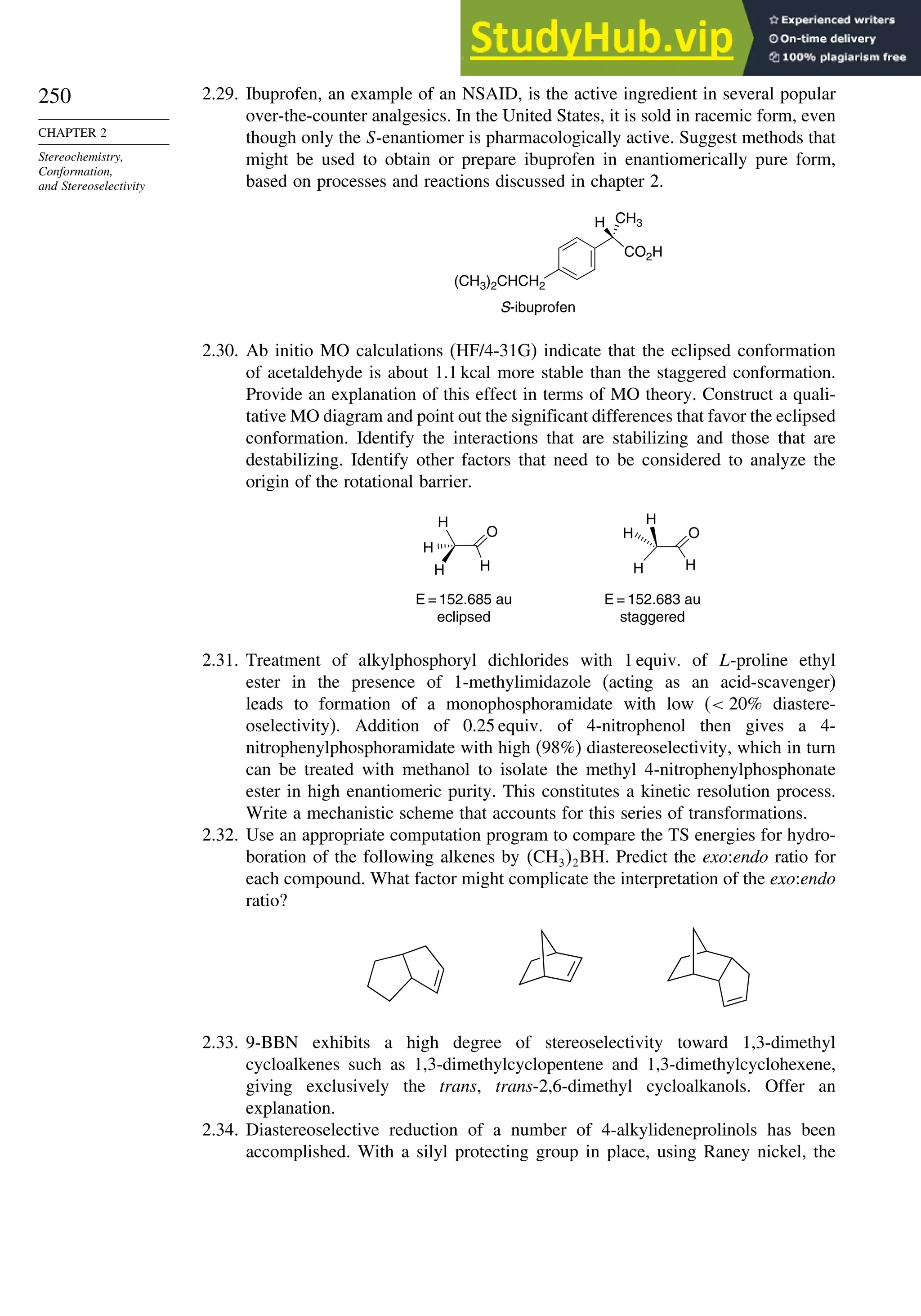 250
CHAPTER 2
Stereochemistry,
Conformation,
and Stereoselectivity
2.29. Ibuprofen, an example of an NSAID, is the active ingredient in several popular
over-the-counter analgesics. In the United States, it is sold in racemic form, even
though only the S-enantiomer is pharmacologically active. Suggest methods that
might be used to obtain or prepare ibuprofen in enantiomerically pure form,
based on processes and reactions discussed in chapter 2.
(CH3)2CHCH2
CO2H
CH3
H
S-ibuprofen
2.30. Ab initio MO calculations (HF/4-31G) indicate that the eclipsed conformation
of acetaldehyde is about 1.1 kcal more stable than the staggered conformation.
Provide an explanation of this effect in terms of MO theory. Construct a quali-
tative MO diagram and point out the significant differences that favor the eclipsed
conformation. Identify the interactions that are stabilizing and those that are
destabilizing. Identify other factors that need to be considered to analyze the
origin of the rotational barrier.
O
H
H
H
H
O
H
H
H
H
E = 152.685 au
eclipsed
E = 152.683 au
staggered
2.31. Treatment of alkylphosphoryl dichlorides with 1 equiv. of L-proline ethyl
ester in the presence of 1-methylimidazole (acting as an acid-scavenger)
leads to formation of a monophosphoramidate with low ( 20% diastere-
oselectivity). Addition of 0.25 equiv. of 4-nitrophenol then gives a 4-
nitrophenylphosphoramidate with high (98%) diastereoselectivity, which in turn
can be treated with methanol to isolate the methyl 4-nitrophenylphosphonate
ester in high enantiomeric purity. This constitutes a kinetic resolution process.
Write a mechanistic scheme that accounts for this series of transformations.
2.32. Use an appropriate computation program to compare the TS energies for hydro-
boration of the following alkenes by CH32BH. Predict the exo:endo ratio for
each compound. What factor might complicate the interpretation of the exo:endo
ratio?
2.33. 9-BBN exhibits a high degree of stereoselectivity toward 1,3-dimethyl
cycloalkenes such as 1,3-dimethylcyclopentene and 1,3-dimethylcyclohexene,
giving exclusively the trans, trans-2,6-dimethyl cycloalkanols. Offer an
explanation.
2.34. Diastereoselective reduction of a number of 4-alkylideneprolinols has been
accomplished. With a silyl protecting group in place, using Raney nickel, the
 