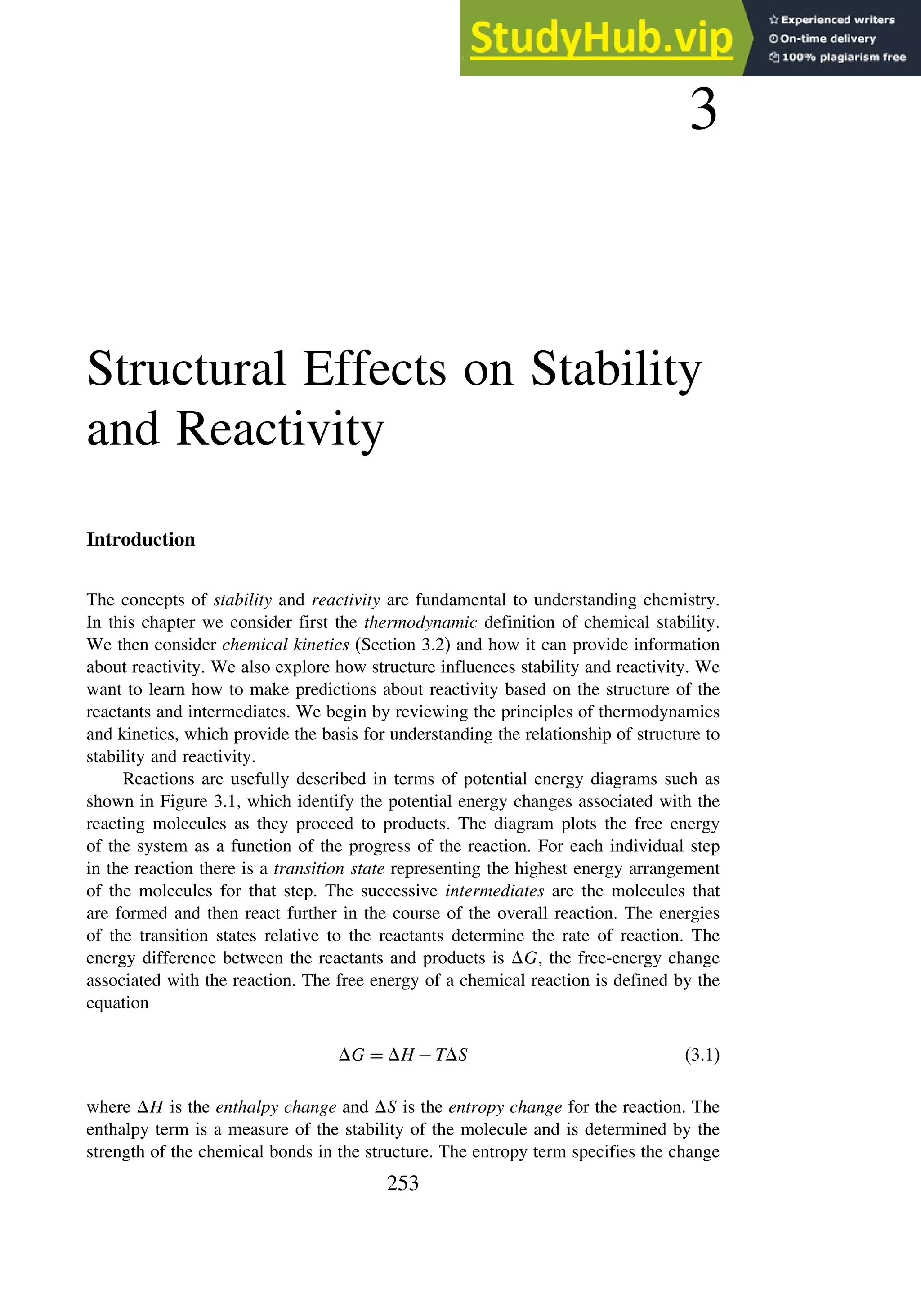 3
Structural Effects on Stability
and Reactivity
Introduction
The concepts of stability and reactivity are fundamental to understanding chemistry.
In this chapter we consider first the thermodynamic definition of chemical stability.
We then consider chemical kinetics (Section 3.2) and how it can provide information
about reactivity. We also explore how structure influences stability and reactivity. We
want to learn how to make predictions about reactivity based on the structure of the
reactants and intermediates. We begin by reviewing the principles of thermodynamics
and kinetics, which provide the basis for understanding the relationship of structure to
stability and reactivity.
Reactions are usefully described in terms of potential energy diagrams such as
shown in Figure 3.1, which identify the potential energy changes associated with the
reacting molecules as they proceed to products. The diagram plots the free energy
of the system as a function of the progress of the reaction. For each individual step
in the reaction there is a transition state representing the highest energy arrangement
of the molecules for that step. The successive intermediates are the molecules that
are formed and then react further in the course of the overall reaction. The energies
of the transition states relative to the reactants determine the rate of reaction. The
energy difference between the reactants and products is G, the free-energy change
associated with the reaction. The free energy of a chemical reaction is defined by the
equation
G = H −TS (3.1)
where H is the enthalpy change and S is the entropy change for the reaction. The
enthalpy term is a measure of the stability of the molecule and is determined by the
strength of the chemical bonds in the structure. The entropy term specifies the change
253
 