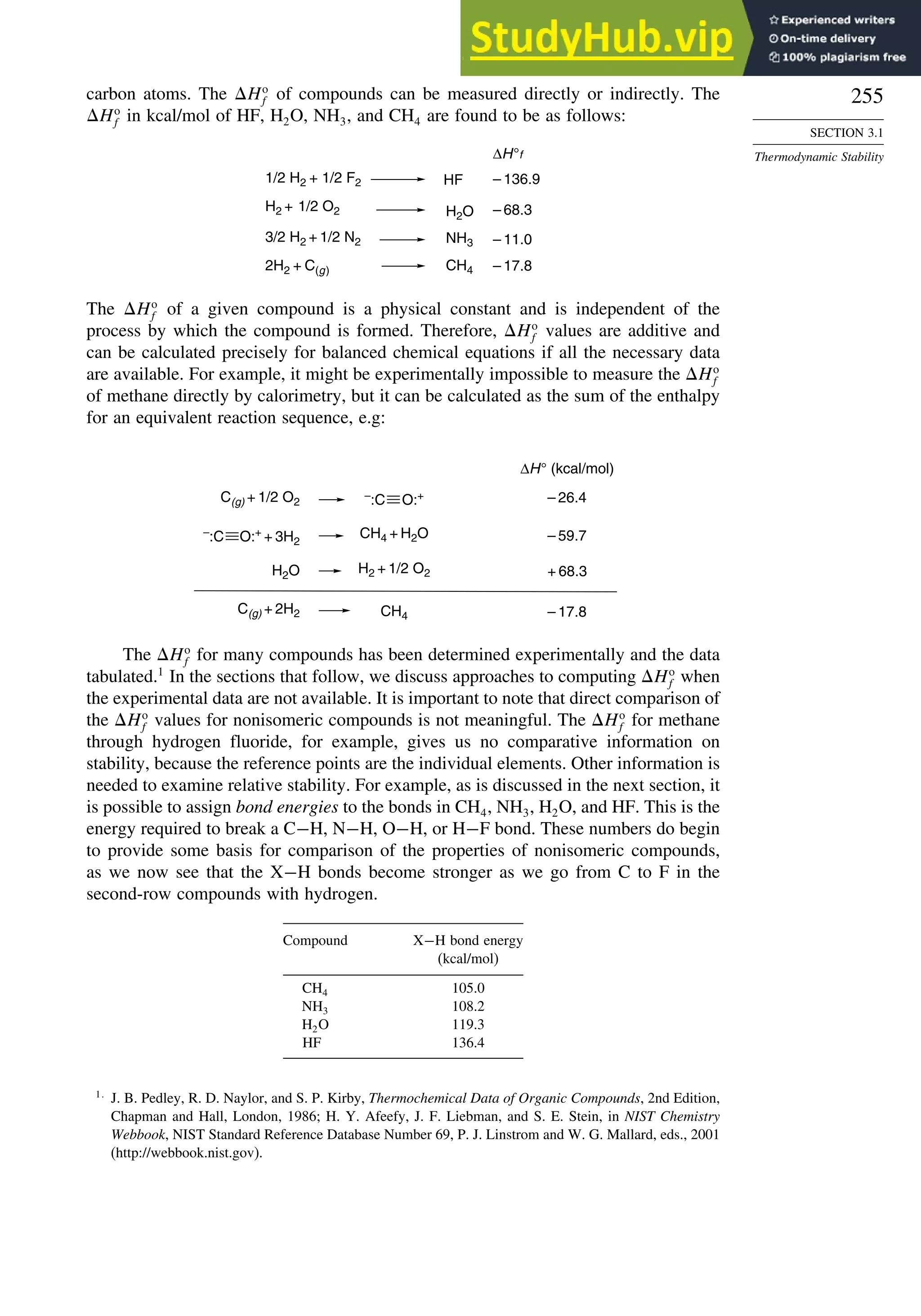255
SECTION 3.1
Thermodynamic Stability
carbon atoms. The Ho
f of compounds can be measured directly or indirectly. The
Ho
f in kcal/mol of HF, H2O, NH3, and CH4 are found to be as follows:
H2 + 1/2 O2 H2O
1/2 H2 + 1/2 F2
NH3
3/2 H2 + 1/2 N2
CH4
2H2 + C(g)
ΔH°f
– 68.3
– 11.0
– 17.8
– 136.9
HF
The Ho
f of a given compound is a physical constant and is independent of the
process by which the compound is formed. Therefore, Ho
f values are additive and
can be calculated precisely for balanced chemical equations if all the necessary data
are available. For example, it might be experimentally impossible to measure the Ho
f
of methane directly by calorimetry, but it can be calculated as the sum of the enthalpy
for an equivalent reaction sequence, e.g:
ΔH° (kcal/mol)
H2O H2 + 1/2 O2
CH4
C(g) + 2H2
– 26.4
+ 68.3
– 59.7
– 17.8
CH4 + H2O
–
:C O:+
+ 3H2
C(g) + 1/2 O2
–
:C O:+
The Ho
f for many compounds has been determined experimentally and the data
tabulated.1
In the sections that follow, we discuss approaches to computing Ho
f when
the experimental data are not available. It is important to note that direct comparison of
the Ho
f values for nonisomeric compounds is not meaningful. The Ho
f for methane
through hydrogen fluoride, for example, gives us no comparative information on
stability, because the reference points are the individual elements. Other information is
needed to examine relative stability. For example, as is discussed in the next section, it
is possible to assign bond energies to the bonds in CH4, NH3, H2O, and HF. This is the
energy required to break a C−H, N−H, O−H, or H−F bond. These numbers do begin
to provide some basis for comparison of the properties of nonisomeric compounds,
as we now see that the X−H bonds become stronger as we go from C to F in the
second-row compounds with hydrogen.
Compound X−H bond energy
(kcal/mol)
CH4 105.0
NH3 108.2
H2O 119.3
HF 136.4
1
J. B. Pedley, R. D. Naylor, and S. P. Kirby, Thermochemical Data of Organic Compounds, 2nd Edition,
Chapman and Hall, London, 1986; H. Y. Afeefy, J. F. Liebman, and S. E. Stein, in NIST Chemistry
Webbook, NIST Standard Reference Database Number 69, P. J. Linstrom and W. G. Mallard, eds., 2001
(http://webbook.nist.gov).
 