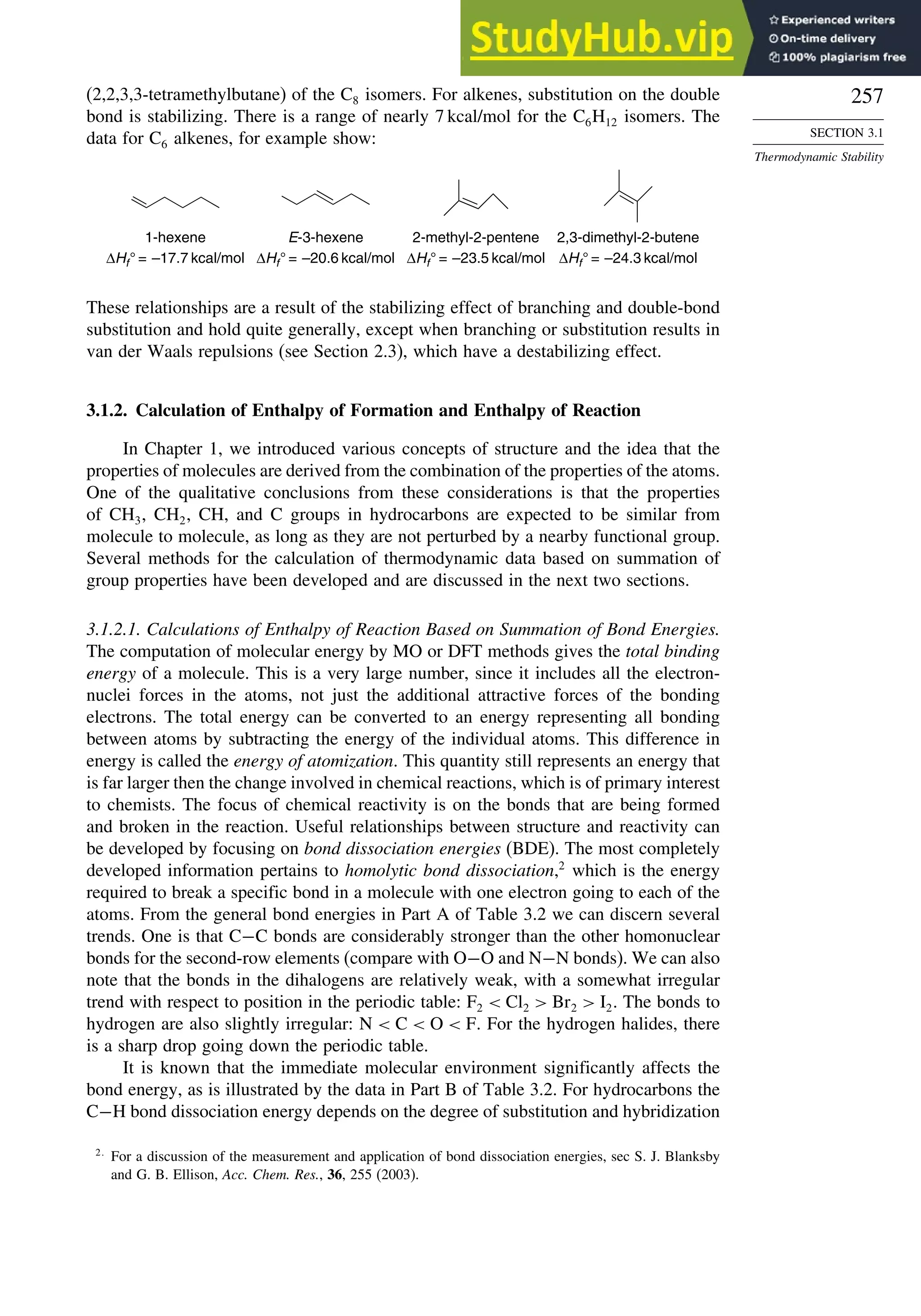 257
SECTION 3.1
Thermodynamic Stability
(2,2,3,3-tetramethylbutane) of the C8 isomers. For alkenes, substitution on the double
bond is stabilizing. There is a range of nearly 7 kcal/mol for the C6H12 isomers. The
data for C6 alkenes, for example show:
2,3-dimethyl-2-butene
ΔHf° = –24.3 kcal/mol
2-methyl-2-pentene
ΔHf° = –23.5 kcal/mol
E-3-hexene
ΔHf° = –20.6 kcal/mol
1-hexene
ΔHf° = –17.7 kcal/mol
These relationships are a result of the stabilizing effect of branching and double-bond
substitution and hold quite generally, except when branching or substitution results in
van der Waals repulsions (see Section 2.3), which have a destabilizing effect.
3.1.2. Calculation of Enthalpy of Formation and Enthalpy of Reaction
In Chapter 1, we introduced various concepts of structure and the idea that the
properties of molecules are derived from the combination of the properties of the atoms.
One of the qualitative conclusions from these considerations is that the properties
of CH3, CH2, CH, and C groups in hydrocarbons are expected to be similar from
molecule to molecule, as long as they are not perturbed by a nearby functional group.
Several methods for the calculation of thermodynamic data based on summation of
group properties have been developed and are discussed in the next two sections.
3.1.2.1. Calculations of Enthalpy of Reaction Based on Summation of Bond Energies.
The computation of molecular energy by MO or DFT methods gives the total binding
energy of a molecule. This is a very large number, since it includes all the electron-
nuclei forces in the atoms, not just the additional attractive forces of the bonding
electrons. The total energy can be converted to an energy representing all bonding
between atoms by subtracting the energy of the individual atoms. This difference in
energy is called the energy of atomization. This quantity still represents an energy that
is far larger then the change involved in chemical reactions, which is of primary interest
to chemists. The focus of chemical reactivity is on the bonds that are being formed
and broken in the reaction. Useful relationships between structure and reactivity can
be developed by focusing on bond dissociation energies (BDE). The most completely
developed information pertains to homolytic bond dissociation,2
which is the energy
required to break a specific bond in a molecule with one electron going to each of the
atoms. From the general bond energies in Part A of Table 3.2 we can discern several
trends. One is that C−C bonds are considerably stronger than the other homonuclear
bonds for the second-row elements (compare with O−O and N−N bonds). We can also
note that the bonds in the dihalogens are relatively weak, with a somewhat irregular
trend with respect to position in the periodic table: F2  Cl2  Br2  I2. The bonds to
hydrogen are also slightly irregular: N  C  O  F. For the hydrogen halides, there
is a sharp drop going down the periodic table.
It is known that the immediate molecular environment significantly affects the
bond energy, as is illustrated by the data in Part B of Table 3.2. For hydrocarbons the
C−H bond dissociation energy depends on the degree of substitution and hybridization
2
For a discussion of the measurement and application of bond dissociation energies, sec S. J. Blanksby
and G. B. Ellison, Acc. Chem. Res., 36, 255 (2003).
 