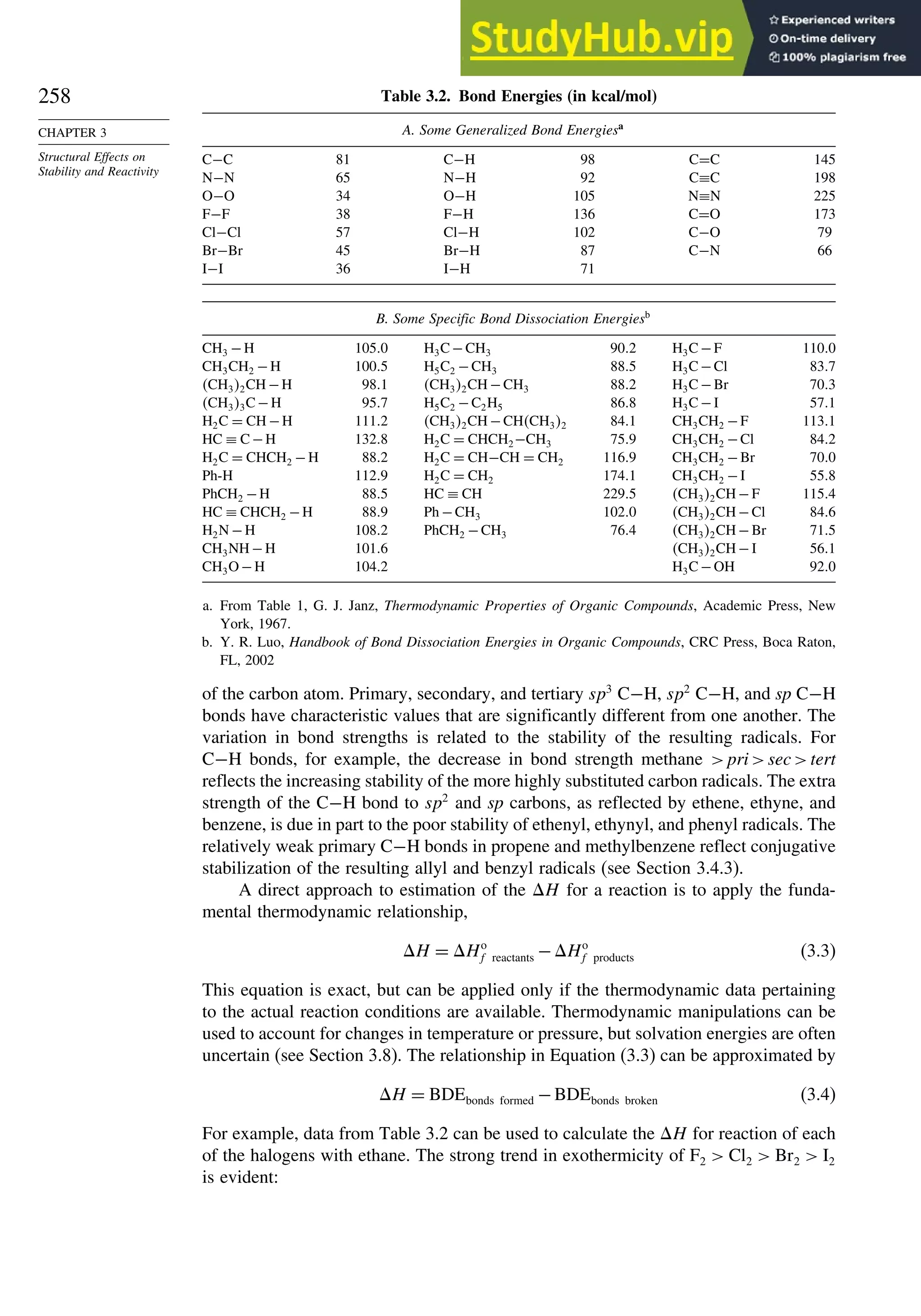 258
CHAPTER 3
Structural Effects on
Stability and Reactivity
Table 3.2. Bond Energies (in kcal/mol)
A. Some Generalized Bond Energiesa
C−C 81 C−H 98 C=C 145
N−N 65 N−H 92 C≡C 198
O−O 34 O−H 105 N≡N 225
F−F 38 F−H 136 C=O 173
Cl−Cl 57 Cl−H 102 C−O 79
Br−Br 45 Br−H 87 C−N 66
I−I 36 I−H 71
B. Some Specific Bond Dissociation Energiesb
CH3 −H 1050 H3C−CH3 902 H3C−F 1100
CH3CH2 −H 1005 H5C2 −CH3 885 H3C−Cl 837
CH32CH−H 981 CH32CH−CH3 882 H3C−Br 703
CH33C−H 957 H5C2 −C2H5 868 H3C−I 571
H2C = CH−H 1112 CH32CH−CHCH32 841 CH3CH2 −F 1131
HC ≡ C−H 1328 H2C = CHCH2−CH3 759 CH3CH2 −Cl 842
H2C = CHCH2 −H 882 H2C = CH−CH = CH2 1169 CH3CH2 −Br 700
Ph-H 1129 H2C = CH2 1741 CH3CH2 −I 558
PhCH2 −H 885 HC ≡ CH 2295 CH32CH−F 1154
HC ≡ CHCH2 −H 889 Ph −CH3 1020 CH32CH−Cl 846
H2N −H 1082 PhCH2 −CH3 764 CH32CH−Br 715
CH3NH−H 1016 CH32CH−I 561
CH3O−H 1042 H3C−OH 920
a. From Table 1, G. J. Janz, Thermodynamic Properties of Organic Compounds, Academic Press, New
York, 1967.
b. Y. R. Luo, Handbook of Bond Dissociation Energies in Organic Compounds, CRC Press, Boca Raton,
FL, 2002
of the carbon atom. Primary, secondary, and tertiary sp3
C−H, sp2
C−H, and sp C−H
bonds have characteristic values that are significantly different from one another. The
variation in bond strengths is related to the stability of the resulting radicals. For
C−H bonds, for example, the decrease in bond strength methane prisectert
reflects the increasing stability of the more highly substituted carbon radicals. The extra
strength of the C−H bond to sp2
and sp carbons, as reflected by ethene, ethyne, and
benzene, is due in part to the poor stability of ethenyl, ethynyl, and phenyl radicals. The
relatively weak primary C−H bonds in propene and methylbenzene reflect conjugative
stabilization of the resulting allyl and benzyl radicals (see Section 3.4.3).
A direct approach to estimation of the H for a reaction is to apply the funda-
mental thermodynamic relationship,
H = Ho
f reactants −Ho
f products (3.3)
This equation is exact, but can be applied only if the thermodynamic data pertaining
to the actual reaction conditions are available. Thermodynamic manipulations can be
used to account for changes in temperature or pressure, but solvation energies are often
uncertain (see Section 3.8). The relationship in Equation (3.3) can be approximated by
H = BDEbonds formed −BDEbonds broken (3.4)
For example, data from Table 3.2 can be used to calculate the H for reaction of each
of the halogens with ethane. The strong trend in exothermicity of F2  Cl2  Br2  I2
is evident:
 