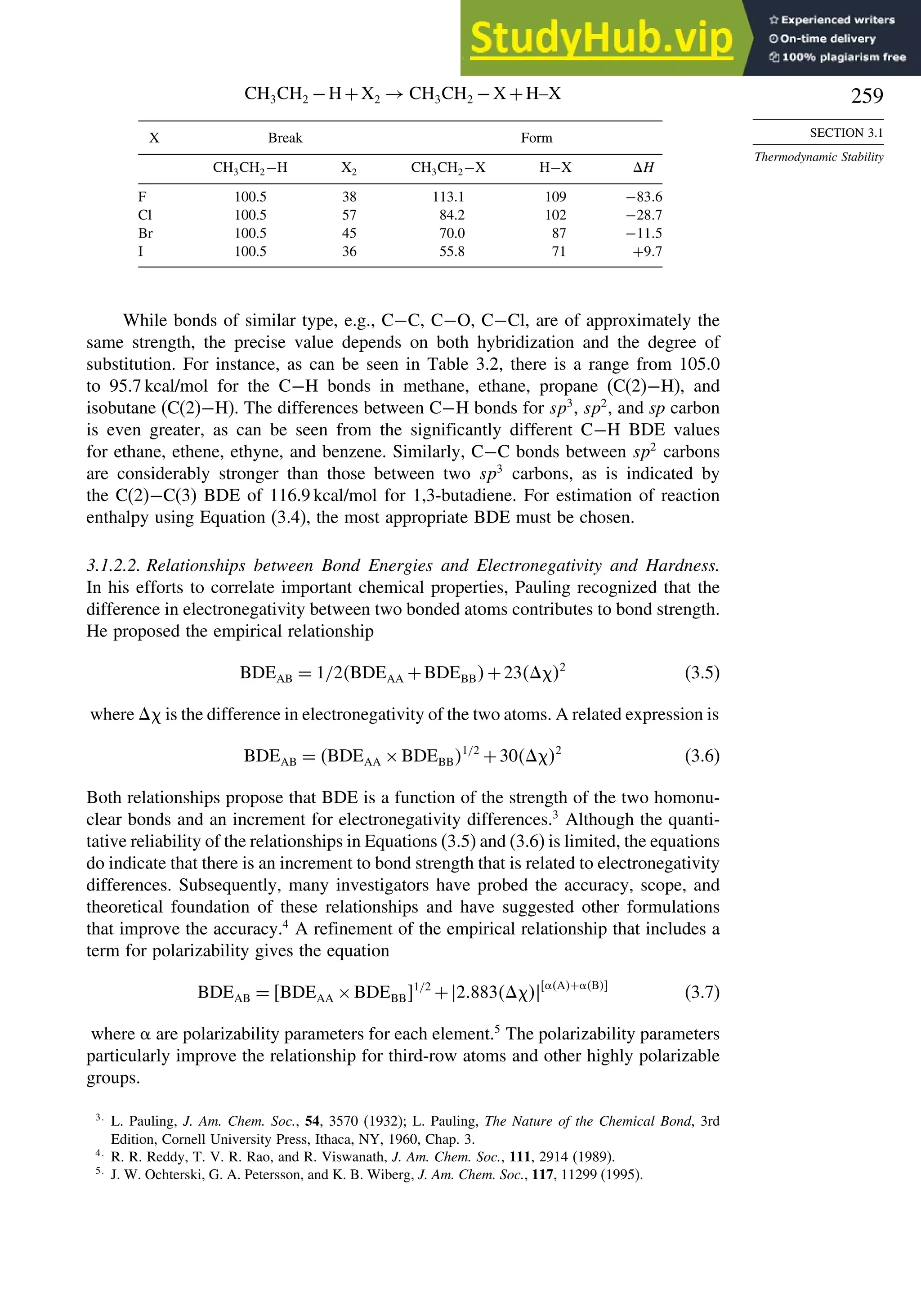259
SECTION 3.1
Thermodynamic Stability
CH3CH2 −H+X2 → CH3CH2 −X +H–X
X Break Form
CH3CH2−H X2 CH3CH2−X H−X H
F 100.5 38 113.1 109 −836
Cl 100.5 57 84.2 102 −287
Br 100.5 45 70.0 87 −115
I 100.5 36 55.8 71 +97
While bonds of similar type, e.g., C−C, C−O, C−Cl, are of approximately the
same strength, the precise value depends on both hybridization and the degree of
substitution. For instance, as can be seen in Table 3.2, there is a range from 105.0
to 95.7 kcal/mol for the C−H bonds in methane, ethane, propane (C(2)−H), and
isobutane (C(2)−H). The differences between C−H bonds for sp3
, sp2
, and sp carbon
is even greater, as can be seen from the significantly different C−H BDE values
for ethane, ethene, ethyne, and benzene. Similarly, C−C bonds between sp2
carbons
are considerably stronger than those between two sp3
carbons, as is indicated by
the C(2)−C(3) BDE of 116.9 kcal/mol for 1,3-butadiene. For estimation of reaction
enthalpy using Equation (3.4), the most appropriate BDE must be chosen.
3.1.2.2. Relationships between Bond Energies and Electronegativity and Hardness.
In his efforts to correlate important chemical properties, Pauling recognized that the
difference in electronegativity between two bonded atoms contributes to bond strength.
He proposed the empirical relationship
BDEAB = 1/2BDEAA +BDEBB+232
(3.5)
where  is the difference in electronegativity of the two atoms. A related expression is
BDEAB = BDEAA ×BDEBB1/2
+302
(3.6)
Both relationships propose that BDE is a function of the strength of the two homonu-
clear bonds and an increment for electronegativity differences.3
Although the quanti-
tative reliability of the relationships in Equations (3.5) and (3.6) is limited, the equations
do indicate that there is an increment to bond strength that is related to electronegativity
differences. Subsequently, many investigators have probed the accuracy, scope, and
theoretical foundation of these relationships and have suggested other formulations
that improve the accuracy.4
A refinement of the empirical relationship that includes a
term for polarizability gives the equation
BDEAB = BDEAA ×BDEBB1/2
+2883 A+ B
(3.7)
where are polarizability parameters for each element.5
The polarizability parameters
particularly improve the relationship for third-row atoms and other highly polarizable
groups.
3
L. Pauling, J. Am. Chem. Soc., 54, 3570 (1932); L. Pauling, The Nature of the Chemical Bond, 3rd
Edition, Cornell University Press, Ithaca, NY, 1960, Chap. 3.
4
R. R. Reddy, T. V. R. Rao, and R. Viswanath, J. Am. Chem. Soc., 111, 2914 (1989).
5
J. W. Ochterski, G. A. Petersson, and K. B. Wiberg, J. Am. Chem. Soc., 117, 11299 (1995).
 