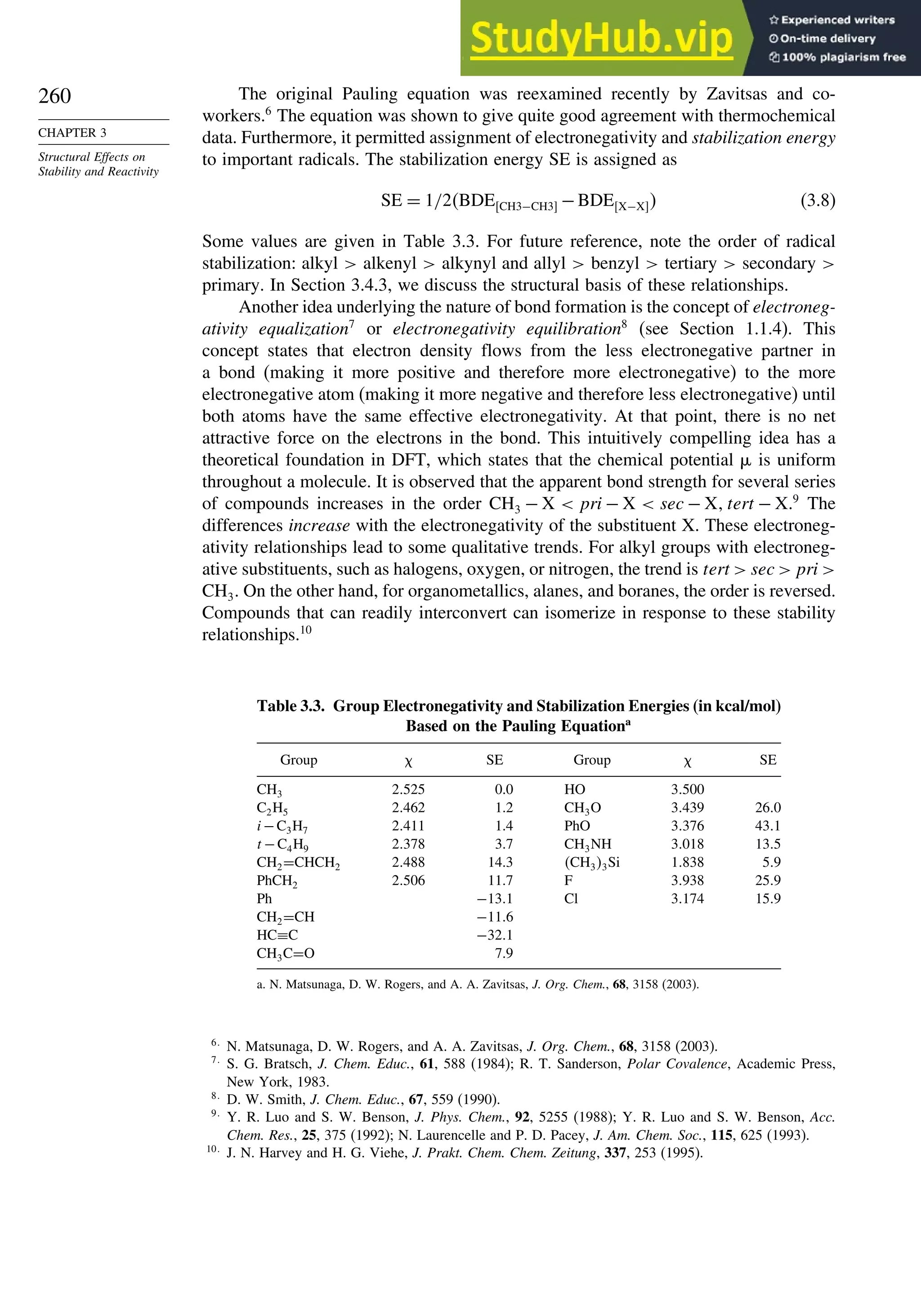 260
CHAPTER 3
Structural Effects on
Stability and Reactivity
The original Pauling equation was reexamined recently by Zavitsas and co-
workers.6
The equation was shown to give quite good agreement with thermochemical
data. Furthermore, it permitted assignment of electronegativity and stabilization energy
to important radicals. The stabilization energy SE is assigned as
SE = 1/2BDECH3−CH3 −BDEX−X (3.8)
Some values are given in Table 3.3. For future reference, note the order of radical
stabilization: alkyl  alkenyl  alkynyl and allyl  benzyl  tertiary  secondary 
primary. In Section 3.4.3, we discuss the structural basis of these relationships.
Another idea underlying the nature of bond formation is the concept of electroneg-
ativity equalization7
or electronegativity equilibration8
(see Section 1.1.4). This
concept states that electron density flows from the less electronegative partner in
a bond (making it more positive and therefore more electronegative) to the more
electronegative atom (making it more negative and therefore less electronegative) until
both atoms have the same effective electronegativity. At that point, there is no net
attractive force on the electrons in the bond. This intuitively compelling idea has a
theoretical foundation in DFT, which states that the chemical potential is uniform
throughout a molecule. It is observed that the apparent bond strength for several series
of compounds increases in the order CH3 − X  pri − X  sec − X tert − X.9
The
differences increase with the electronegativity of the substituent X. These electroneg-
ativity relationships lead to some qualitative trends. For alkyl groups with electroneg-
ative substituents, such as halogens, oxygen, or nitrogen, the trend is tert  sec  pri 
CH3. On the other hand, for organometallics, alanes, and boranes, the order is reversed.
Compounds that can readily interconvert can isomerize in response to these stability
relationships.10
Table 3.3. Group Electronegativity and Stabilization Energies (in kcal/mol)
Based on the Pauling Equationa
Group  SE Group  SE
CH3 2525 0.0 HO 3500
C2H5 2462 1.2 CH3O 3439 260
i−C3H7 2411 1.4 PhO 3376 431
t −C4H9 2378 3.7 CH3NH 3018 135
CH2=CHCH2 2488 14.3 CH33Si 1838 59
PhCH2 2506 11.7 F 3938 259
Ph −131 Cl 3174 159
CH2=CH −116
HC≡C −321
CH3C=O 7.9
a. N. Matsunaga, D. W. Rogers, and A. A. Zavitsas, J. Org. Chem., 68, 3158 (2003).
6
N. Matsunaga, D. W. Rogers, and A. A. Zavitsas, J. Org. Chem., 68, 3158 (2003).
7
S. G. Bratsch, J. Chem. Educ., 61, 588 (1984); R. T. Sanderson, Polar Covalence, Academic Press,
New York, 1983.
8
D. W. Smith, J. Chem. Educ., 67, 559 (1990).
9
Y. R. Luo and S. W. Benson, J. Phys. Chem., 92, 5255 (1988); Y. R. Luo and S. W. Benson, Acc.
Chem. Res., 25, 375 (1992); N. Laurencelle and P. D. Pacey, J. Am. Chem. Soc., 115, 625 (1993).
10
J. N. Harvey and H. G. Viehe, J. Prakt. Chem. Chem. Zeitung, 337, 253 (1995).
 