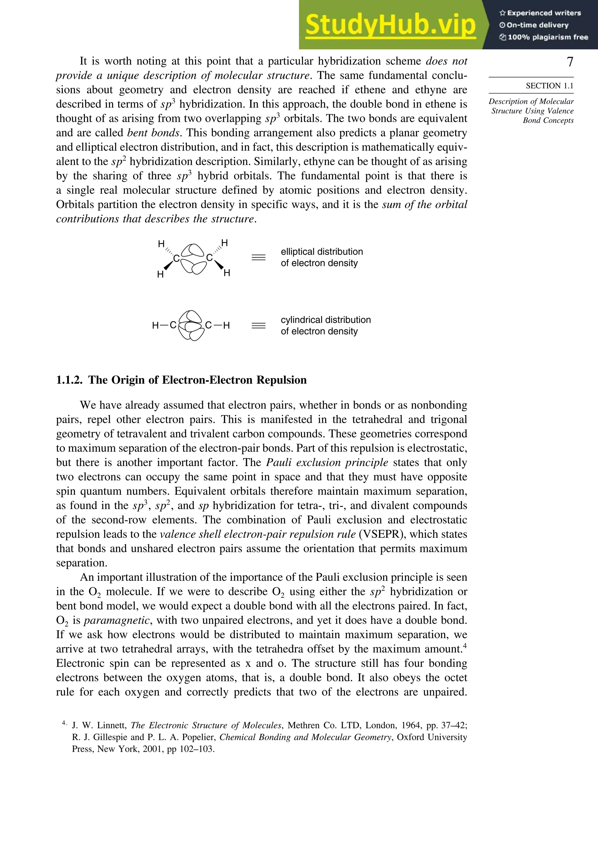 7
SECTION 1.1
Description of Molecular
Structure Using Valence
Bond Concepts
It is worth noting at this point that a particular hybridization scheme does not
provide a unique description of molecular structure. The same fundamental conclu-
sions about geometry and electron density are reached if ethene and ethyne are
described in terms of sp3
hybridization. In this approach, the double bond in ethene is
thought of as arising from two overlapping sp3
orbitals. The two bonds are equivalent
and are called bent bonds. This bonding arrangement also predicts a planar geometry
and elliptical electron distribution, and in fact, this description is mathematically equiv-
alent to the sp2
hybridization description. Similarly, ethyne can be thought of as arising
by the sharing of three sp3
hybrid orbitals. The fundamental point is that there is
a single real molecular structure defined by atomic positions and electron density.
Orbitals partition the electron density in specific ways, and it is the sum of the orbital
contributions that describes the structure.
elliptical distribution
of electron density
cylindrical distribution
of electron density
C
H
H
H
H
C
C
H H
C
1.1.2. The Origin of Electron-Electron Repulsion
We have already assumed that electron pairs, whether in bonds or as nonbonding
pairs, repel other electron pairs. This is manifested in the tetrahedral and trigonal
geometry of tetravalent and trivalent carbon compounds. These geometries correspond
to maximum separation of the electron-pair bonds. Part of this repulsion is electrostatic,
but there is another important factor. The Pauli exclusion principle states that only
two electrons can occupy the same point in space and that they must have opposite
spin quantum numbers. Equivalent orbitals therefore maintain maximum separation,
as found in the sp3
, sp2
, and sp hybridization for tetra-, tri-, and divalent compounds
of the second-row elements. The combination of Pauli exclusion and electrostatic
repulsion leads to the valence shell electron-pair repulsion rule (VSEPR), which states
that bonds and unshared electron pairs assume the orientation that permits maximum
separation.
An important illustration of the importance of the Pauli exclusion principle is seen
in the O2 molecule. If we were to describe O2 using either the sp2
hybridization or
bent bond model, we would expect a double bond with all the electrons paired. In fact,
O2 is paramagnetic, with two unpaired electrons, and yet it does have a double bond.
If we ask how electrons would be distributed to maintain maximum separation, we
arrive at two tetrahedral arrays, with the tetrahedra offset by the maximum amount.4
Electronic spin can be represented as x and o. The structure still has four bonding
electrons between the oxygen atoms, that is, a double bond. It also obeys the octet
rule for each oxygen and correctly predicts that two of the electrons are unpaired.
4
J. W. Linnett, The Electronic Structure of Molecules, Methren Co. LTD, London, 1964, pp. 37–42;
R. J. Gillespie and P. L. A. Popelier, Chemical Bonding and Molecular Geometry, Oxford University
Press, New York, 2001, pp 102–103.
 