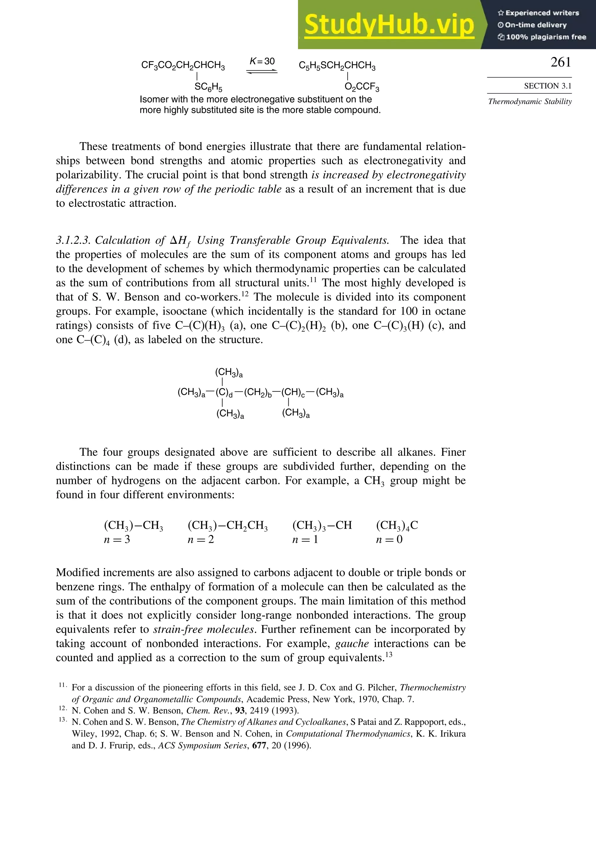261
SECTION 3.1
Thermodynamic Stability
Isomer with the more electronegative substituent on the
more highly substituted site is the more stable compound.
K = 30
CF3CO2CH2CHCH3
SC6H5
C5H5SCH2CHCH3
O2CCF3
These treatments of bond energies illustrate that there are fundamental relation-
ships between bond strengths and atomic properties such as electronegativity and
polarizability. The crucial point is that bond strength is increased by electronegativity
differences in a given row of the periodic table as a result of an increment that is due
to electrostatic attraction.
3.1.2.3. Calculation of Hf Using Transferable Group Equivalents. The idea that
the properties of molecules are the sum of its component atoms and groups has led
to the development of schemes by which thermodynamic properties can be calculated
as the sum of contributions from all structural units.11
The most highly developed is
that of S. W. Benson and co-workers.12
The molecule is divided into its component
groups. For example, isooctane (which incidentally is the standard for 100 in octane
ratings) consists of five C–(C)(H)3 (a), one C–(C)2(H)2 (b), one C–(C)3(H) (c), and
one C–(C)4 (d), as labeled on the structure.
(C)d (CH2)b (CH)c
(CH3)a
(CH3)a
(CH3)a
(CH3)a
(CH3)a
The four groups designated above are sufficient to describe all alkanes. Finer
distinctions can be made if these groups are subdivided further, depending on the
number of hydrogens on the adjacent carbon. For example, a CH3 group might be
found in four different environments:
CH3−CH3 CH3−CH2CH3 CH33−CH CH34C
n = 3 n = 2 n = 1 n = 0
Modified increments are also assigned to carbons adjacent to double or triple bonds or
benzene rings. The enthalpy of formation of a molecule can then be calculated as the
sum of the contributions of the component groups. The main limitation of this method
is that it does not explicitly consider long-range nonbonded interactions. The group
equivalents refer to strain-free molecules. Further refinement can be incorporated by
taking account of nonbonded interactions. For example, gauche interactions can be
counted and applied as a correction to the sum of group equivalents.13
11
For a discussion of the pioneering efforts in this field, see J. D. Cox and G. Pilcher, Thermochemistry
of Organic and Organometallic Compounds, Academic Press, New York, 1970, Chap. 7.
12
N. Cohen and S. W. Benson, Chem. Rev., 93, 2419 (1993).
13
N. Cohen and S. W. Benson, The Chemistry of Alkanes and Cycloalkanes, S Patai and Z. Rappoport, eds.,
Wiley, 1992, Chap. 6; S. W. Benson and N. Cohen, in Computational Thermodynamics, K. K. Irikura
and D. J. Frurip, eds., ACS Symposium Series, 677, 20 (1996).
 