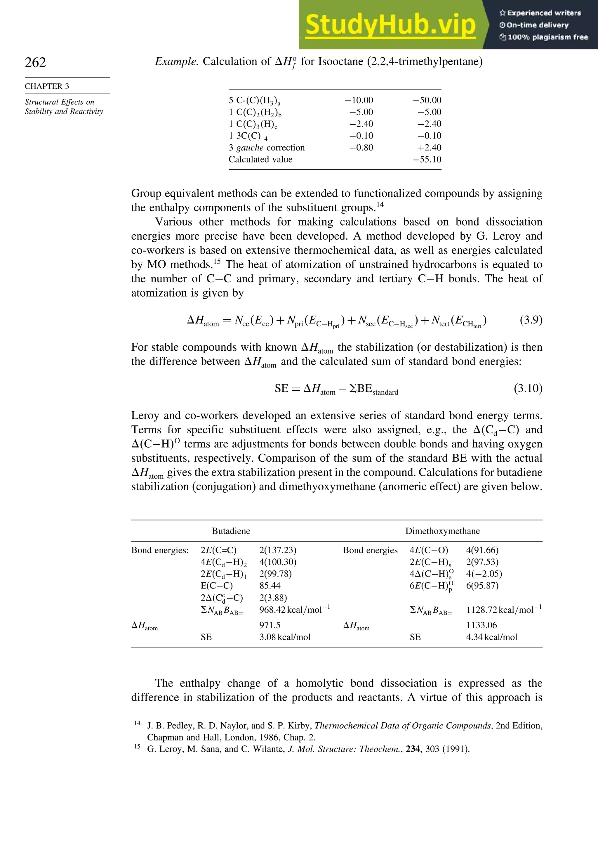 262
CHAPTER 3
Structural Effects on
Stability and Reactivity
Example. Calculation of Ho
f for Isooctane (2,2,4-trimethylpentane)
5 C-CH3a −1000 −5000
1 CC2H2b −500 −500
1 CC3Hc −240 −240
1 3CC 4 −010 −010
3 gauche correction −080 +240
Calculated value −5510
Group equivalent methods can be extended to functionalized compounds by assigning
the enthalpy components of the substituent groups.14
Various other methods for making calculations based on bond dissociation
energies more precise have been developed. A method developed by G. Leroy and
co-workers is based on extensive thermochemical data, as well as energies calculated
by MO methods.15
The heat of atomization of unstrained hydrocarbons is equated to
the number of C−C and primary, secondary and tertiary C−H bonds. The heat of
atomization is given by
Hatom = NccEcc+NpriEC−Hpri
+NsecEC−Hsec
+NtertECHtert
 (3.9)
For stable compounds with known Hatom the stabilization (or destabilization) is then
the difference between Hatom and the calculated sum of standard bond energies:
SE = Hatom − BEstandard (3.10)
Leroy and co-workers developed an extensive series of standard bond energy terms.
Terms for specific substituent effects were also assigned, e.g., the Cd−C and
C−HO
terms are adjustments for bonds between double bonds and having oxygen
substituents, respectively. Comparison of the sum of the standard BE with the actual
Hatom gives the extra stabilization present in the compound. Calculations for butadiene
stabilization (conjugation) and dimethyoxymethane (anomeric effect) are given below.
Butadiene Dimethoxymethane
Bond energies: 2EC=C 2(137.23) Bond energies 4EC−O 4(91.66)
4ECd−H2 4(100.30) 2EC−Hs 2(97.53)
2ECd−H1 2(99.78) 4C−HO
s 4−205
E(C−C) 85.44 6EC−HO
p 6(95.87)
2Cc
d−C 2(3.88)
NABBAB= 96842kcal/mol−1
NABBAB= 112872kcal/mol−1
Hatom 971.5 Hatom 1133.06
SE 3.08 kcal/mol SE 4.34 kcal/mol
The enthalpy change of a homolytic bond dissociation is expressed as the
difference in stabilization of the products and reactants. A virtue of this approach is
14
J. B. Pedley, R. D. Naylor, and S. P. Kirby, Thermochemical Data of Organic Compounds, 2nd Edition,
Chapman and Hall, London, 1986, Chap. 2.
15
G. Leroy, M. Sana, and C. Wilante, J. Mol. Structure: Theochem., 234, 303 (1991).
 