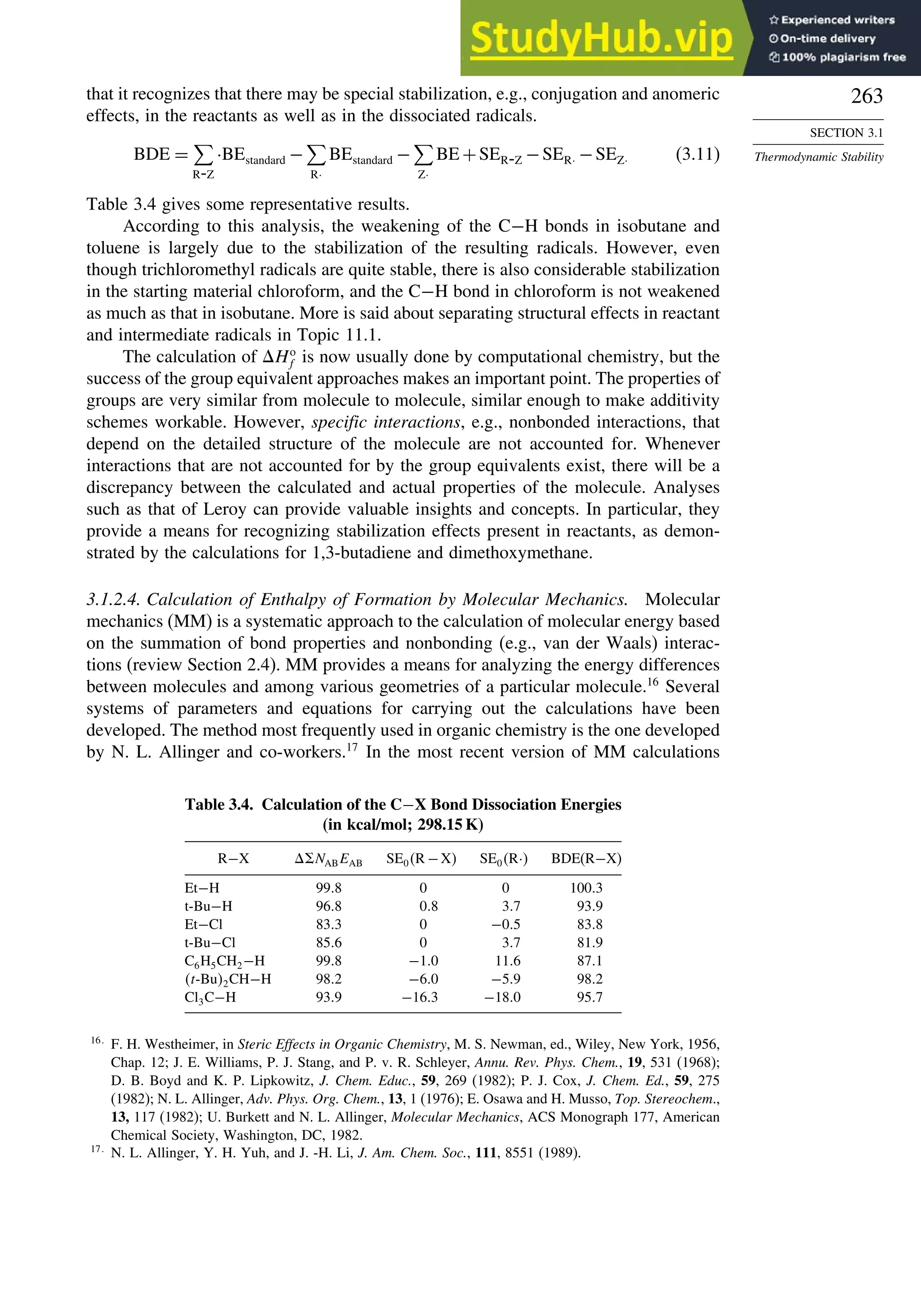263
SECTION 3.1
Thermodynamic Stability
that it recognizes that there may be special stabilization, e.g., conjugation and anomeric
effects, in the reactants as well as in the dissociated radicals.
BDE =

R-Z
·BEstandard −

R·
BEstandard −

Z·
BE +SER-Z −SER· −SEZ· (3.11)
Table 3.4 gives some representative results.
According to this analysis, the weakening of the C−H bonds in isobutane and
toluene is largely due to the stabilization of the resulting radicals. However, even
though trichloromethyl radicals are quite stable, there is also considerable stabilization
in the starting material chloroform, and the C−H bond in chloroform is not weakened
as much as that in isobutane. More is said about separating structural effects in reactant
and intermediate radicals in Topic 11.1.
The calculation of Ho
f is now usually done by computational chemistry, but the
success of the group equivalent approaches makes an important point. The properties of
groups are very similar from molecule to molecule, similar enough to make additivity
schemes workable. However, specific interactions, e.g., nonbonded interactions, that
depend on the detailed structure of the molecule are not accounted for. Whenever
interactions that are not accounted for by the group equivalents exist, there will be a
discrepancy between the calculated and actual properties of the molecule. Analyses
such as that of Leroy can provide valuable insights and concepts. In particular, they
provide a means for recognizing stabilization effects present in reactants, as demon-
strated by the calculations for 1,3-butadiene and dimethoxymethane.
3.1.2.4. Calculation of Enthalpy of Formation by Molecular Mechanics. Molecular
mechanics (MM) is a systematic approach to the calculation of molecular energy based
on the summation of bond properties and nonbonding (e.g., van der Waals) interac-
tions (review Section 2.4). MM provides a means for analyzing the energy differences
between molecules and among various geometries of a particular molecule.16
Several
systems of parameters and equations for carrying out the calculations have been
developed. The method most frequently used in organic chemistry is the one developed
by N. L. Allinger and co-workers.17
In the most recent version of MM calculations
Table 3.4. Calculation of the C−X Bond Dissociation Energies
(in kcal/mol; 298.15 K)
R−X  NABEAB SE0R −X SE0R· BDE(R−X)
Et−H 998 0 0 1003
t-Bu−H 968 08 37 939
Et−Cl 833 0 −05 838
t-Bu−Cl 856 0 37 819
C6H5CH2−H 998 −10 116 871
t-Bu2CH−H 982 −60 −59 982
Cl3C−H 939 −163 −180 957
16
F. H. Westheimer, in Steric Effects in Organic Chemistry, M. S. Newman, ed., Wiley, New York, 1956,
Chap. 12; J. E. Williams, P. J. Stang, and P. v. R. Schleyer, Annu. Rev. Phys. Chem., 19, 531 (1968);
D. B. Boyd and K. P. Lipkowitz, J. Chem. Educ., 59, 269 (1982); P. J. Cox, J. Chem. Ed., 59, 275
(1982); N. L. Allinger, Adv. Phys. Org. Chem., 13, 1 (1976); E. Osawa and H. Musso, Top. Stereochem.,
13, 117 (1982); U. Burkett and N. L. Allinger, Molecular Mechanics, ACS Monograph 177, American
Chemical Society, Washington, DC, 1982.
17
N. L. Allinger, Y. H. Yuh, and J. -H. Li, J. Am. Chem. Soc., 111, 8551 (1989).
 