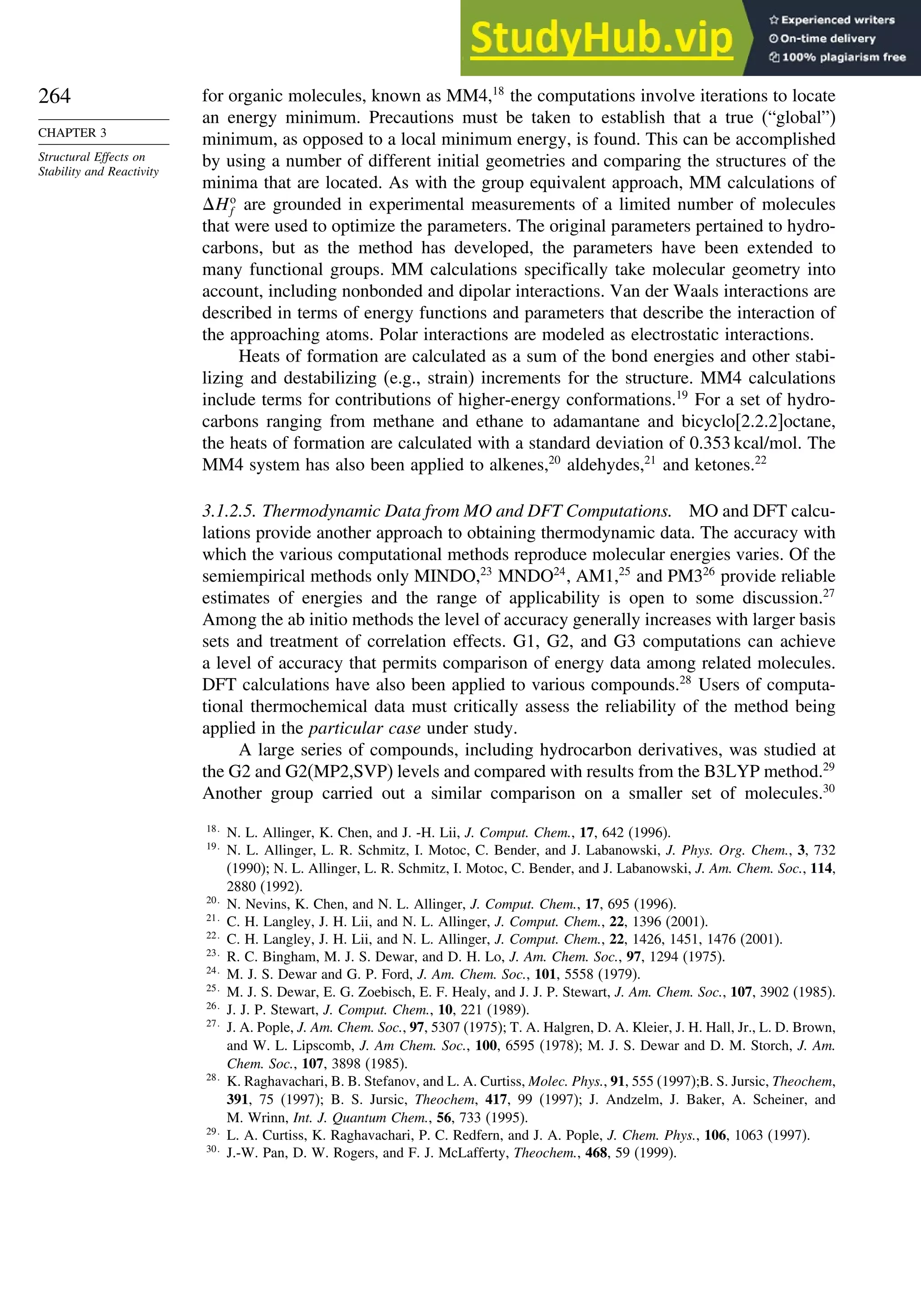 264
CHAPTER 3
Structural Effects on
Stability and Reactivity
for organic molecules, known as MM4,18
the computations involve iterations to locate
an energy minimum. Precautions must be taken to establish that a true (“global”)
minimum, as opposed to a local minimum energy, is found. This can be accomplished
by using a number of different initial geometries and comparing the structures of the
minima that are located. As with the group equivalent approach, MM calculations of
Ho
f are grounded in experimental measurements of a limited number of molecules
that were used to optimize the parameters. The original parameters pertained to hydro-
carbons, but as the method has developed, the parameters have been extended to
many functional groups. MM calculations specifically take molecular geometry into
account, including nonbonded and dipolar interactions. Van der Waals interactions are
described in terms of energy functions and parameters that describe the interaction of
the approaching atoms. Polar interactions are modeled as electrostatic interactions.
Heats of formation are calculated as a sum of the bond energies and other stabi-
lizing and destabilizing (e.g., strain) increments for the structure. MM4 calculations
include terms for contributions of higher-energy conformations.19
For a set of hydro-
carbons ranging from methane and ethane to adamantane and bicyclo[2.2.2]octane,
the heats of formation are calculated with a standard deviation of 0.353 kcal/mol. The
MM4 system has also been applied to alkenes,20
aldehydes,21
and ketones.22
3.1.2.5. Thermodynamic Data from MO and DFT Computations. MO and DFT calcu-
lations provide another approach to obtaining thermodynamic data. The accuracy with
which the various computational methods reproduce molecular energies varies. Of the
semiempirical methods only MINDO,23
MNDO24
, AM1,25
and PM326
provide reliable
estimates of energies and the range of applicability is open to some discussion.27
Among the ab initio methods the level of accuracy generally increases with larger basis
sets and treatment of correlation effects. G1, G2, and G3 computations can achieve
a level of accuracy that permits comparison of energy data among related molecules.
DFT calculations have also been applied to various compounds.28
Users of computa-
tional thermochemical data must critically assess the reliability of the method being
applied in the particular case under study.
A large series of compounds, including hydrocarbon derivatives, was studied at
the G2 and G2(MP2,SVP) levels and compared with results from the B3LYP method.29
Another group carried out a similar comparison on a smaller set of molecules.30
18
N. L. Allinger, K. Chen, and J. -H. Lii, J. Comput. Chem., 17, 642 (1996).
19
N. L. Allinger, L. R. Schmitz, I. Motoc, C. Bender, and J. Labanowski, J. Phys. Org. Chem., 3, 732
(1990); N. L. Allinger, L. R. Schmitz, I. Motoc, C. Bender, and J. Labanowski, J. Am. Chem. Soc., 114,
2880 (1992).
20
N. Nevins, K. Chen, and N. L. Allinger, J. Comput. Chem., 17, 695 (1996).
21
C. H. Langley, J. H. Lii, and N. L. Allinger, J. Comput. Chem., 22, 1396 (2001).
22
C. H. Langley, J. H. Lii, and N. L. Allinger, J. Comput. Chem., 22, 1426, 1451, 1476 (2001).
23
R. C. Bingham, M. J. S. Dewar, and D. H. Lo, J. Am. Chem. Soc., 97, 1294 (1975).
24
M. J. S. Dewar and G. P. Ford, J. Am. Chem. Soc., 101, 5558 (1979).
25
M. J. S. Dewar, E. G. Zoebisch, E. F. Healy, and J. J. P. Stewart, J. Am. Chem. Soc., 107, 3902 (1985).
26
J. J. P. Stewart, J. Comput. Chem., 10, 221 (1989).
27
J. A. Pople, J. Am. Chem. Soc., 97, 5307 (1975); T. A. Halgren, D. A. Kleier, J. H. Hall, Jr., L. D. Brown,
and W. L. Lipscomb, J. Am Chem. Soc., 100, 6595 (1978); M. J. S. Dewar and D. M. Storch, J. Am.
Chem. Soc., 107, 3898 (1985).
28
K. Raghavachari, B. B. Stefanov, and L. A. Curtiss, Molec. Phys., 91, 555 (1997);B. S. Jursic, Theochem,
391, 75 (1997); B. S. Jursic, Theochem, 417, 99 (1997); J. Andzelm, J. Baker, A. Scheiner, and
M. Wrinn, Int. J. Quantum Chem., 56, 733 (1995).
29
L. A. Curtiss, K. Raghavachari, P. C. Redfern, and J. A. Pople, J. Chem. Phys., 106, 1063 (1997).
30
J.-W. Pan, D. W. Rogers, and F. J. McLafferty, Theochem., 468, 59 (1999).
 