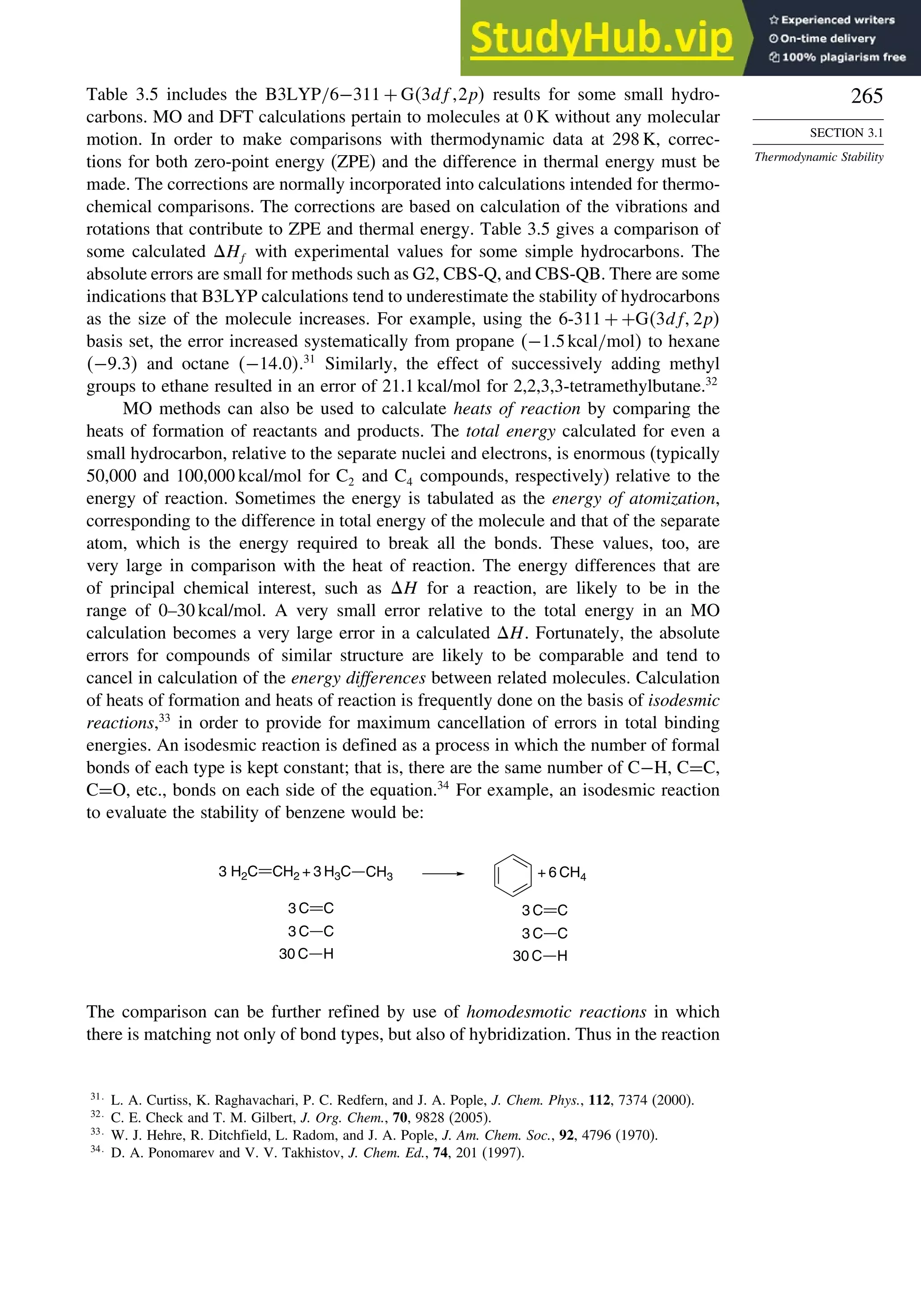 265
SECTION 3.1
Thermodynamic Stability
Table 3.5 includes the B3LYP/6−311 + G3df 2p results for some small hydro-
carbons. MO and DFT calculations pertain to molecules at 0 K without any molecular
motion. In order to make comparisons with thermodynamic data at 298 K, correc-
tions for both zero-point energy (ZPE) and the difference in thermal energy must be
made. The corrections are normally incorporated into calculations intended for thermo-
chemical comparisons. The corrections are based on calculation of the vibrations and
rotations that contribute to ZPE and thermal energy. Table 3.5 gives a comparison of
some calculated Hf with experimental values for some simple hydrocarbons. The
absolute errors are small for methods such as G2, CBS-Q, and CBS-QB. There are some
indications that B3LYP calculations tend to underestimate the stability of hydrocarbons
as the size of the molecule increases. For example, using the 6-311 + +G3df 2p
basis set, the error increased systematically from propane −15kcal/mol to hexane
−93 and octane −140.31
Similarly, the effect of successively adding methyl
groups to ethane resulted in an error of 21.1 kcal/mol for 2,2,3,3-tetramethylbutane.32
MO methods can also be used to calculate heats of reaction by comparing the
heats of formation of reactants and products. The total energy calculated for even a
small hydrocarbon, relative to the separate nuclei and electrons, is enormous (typically
50,000 and 100,000 kcal/mol for C2 and C4 compounds, respectively) relative to the
energy of reaction. Sometimes the energy is tabulated as the energy of atomization,
corresponding to the difference in total energy of the molecule and that of the separate
atom, which is the energy required to break all the bonds. These values, too, are
very large in comparison with the heat of reaction. The energy differences that are
of principal chemical interest, such as H for a reaction, are likely to be in the
range of 0–30 kcal/mol. A very small error relative to the total energy in an MO
calculation becomes a very large error in a calculated H. Fortunately, the absolute
errors for compounds of similar structure are likely to be comparable and tend to
cancel in calculation of the energy differences between related molecules. Calculation
of heats of formation and heats of reaction is frequently done on the basis of isodesmic
reactions,33
in order to provide for maximum cancellation of errors in total binding
energies. An isodesmic reaction is defined as a process in which the number of formal
bonds of each type is kept constant; that is, there are the same number of C−H, C=C,
C=O, etc., bonds on each side of the equation.34
For example, an isodesmic reaction
to evaluate the stability of benzene would be:
CH3
3 H2C CH2 + 3 H3C + 6 CH4
3 C
3 C
C
C
30 C H
3 C
3 C
C
C
30 C H
The comparison can be further refined by use of homodesmotic reactions in which
there is matching not only of bond types, but also of hybridization. Thus in the reaction
31
L. A. Curtiss, K. Raghavachari, P. C. Redfern, and J. A. Pople, J. Chem. Phys., 112, 7374 (2000).
32
C. E. Check and T. M. Gilbert, J. Org. Chem., 70, 9828 (2005).
33
W. J. Hehre, R. Ditchfield, L. Radom, and J. A. Pople, J. Am. Chem. Soc., 92, 4796 (1970).
34
D. A. Ponomarev and V. V. Takhistov, J. Chem. Ed., 74, 201 (1997).
 