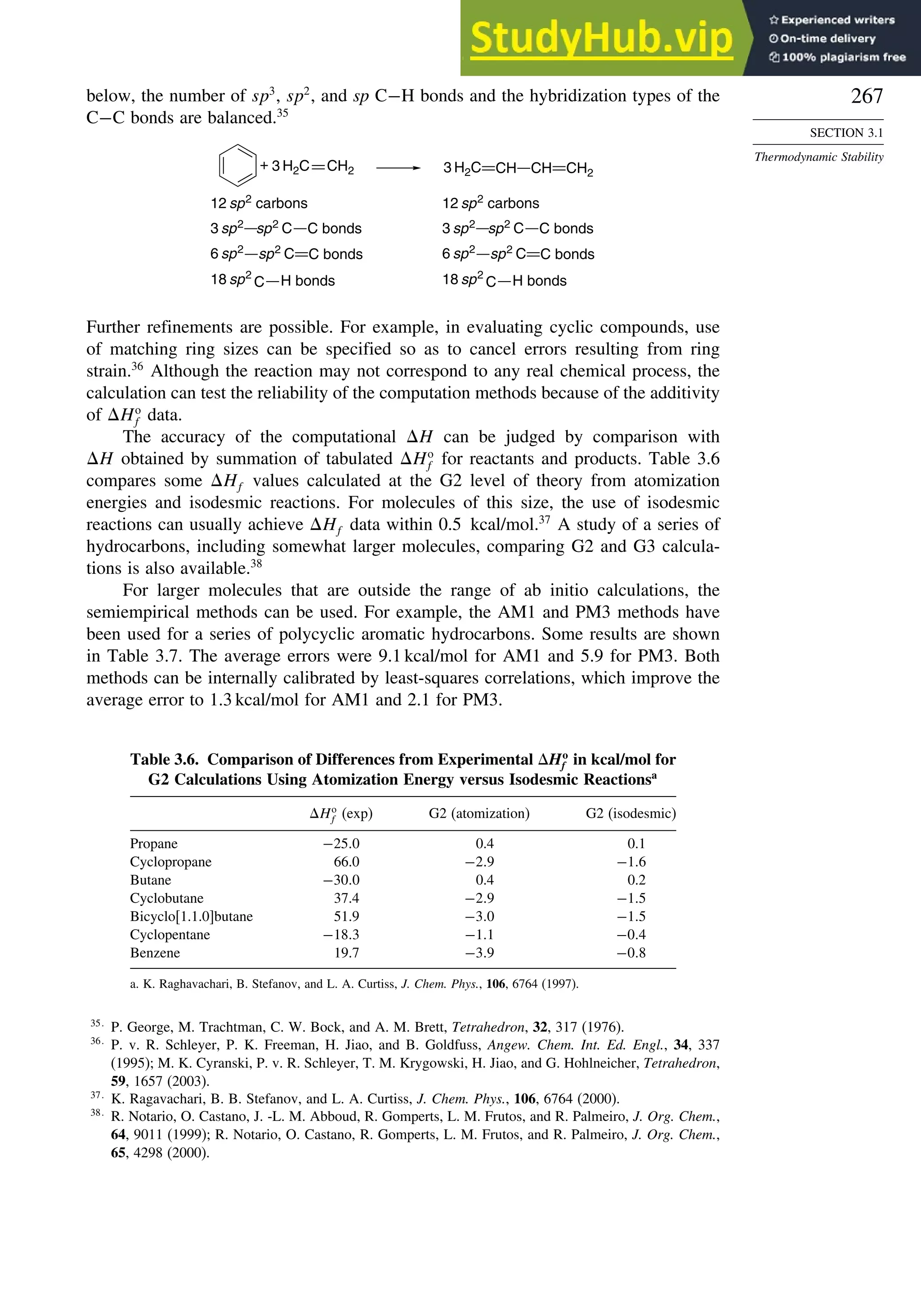 267
SECTION 3.1
Thermodynamic Stability
below, the number of sp3
, sp2
, and sp C−H bonds and the hybridization types of the
C−C bonds are balanced.35
+ 3 H2C CH2 3 H2C CH CH CH2
12 sp2
carbons
C bonds
sp2
C
3 sp2
H bonds
C
18 sp2
C bonds
sp2
C
6 sp2
12 sp2
carbons
C bonds
sp2
C
3 sp2
H bonds
C
18 sp2
C bonds
sp2
C
6 sp2
Further refinements are possible. For example, in evaluating cyclic compounds, use
of matching ring sizes can be specified so as to cancel errors resulting from ring
strain.36
Although the reaction may not correspond to any real chemical process, the
calculation can test the reliability of the computation methods because of the additivity
of Ho
f data.
The accuracy of the computational H can be judged by comparison with
H obtained by summation of tabulated Ho
f for reactants and products. Table 3.6
compares some Hf values calculated at the G2 level of theory from atomization
energies and isodesmic reactions. For molecules of this size, the use of isodesmic
reactions can usually achieve Hf data within 0.5 kcal/mol.37
A study of a series of
hydrocarbons, including somewhat larger molecules, comparing G2 and G3 calcula-
tions is also available.38
For larger molecules that are outside the range of ab initio calculations, the
semiempirical methods can be used. For example, the AM1 and PM3 methods have
been used for a series of polycyclic aromatic hydrocarbons. Some results are shown
in Table 3.7. The average errors were 9.1 kcal/mol for AM1 and 5.9 for PM3. Both
methods can be internally calibrated by least-squares correlations, which improve the
average error to 1.3 kcal/mol for AM1 and 2.1 for PM3.
Table 3.6. Comparison of Differences from Experimental Ho
f in kcal/mol for
G2 Calculations Using Atomization Energy versus Isodesmic Reactionsa
Ho
f (exp) G2 (atomization) G2 (isodesmic)
Propane −250 0.4 0.1
Cyclopropane 66.0 −29 −16
Butane −300 0.4 0.2
Cyclobutane 37.4 −29 −15
Bicyclo[1.1.0]butane 51.9 −30 −15
Cyclopentane −183 −11 −04
Benzene 19.7 −39 −08
a. K. Raghavachari, B. Stefanov, and L. A. Curtiss, J. Chem. Phys., 106, 6764 (1997).
35
P. George, M. Trachtman, C. W. Bock, and A. M. Brett, Tetrahedron, 32, 317 (1976).
36
P. v. R. Schleyer, P. K. Freeman, H. Jiao, and B. Goldfuss, Angew. Chem. Int. Ed. Engl., 34, 337
(1995); M. K. Cyranski, P. v. R. Schleyer, T. M. Krygowski, H. Jiao, and G. Hohlneicher, Tetrahedron,
59, 1657 (2003).
37
K. Ragavachari, B. B. Stefanov, and L. A. Curtiss, J. Chem. Phys., 106, 6764 (2000).
38
R. Notario, O. Castano, J. -L. M. Abboud, R. Gomperts, L. M. Frutos, and R. Palmeiro, J. Org. Chem.,
64, 9011 (1999); R. Notario, O. Castano, R. Gomperts, L. M. Frutos, and R. Palmeiro, J. Org. Chem.,
65, 4298 (2000).
 