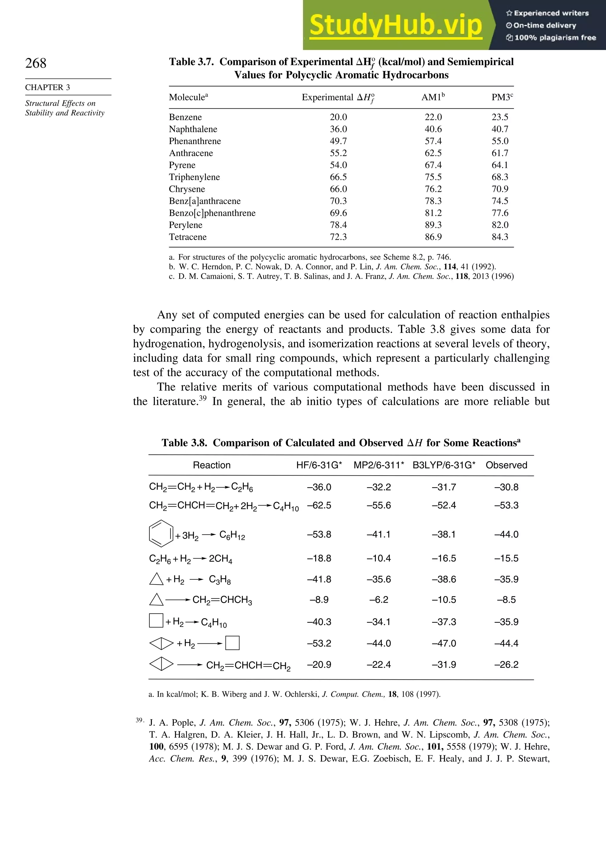 268
CHAPTER 3
Structural Effects on
Stability and Reactivity
Table 3.7. Comparison of Experimental Ho
f (kcal/mol) and Semiempirical
Values for Polycyclic Aromatic Hydrocarbons
Moleculea
Experimental Ho
f AM1b
PM3c
Benzene 200 220 23.5
Naphthalene 360 406 40.7
Phenanthrene 497 574 55.0
Anthracene 552 625 61.7
Pyrene 540 674 64.1
Triphenylene 665 755 68.3
Chrysene 660 762 70.9
Benz[a]anthracene 703 783 74.5
Benzo[c]phenanthrene 696 812 77.6
Perylene 784 893 82.0
Tetracene 723 869 84.3
a. For structures of the polycyclic aromatic hydrocarbons, see Scheme 8.2, p. 746.
b. W. C. Herndon, P. C. Nowak, D. A. Connor, and P. Lin, J. Am. Chem. Soc., 114, 41 (1992).
c. D. M. Camaioni, S. T. Autrey, T. B. Salinas, and J. A. Franz, J. Am. Chem. Soc., 118, 2013 (1996)
Any set of computed energies can be used for calculation of reaction enthalpies
by comparing the energy of reactants and products. Table 3.8 gives some data for
hydrogenation, hydrogenolysis, and isomerization reactions at several levels of theory,
including data for small ring compounds, which represent a particularly challenging
test of the accuracy of the computational methods.
The relative merits of various computational methods have been discussed in
the literature.39
In general, the ab initio types of calculations are more reliable but
Table 3.8. Comparison of Calculated and Observed H for Some Reactionsa
–36.0
–62.5
–53.8
–18.8
–41.8
–8.9
–40.3
–53.2
–20.9
–32.2
–55.6
–41.1
–10.4
–35.6
–6.2
–34.1
–44.0
–22.4
–31.7
–52.4
–38.1
–16.5
–38.6
–10.5
–37.3
–47.0
–31.9
–30.8
–53.3
–44.0
–15.5
–35.9
–8.5
–35.9
–44.4
–26.2
HF/6-31G* MP2/6-311* B3LYP/6-31G* Observed
Reaction
C6H12
+ 3H2
C3H8
+ H2
C4H10
+ H2
+ H2
2CH4
C2H6 + H2
C2H6
CH2 CH2 + H2
C4H10
CH2 CHCH CH2+ 2H2
CH2 CHCH CH2
CH2 CHCH3
a. In kcal/mol; K. B. Wiberg and J. W. Ochlerski, J. Comput. Chem., 18, 108 (1997).
39
J. A. Pople, J. Am. Chem. Soc., 97, 5306 (1975); W. J. Hehre, J. Am. Chem. Soc., 97, 5308 (1975);
T. A. Halgren, D. A. Kleier, J. H. Hall, Jr., L. D. Brown, and W. N. Lipscomb, J. Am. Chem. Soc.,
100, 6595 (1978); M. J. S. Dewar and G. P. Ford, J. Am. Chem. Soc., 101, 5558 (1979); W. J. Hehre,
Acc. Chem. Res., 9, 399 (1976); M. J. S. Dewar, E.G. Zoebisch, E. F. Healy, and J. J. P. Stewart,
 