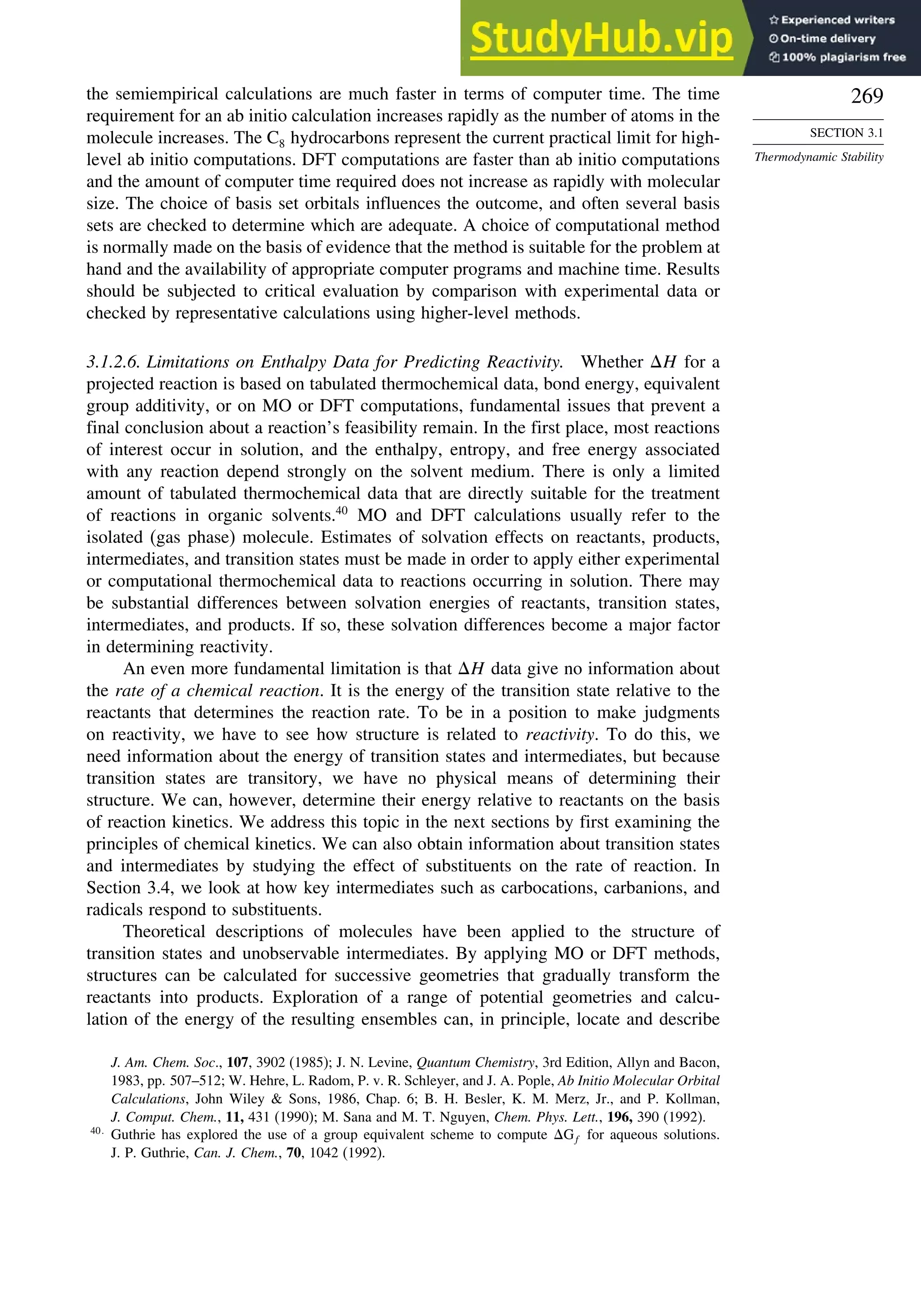 269
SECTION 3.1
Thermodynamic Stability
the semiempirical calculations are much faster in terms of computer time. The time
requirement for an ab initio calculation increases rapidly as the number of atoms in the
molecule increases. The C8 hydrocarbons represent the current practical limit for high-
level ab initio computations. DFT computations are faster than ab initio computations
and the amount of computer time required does not increase as rapidly with molecular
size. The choice of basis set orbitals influences the outcome, and often several basis
sets are checked to determine which are adequate. A choice of computational method
is normally made on the basis of evidence that the method is suitable for the problem at
hand and the availability of appropriate computer programs and machine time. Results
should be subjected to critical evaluation by comparison with experimental data or
checked by representative calculations using higher-level methods.
3.1.2.6. Limitations on Enthalpy Data for Predicting Reactivity. Whether H for a
projected reaction is based on tabulated thermochemical data, bond energy, equivalent
group additivity, or on MO or DFT computations, fundamental issues that prevent a
final conclusion about a reaction’s feasibility remain. In the first place, most reactions
of interest occur in solution, and the enthalpy, entropy, and free energy associated
with any reaction depend strongly on the solvent medium. There is only a limited
amount of tabulated thermochemical data that are directly suitable for the treatment
of reactions in organic solvents.40
MO and DFT calculations usually refer to the
isolated (gas phase) molecule. Estimates of solvation effects on reactants, products,
intermediates, and transition states must be made in order to apply either experimental
or computational thermochemical data to reactions occurring in solution. There may
be substantial differences between solvation energies of reactants, transition states,
intermediates, and products. If so, these solvation differences become a major factor
in determining reactivity.
An even more fundamental limitation is that H data give no information about
the rate of a chemical reaction. It is the energy of the transition state relative to the
reactants that determines the reaction rate. To be in a position to make judgments
on reactivity, we have to see how structure is related to reactivity. To do this, we
need information about the energy of transition states and intermediates, but because
transition states are transitory, we have no physical means of determining their
structure. We can, however, determine their energy relative to reactants on the basis
of reaction kinetics. We address this topic in the next sections by first examining the
principles of chemical kinetics. We can also obtain information about transition states
and intermediates by studying the effect of substituents on the rate of reaction. In
Section 3.4, we look at how key intermediates such as carbocations, carbanions, and
radicals respond to substituents.
Theoretical descriptions of molecules have been applied to the structure of
transition states and unobservable intermediates. By applying MO or DFT methods,
structures can be calculated for successive geometries that gradually transform the
reactants into products. Exploration of a range of potential geometries and calcu-
lation of the energy of the resulting ensembles can, in principle, locate and describe
J. Am. Chem. Soc., 107, 3902 (1985); J. N. Levine, Quantum Chemistry, 3rd Edition, Allyn and Bacon,
1983, pp. 507–512; W. Hehre, L. Radom, P. v. R. Schleyer, and J. A. Pople, Ab Initio Molecular Orbital
Calculations, John Wiley  Sons, 1986, Chap. 6; B. H. Besler, K. M. Merz, Jr., and P. Kollman,
J. Comput. Chem., 11, 431 (1990); M. Sana and M. T. Nguyen, Chem. Phys. Lett., 196, 390 (1992).
40
Guthrie has explored the use of a group equivalent scheme to compute Gf for aqueous solutions.
J. P. Guthrie, Can. J. Chem., 70, 1042 (1992).
 