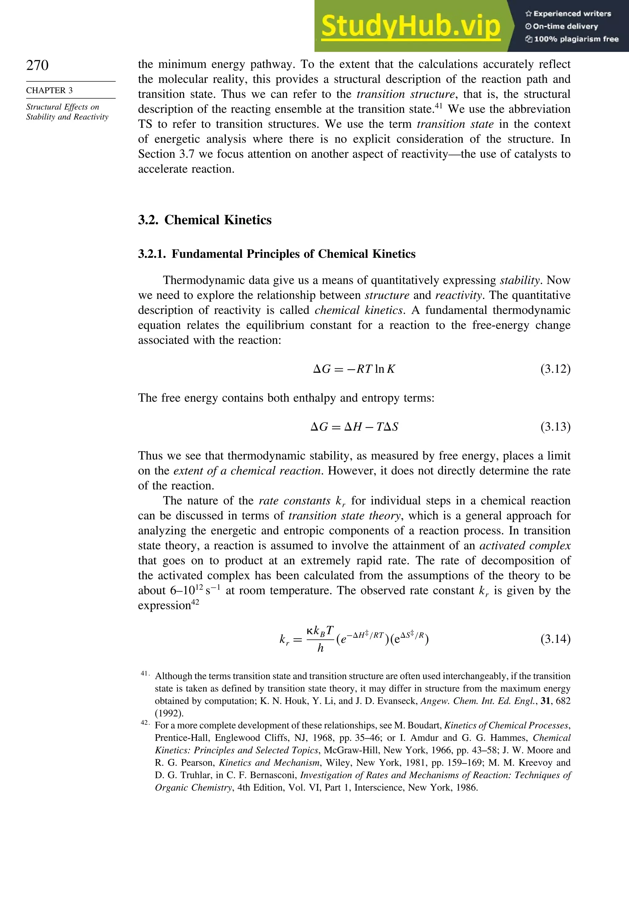 270
CHAPTER 3
Structural Effects on
Stability and Reactivity
the minimum energy pathway. To the extent that the calculations accurately reflect
the molecular reality, this provides a structural description of the reaction path and
transition state. Thus we can refer to the transition structure, that is, the structural
description of the reacting ensemble at the transition state.41
We use the abbreviation
TS to refer to transition structures. We use the term transition state in the context
of energetic analysis where there is no explicit consideration of the structure. In
Section 3.7 we focus attention on another aspect of reactivity—the use of catalysts to
accelerate reaction.
3.2. Chemical Kinetics
3.2.1. Fundamental Principles of Chemical Kinetics
Thermodynamic data give us a means of quantitatively expressing stability. Now
we need to explore the relationship between structure and reactivity. The quantitative
description of reactivity is called chemical kinetics. A fundamental thermodynamic
equation relates the equilibrium constant for a reaction to the free-energy change
associated with the reaction:
G = −RT ln K (3.12)
The free energy contains both enthalpy and entropy terms:
G = H −TS (3.13)
Thus we see that thermodynamic stability, as measured by free energy, places a limit
on the extent of a chemical reaction. However, it does not directly determine the rate
of the reaction.
The nature of the rate constants kr for individual steps in a chemical reaction
can be discussed in terms of transition state theory, which is a general approach for
analyzing the energetic and entropic components of a reaction process. In transition
state theory, a reaction is assumed to involve the attainment of an activated complex
that goes on to product at an extremely rapid rate. The rate of decomposition of
the activated complex has been calculated from the assumptions of the theory to be
about 6–1012
s−1
at room temperature. The observed rate constant kr is given by the
expression42
kr =
kBT
h
e−H‡/RT
eS‡/R
 (3.14)
41
Although the terms transition state and transition structure are often used interchangeably, if the transition
state is taken as defined by transition state theory, it may differ in structure from the maximum energy
obtained by computation; K. N. Houk, Y. Li, and J. D. Evanseck, Angew. Chem. Int. Ed. Engl., 31, 682
(1992).
42
For a more complete development of these relationships, see M. Boudart, Kinetics of Chemical Processes,
Prentice-Hall, Englewood Cliffs, NJ, 1968, pp. 35–46; or I. Amdur and G. G. Hammes, Chemical
Kinetics: Principles and Selected Topics, McGraw-Hill, New York, 1966, pp. 43–58; J. W. Moore and
R. G. Pearson, Kinetics and Mechanism, Wiley, New York, 1981, pp. 159–169; M. M. Kreevoy and
D. G. Truhlar, in C. F. Bernasconi, Investigation of Rates and Mechanisms of Reaction: Techniques of
Organic Chemistry, 4th Edition, Vol. VI, Part 1, Interscience, New York, 1986.
 
