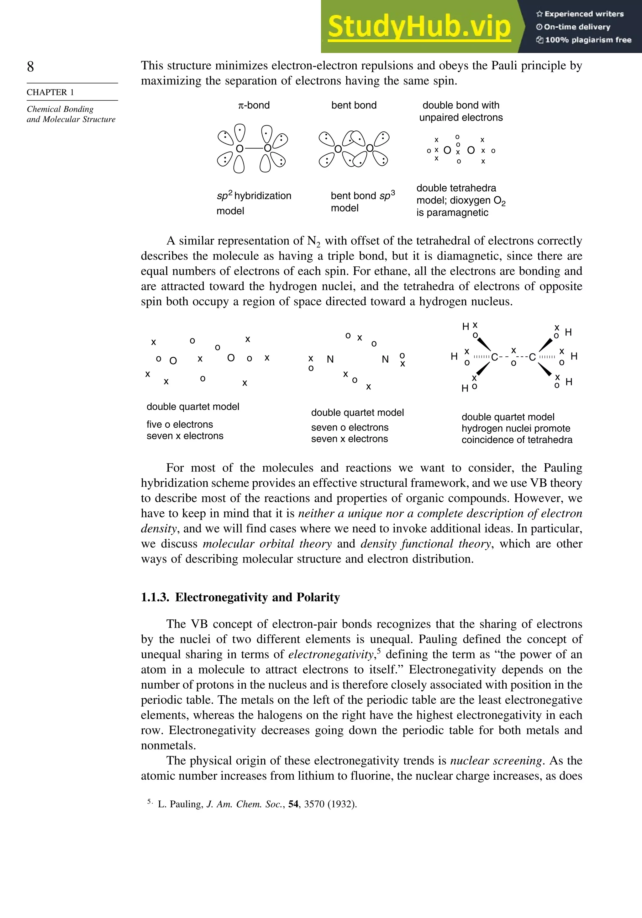 8
CHAPTER 1
Chemical Bonding
and Molecular Structure
This structure minimizes electron-electron repulsions and obeys the Pauli principle by
maximizing the separation of electrons having the same spin.
n
sp2
hybridizatio
model
O
π-bond
double tetrahedra
model; dioxygen O2
is paramagnetic
O O o
o
o
o
x
x
x
x
x
x
x
o
double bond with
unpaired electrons
O O
bent bond
bent bond sp3
model
O
A similar representation of N2 with offset of the tetrahedral of electrons correctly
describes the molecule as having a triple bond, but it is diamagnetic, since there are
equal numbers of electrons of each spin. For ethane, all the electrons are bonding and
are attracted toward the hydrogen nuclei, and the tetrahedra of electrons of opposite
spin both occupy a region of space directed toward a hydrogen nucleus.
double quartet model
five o electrons
seven x electrons
double quartet model
seven o electrons
seven x electrons
double quartet model
hydrogen nuclei promote
coincidence of tetrahedra
C
C
H H
H
x
o
o
H x
x
o
x
o
H
x
o
x
o
H
x
o
N N
x
x
x
o
o
o
x
o
o
x
O O
x
x
x
o
o
o
x
o x x
x
o
For most of the molecules and reactions we want to consider, the Pauling
hybridization scheme provides an effective structural framework, and we use VB theory
to describe most of the reactions and properties of organic compounds. However, we
have to keep in mind that it is neither a unique nor a complete description of electron
density, and we will find cases where we need to invoke additional ideas. In particular,
we discuss molecular orbital theory and density functional theory, which are other
ways of describing molecular structure and electron distribution.
1.1.3. Electronegativity and Polarity
The VB concept of electron-pair bonds recognizes that the sharing of electrons
by the nuclei of two different elements is unequal. Pauling defined the concept of
unequal sharing in terms of electronegativity,5
defining the term as “the power of an
atom in a molecule to attract electrons to itself.” Electronegativity depends on the
number of protons in the nucleus and is therefore closely associated with position in the
periodic table. The metals on the left of the periodic table are the least electronegative
elements, whereas the halogens on the right have the highest electronegativity in each
row. Electronegativity decreases going down the periodic table for both metals and
nonmetals.
The physical origin of these electronegativity trends is nuclear screening. As the
atomic number increases from lithium to fluorine, the nuclear charge increases, as does
5
L. Pauling, J. Am. Chem. Soc., 54, 3570 (1932).
 
