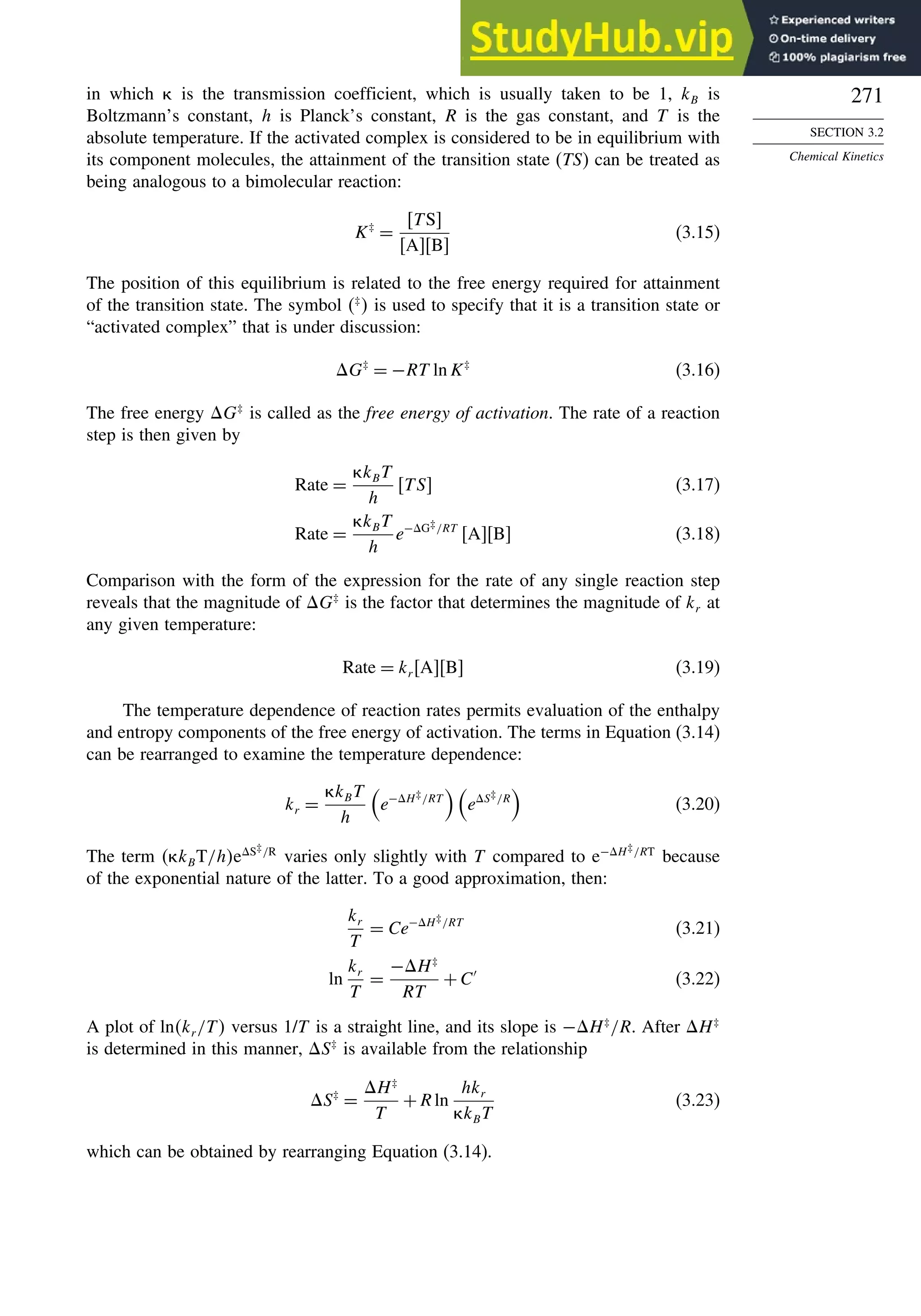 271
SECTION 3.2
Chemical Kinetics
in which is the transmission coefficient, which is usually taken to be 1, kB is
Boltzmann’s constant, h is Planck’s constant, R is the gas constant, and T is the
absolute temperature. If the activated complex is considered to be in equilibrium with
its component molecules, the attainment of the transition state (TS) can be treated as
being analogous to a bimolecular reaction:
K‡
=
TS
AB
(3.15)
The position of this equilibrium is related to the free energy required for attainment
of the transition state. The symbol ‡
 is used to specify that it is a transition state or
“activated complex” that is under discussion:
G‡
= −RT ln K‡
(3.16)
The free energy G‡
is called as the free energy of activation. The rate of a reaction
step is then given by
Rate =
kBT
h
TS (3.17)
Rate =
kBT
h
e−G‡/RT
AB (3.18)
Comparison with the form of the expression for the rate of any single reaction step
reveals that the magnitude of G‡
is the factor that determines the magnitude of kr at
any given temperature:
Rate = kr AB (3.19)
The temperature dependence of reaction rates permits evaluation of the enthalpy
and entropy components of the free energy of activation. The terms in Equation (3.14)
can be rearranged to examine the temperature dependence:
kr =
kBT
h

e−H‡/RT

eS‡/R

(3.20)
The term  kBT/heS‡/R
varies only slightly with T compared to e−H‡/RT
because
of the exponential nature of the latter. To a good approximation, then:
kr
T
= Ce−H‡/RT
(3.21)
ln
kr
T
=
−H‡
RT
+C′
(3.22)
A plot of lnkr /T versus 1/T is a straight line, and its slope is −H‡
/R. After H‡
is determined in this manner, S‡
is available from the relationship
S‡
=
H‡
T
+Rln
hkr
kBT
(3.23)
which can be obtained by rearranging Equation (3.14).
 