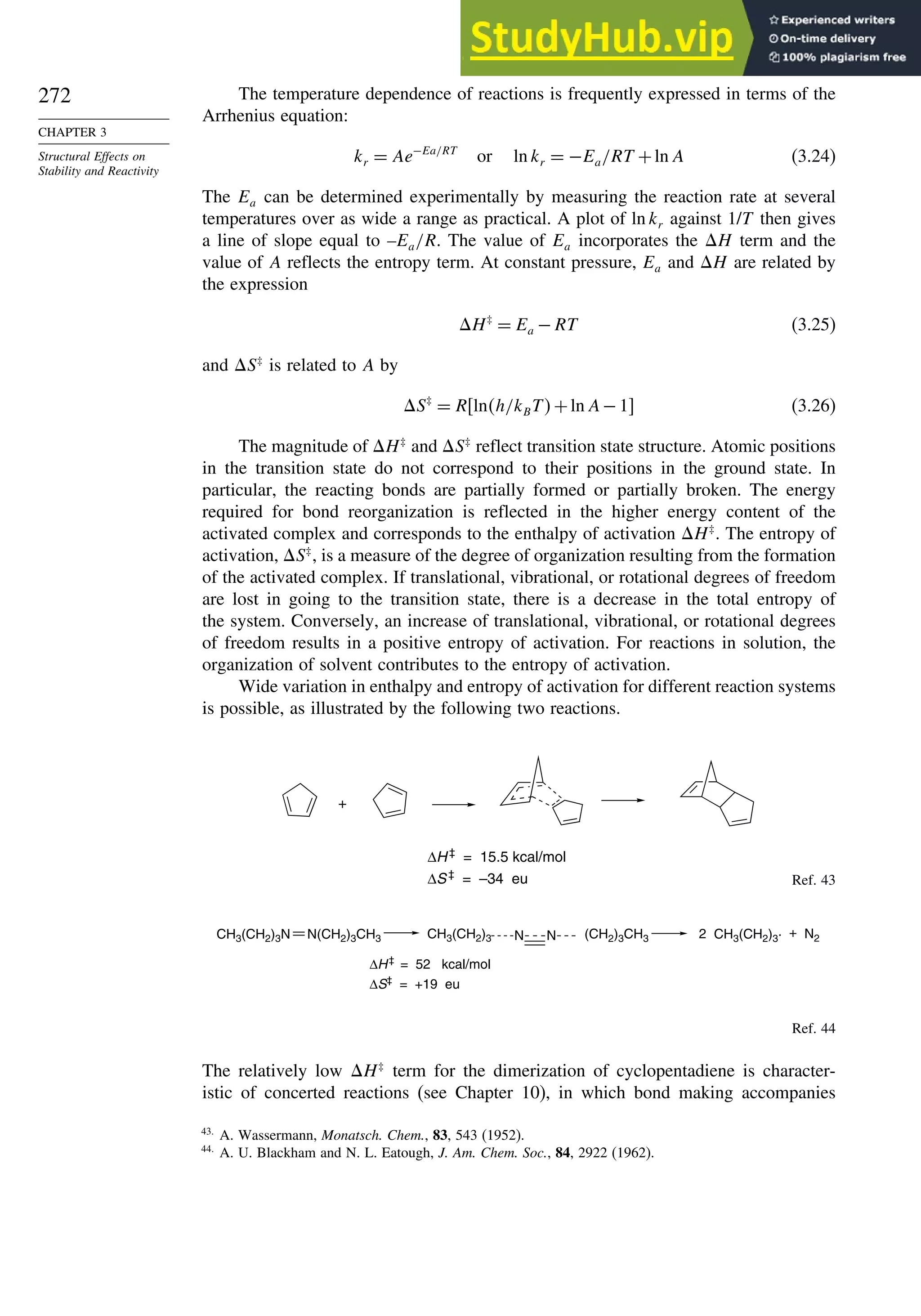 272
CHAPTER 3
Structural Effects on
Stability and Reactivity
The temperature dependence of reactions is frequently expressed in terms of the
Arrhenius equation:
kr = Ae−Ea/RT
or ln kr = −Ea/RT +ln A (3.24)
The Ea can be determined experimentally by measuring the reaction rate at several
temperatures over as wide a range as practical. A plot of ln kr against 1/T then gives
a line of slope equal to –Ea/R. The value of Ea incorporates the H term and the
value of A reflects the entropy term. At constant pressure, Ea and H are related by
the expression
H‡
= Ea −RT (3.25)
and S‡
is related to A by
S‡
= Rlnh/kBT+ln A−1 (3.26)
The magnitude of H‡
and S‡
reflect transition state structure. Atomic positions
in the transition state do not correspond to their positions in the ground state. In
particular, the reacting bonds are partially formed or partially broken. The energy
required for bond reorganization is reflected in the higher energy content of the
activated complex and corresponds to the enthalpy of activation H‡
. The entropy of
activation, S‡
, is a measure of the degree of organization resulting from the formation
of the activated complex. If translational, vibrational, or rotational degrees of freedom
are lost in going to the transition state, there is a decrease in the total entropy of
the system. Conversely, an increase of translational, vibrational, or rotational degrees
of freedom results in a positive entropy of activation. For reactions in solution, the
organization of solvent contributes to the entropy of activation.
Wide variation in enthalpy and entropy of activation for different reaction systems
is possible, as illustrated by the following two reactions.
+
ΔH‡
= 15.5 kcal/mol
ΔS‡
= –34 eu Ref. 43
2 + N2
ΔH‡
= 52 kcal/mol
ΔS‡
= +19 eu
N N
CH3(CH2)3N CH3(CH2)3 CH3(CH2)3·
N(CH2)3CH3 (CH2)3CH3
Ref. 44
The relatively low H‡
term for the dimerization of cyclopentadiene is character-
istic of concerted reactions (see Chapter 10), in which bond making accompanies
43
A. Wassermann, Monatsch. Chem., 83, 543 (1952).
44
A. U. Blackham and N. L. Eatough, J. Am. Chem. Soc., 84, 2922 (1962).
 